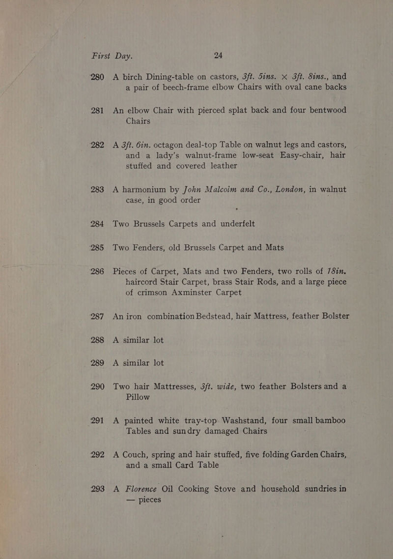 ‘280 281 282 283 284 ‘285 286 287 288 289 290 291 292 293 A birch Dining-table on castors, 3ft. dims. x 3ft. 8ims., and a pair of beech-frame elbow Chairs with oval cane backs An elbow Chair with pierced splat back and four bentwood Chairs A 3ft. 6in. octagon deal-top Table on walnut legs and castors, and a lady’s walnut-frame low-seat Easy-chair, hair stuffed and covered leather A harmonium by John Malcoim and Co., London, in walnut case, in good order | Two Brussels Carpets and underfelt Two Fenders, old Brussels Carpet and Mats Pieces of Carpet, Mats and two Fenders, two rolls of 781. haircord Stair Carpet, brass Stair Rods, and a large piece of crimson Axminster Carpet An iron combination Bedstead, hair Mattress, feather Bolster A similar lot A similar lot Two hair Mattresses, 3/t. wide, two feather Bolsters and a Pillow A painted white tray-top. Washstand, four small bamboo Tables and sundry damaged Chairs A Couch, spring and hair stuffed, five folding Garden Chairs, and a small Card Table A Florence Oil Cooking Stove and household sundries in — pieces