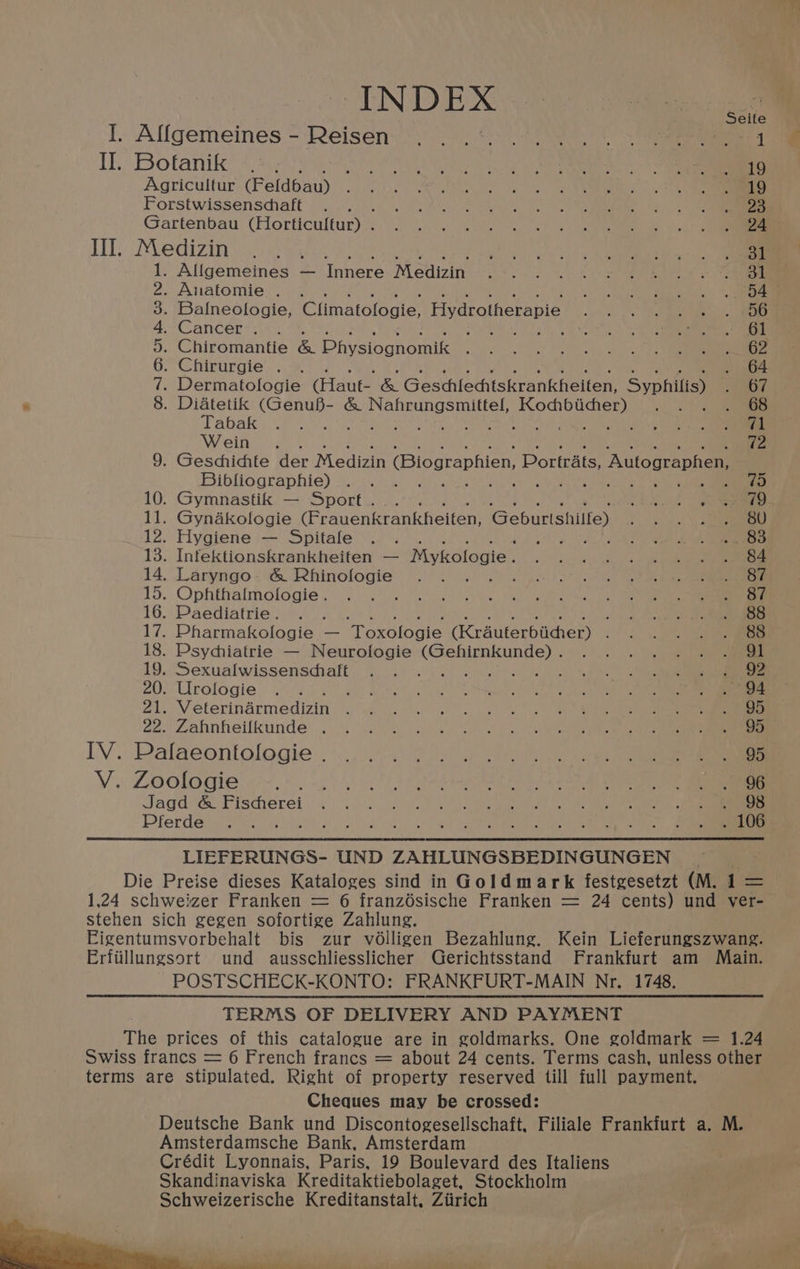 INDEX I. Alfgemeines - Reisen... 0%. 7.0. | 3 Bees I Botanik (so ee err Agricultur, (Feldbau) 2020.2 Wee os ee Forstwissensdiaft’ (3). .005. 4 0 22) UO a Ns ol Gartenbau (Horticulfur)/s; 6... eee es III. Medizin .. , id car 9 Ok, ka co es 1. Allgemeines — Innere Medizin eee wy A eS eal ied 2° ee 2. Anatomie . . 3 4 Ue te nates. a eae 3. Balneologie, Climatofogie, Hydrotherapie A eS aR 4. Cancer. . : Vite a al, cre 5. Chiromantie ee Physiognomik oie! neo ley eh ol 6. Chirurgie . . . 64 7. Dermatologie (Haut- &amp; Geschlechiskrankheiten, Syphilis) OT * 8. Diatetik Sgr &amp; Rea tiipnag ts og Rives a yt. . 68 Tabak i287, oy) 4 Wein .. 72 9. Geschichte der Medizin Biographien, Portraits, Autographen, Bibliographie) . . tay 10. Gymnastik — Sport... oi. 2 ae 11. Gyndkologie (Frauenkrankheiten: Geburtshilte) Si rr 12. Hygiene — Spitale . . a? wo leu kl ae ee 13. Infektionskrankheiten — Mykologie och awe Ble he: ae aa a 14. Laryngo- &amp; Rhinofogie .. . 6 oper det “ao la! ete en 15. Opfithalmologie. -f.0o. J 2 a a 16. Paediafrie. . . vod Doce te ae 17. Pharmakologie — ‘Toxologie (Krauterbiicher) . ) oh 18. Psychiatrie — Neurofogie arene Bere wk SO 19. Sexualwissenschaft . . . : : Wee 20: Urologie® eo oO tay 2i.\Veterindérmedizin joo) 6 a2. Lahnheilkunde:... 5 le ie IV. Palaeontologie 2.00.5.) Po. we i V. Zoologie (7.020 Ce ee Se Jagd Pischerei, 40.02 3 ll) oe eae eee cn DPferdet eee wien he OR Leas RR ae ee ee, LIEFERUNGS- UND ZAHLUNGSBEDINGUNGEN Die Preise dieses Kataloges sind in Goldmark festgesetzt (M. 1 = 1,24 schweizer Franken = 6 franzésische Franken = 24 cents) und ver- stehen sich gegen sofortige Zahlung. Eigentumsvorbehalt bis zur vo6lligen Bezahlung. Kein Lieferungszwang. Erfiillungsort und ausschliesslicher Gerichtsstand Frankfurt am Main. POSTSCHECK-KONTO: FRANKFURT-MAIN Nr. 1748. TERMS OF DELIVERY AND PAYMENT The prices of this catalogue are in goldmarks. One goldmark = 1.24 Swiss francs = 6 French francs = about 24 cents. Terms cash, unless other terms are stipulated. Right of property reserved till full payment. Cheques may be crossed: Deutsche Bank und Discontogesellschaft, Filiale Frankfurt a. M. Amsterdamsche Bank, Amsterdam Crédit Lyonnais, Paris, 19 Boulevard des Italiens Skandinaviska Kreditaktiebolaget, Stockholm Schweizerische Kreditanstalt, Ziirich