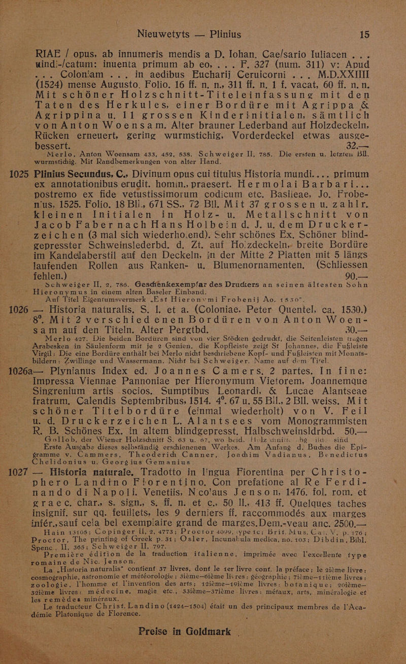 1025 Nieuwetyts — Plinius | 15 RIAE / opus, ab innumeris mendis a D. Johan. Cae/sario Iuliacen .. . uind!-/catum: inuenta primum ab eo, ... F. 327 (num. 311) v: Apud ... Coloniam ... in aedibus Eucharij Ceruicorni ... M.D.XXIIII (1524) mense Augusto. Folio. 16 ff. n. n., 311 ff. n. 1 f. vacat, 60 ff. n.n. Mit sch6ner Holzschnitt-Titeleinfassung mit den Taten des Herkules, einer Bordiire mit Agrippa &amp; vonAnton Woensam. Alter brauner Lederband auf Holzdeckeln, Riicken erneuert, gering wurmstichig, Vorderdeckel etwas ausge- bessert. 32e Merlo, Anton Woensam 433, 452, 538. Schweiger II, 785. Die ersten u. letzten Bll. wurmstichig. Mit Randbemerkungen von alter Hand. Plinius Secundus, C., Divinum opus cui titulus Historia mundi.... primum ex annotationibus erudit. homin., praesert. Hermolai Barbari... postremo ex fide vetustissimorum codicum etc. Basileae, Jo. Frobe- nus, 1525. Folio. 18 BI., 671 SS., 72 BIL Mit 37 grossenu. zahlr. Kieinen Initialen in Holz- u.. Metallschnitt von JacobFabernachHansHolbeind. J.u.dem Drucker- zeichen (3 mal sich wiederho.end). Sehr schénes Ex. Sch6ner blind- gepresster Schweinslederbd. d. Zt. auf Ho ’zdeckein, breite Bordiire im Kandelaberstil auf den Deckeln, in der Mitte 2 Platten mit 5 langs p ! 1026 fehlen.) 90,— Schwei¢ger II, 2, 786. Geschenkexempfar des Druckers an seinen Altesten Sohn Hieronymus in einem alten Baseler Einband. Auf Titel Eigentumsvermerk ,Est Hieronvmi Frobenij Ao. 1530. — Historia naturalis. S. 1. et a. (Coloniae, Peter. Quentel, ca. 1530.) sam auf den Titeln. Alter Pergtbd. 30.— Merlo 427. Die beiden Borditren sind von vier Stécken gedruckt, die Seifenleisten tragen Arabesken in Saulenform mit je 2 Genien, die Kopfleiste zeigt St Johannes, die Fu§leiste Virgil: Die eine Bordiire enthalt bei Merlo nicht beschriebene Kopf~ und Fufleisten mit Monats- bildern: Zwillinge und Wassermann. Nicht bei Schweiger. Name auf dem Titel. 1027 Singrenium artis socios. Sumptibus Leonardi, &amp; Lucae Alantseae fratrum. Calendis Septembribus, 1514. 4°. 67 u. 55 Bil., 2 BIl. weiss. Mit schéOner Titelbordiire (einmal wiederholt) von V. Feil u.d. Druckerzeichen L. Alantsees vom Monogrammisten R. B. Schénes Ex. in altem blindgepresst. Halbschweinsldrbd. 50.— Gollob, der Wiener Holzschnitt S. 63 u. 67, wo beid. Holz diniit obe ild-. sind Erste Ausgabe dieses selbsfandig erschienenen Werkes. Am Anfang d. Buches die Epi- gramme v. Cammers, Theoderihh Canner, Joachim Vadianus, Benedictus Chelidonius u. Georgius Gemanius. — Historia naturale. Tradotto in lingua Fiorentina per Christo- phero Landino Fiorentino. Con prefatione al Re Ferdi- nando di Napoli. Venetiis, Nco'aus Jenson, 1476. fol. rom. et graec. char. s. sign. s. ff. n. et c.. 50 IL. 413 ff, Ouelaues taches infér.,sauf cela bel exempiaire grand de marges.Dem.-veau anc. 2500.— Hain 13105; Copinger Il, 2, 4773; Proctor 4099, ‘ypéic; Brit. Mus. Cai. V, p. 176; Premiére édition de la traduction ifalienne, imprimée avec l'excellente type La ,Hisforia naturalis* contienf 37 livres, dont le ter livre cont. la préface; le 2iéme livre: cosmographie, asfronomie ef météorologie ; 3iceme—coiéme livres: séographie; 7igme—11ieme livres: zoologie, homme ef l'invenfion des arts; 12iéme—19i¢me livres: bofani que; 20iéme— les remédes minéraux. Le fraducteur Christ. Landino (1424-150: i) était un des principaux membres de l'Aca-