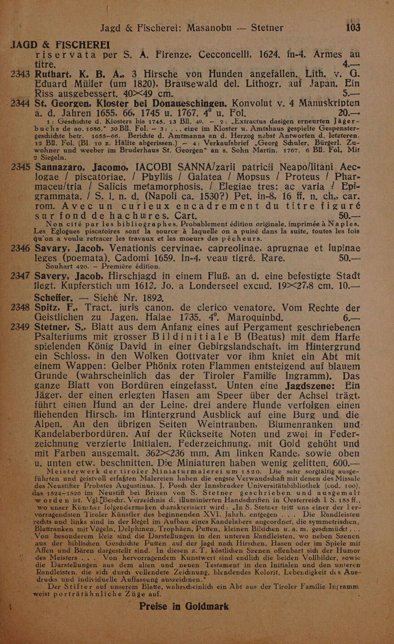 JAGD &amp; FISCHEREI ae se i riservata per S. A. Firenze, Cecconcelli, 1624. in-4. ier au _ titre. — 2343 Ruthart, K. B. A. 3 Hirsche von Hunden angefallen. Lith. v. G. Eduard .Miiller (um 1820), Brawsewald del. Lithogr. auf Japan. Ein Riss ausgebessert. 40><49 cm. 5 2344 St. Georgen, Kloster bei Donaueschingen. Konvolut v. 4 Manuskripten -a. d. Jahren 1655, 66, 1745 u. 1767. 4° u. Fol. 20.— 1: Geschichte d. Klosters bis 1745. 13 Bll. 40. ~ 2: ,Extractus dasigen erneurfen Jager - buchs de ao. 1686. 30 Bll. Fol. — 3: ... eine im Kloster u. Amtshaus gespielfe Gespenster- geschichhte betr. 1655-66. Berichte d. Amtmanns an d. Herzog nebst Antworten d. letzteren. 12 Bll. Fol. (Bl. 10 z. Halfte abgerissen.) — 4: Verkaufsbrief .Georg Schuler, Biirgerl. Zu- Paine und weeber im Bruderhaus St. Georgen” an s. Sohn Martin. 1767. 6 Bil. Fol, Mit 2 Siegeln. 2345 Sannazaro, Jacomo, IACOBI SANNA/Zzarii patricii Neapo/litant Aec= logae / piscatoriae. / Phyllis / Galatea / Mopsus / Proteus / Phar- maceu/tria / Salicis metamorphosis. / Elegiae tres: ac varia / Epi- grammata. / S. 1, n. d. (Napoli ca. 1530?) Pet. in-8, 16 ff. n. ch. car. rom. Avec un curieux encadrement du titre figuré sur fond de hachuwres. Cart. 50.— Non cité par les bibliographes. Probablement édition originale, imprimée A Naples. Les Eglogues piscafoires sont la source 4 laquelle on a puisé dans la suite, foufes les fois qu'on a voulu retracer les travaux et les moeurs des pécheurs. _ 2346 Savary, Jacob, Venationis cervinae, capreolinae, aprugnae et lupinae leges (poemata), Cadomi 1659. In-4, veauw tigré. Rare. 50.— Souhart 420. — Premiére édition. 2347 Savery, Jacob, Hirschiagd in einem FluB, an d. eine befestigte Stadt liegt. Kupferstich um 1612. Jo. a Londerseel excud. 19><27,8 cm. 10.— Scheffer. — Siehé Nr. 1892, 2348 Spitz, F., Tract. juris canon. de clerico venatore. Vom Rechte der Geistlichen zu Jagen. Halae 1735. 4°. Maroquinbd. t= 2349 Stetner. S., Blatt aus dem Anfang eines auf Pergament geschriebenen Psalteriums mit grosser Bildinitiale B (Beatus) mit dem Harfe spielenden K6énig David in einer Gebirgslandschaft, im Hintergrund ein Schloss, in den Wolken Gottvater vor ihm kniet ein Abt ‘mit einem Wappen: Gelber Phénix roten Flammen entsteigend auf blauem Grunde (wahrscheinlich das der Tiroler Familie Ingramm), Das ganze Blatt von Bordiiren eingefasst. Unten eine Jagdszene: [Ein Jager, der einen erlegten Hasen am Speer iiber der Achsel trigt, fiihrt einen Hund an der Leine, drei andere Hunde verfolgen einen fliehenden Hirsch, im Hintergrund Ausblick auf eine Burg und die Alpen. An den iibrigen Seiten Weintrauben, Blumenranken und Kandelaberbordiiren. Auf der Riickseite Noten und zwei in Feder- zeichnung verzierte Initialen. Federzeichnung, mit Gold gehdéht und mit Farben ausgemalt. 362><236 mm. Am linken Rande. sowie oben u. unten etw. beschnitten. Die Miniaturen haben wenig gelitten. 600.-— Meisterwerk der tiroler Miniaturmalerei um 1520. Wie sehr sorgtalfig ausge- fiihrten und ¢geistvoll erfaften Malereien haben die engste Verwandschaft mit denen des Missale des Neustifter Probstes Augustinus. J..Posch der Innsbrucker Universitatsbibliothek (cod. 100), das 1524-1526 im Neustiff bei Brixen von S. Stetner geschrieben und ausgemalt w orden ist, Vl.[Beschr. Verzeihhnis d. illuminierten Handschriften in Oesterreih I S. 155 ff., wo unser Kiinsticer folgendermafen diarakterisiert wird: ,In S. Stetner triff ums einer der l er- vorragendsten Tiroler Kiinstler des beginnenden XVI. Jahrh. entgegen ... Die Randleisten rechts und links sind in der Regel im Aufbau eines Kandelabers angeordnet, die symmetrischen, Blattranken mit Végeln, Delphinen, Trophaen, Putten, kleinen Bildchen u.a.m. geschmiidkt . Von besonderem kReiz sind die Darstellungen in den unteren Randleisten, wo neben Szenen aus der biblischen Geschichte Puften auf der Jagd nach Hirschen, Hasen oder im Spiele mif Affen und Baren dargestellt sind. In diesen z. T, késtlidien Szenen offenbart sich der Humor des Meisters ... Won hervorragendem Kunstwert sind endlich die beiden Vollbilder, sowie die Darstellungen aus dem alten und neuen ‘Testament in den Initialen und den unteren Randleisten, die sidi durch vollendete Zeichhnung, blendendes Kolorit, Lebendigkeit dics Aus~ drucks und individuelle Auffassung auszeicinen.” - Der Stifter auf unserem Blatte, wahrscheinlichh ein Abt aus der Tiroler Familie In¢ramm weist porfratahnliche Ziige auf. .