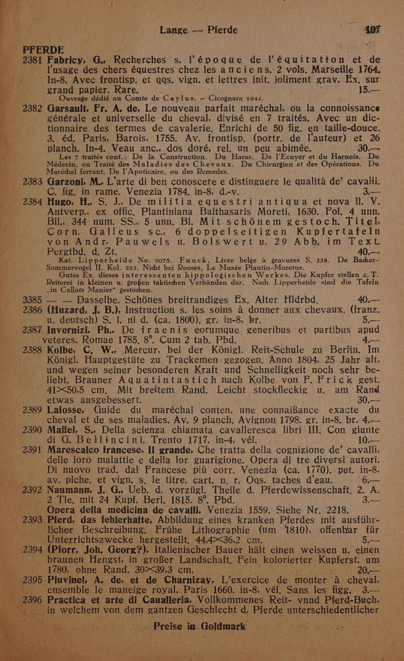 Lange. -— Pierde oF a PFERDE - — 2381 Fabricy, GG. Recherches s. Pépodque de Péquita big: et de * - Yusage des chers équestres chez les anciens.'2 vols. Marseille 1764. -In-8. Avec frontisp. et aqs. vign. et lettres init. joliment grav. Ex. sur grand papier. Rare. 15. i _ Ouvrage dédié au Comte de Caylus. ~ Cochentea 1644, | 2382 Garsault, Fr. A. de, Le nouveau parfait maréchal, ou la connoissance ' générale et universelle du cheval, divisé en 7 traités, Avec un dic- tionnaire des termes de cavalerie, Enrichi de 50 fig. en taille-douce. 3. éd. Paris, Barois, 1755. Av. frontisp. (portr. de l’auteur) et 26 -planch. In-4. Veau anc., dos doré, rel. un peu abimée. 30.— Les 7 traités cont.: De la Construction. Du Haras. De ]'Ecuyer et du Harnois. Du Médecin, ou Traité des Maladies des Chevaux. Du Chirurgien et des Opérations. Du wae Maréchal ferrant. De l’'Apoficaire, ou des Remedes. _ 2383 Garzoni. M., L’arte di ben conoscere e distinguere le qualita de’ cavahi. Bit C. fig. in rame. Venezia 1784, in-8, d.-v. 3.— _ 2384 Hugo, H. S. J... De militia equestri antigua et nova ll. V. NG Antverp., ex offic, Plantiniana Balthasaris Moreti, 1630. Fol. 4 unn. BIL, 344 num. SS., 5 unn. Bl. Mit schénem gestoch. Titel Corn. Galleus sc. 6 doppelseitigen Kupfertafeln von Andr. Pauwels u. Bolswert u. 29 Abb, im Text Pergtbd. d. Zt. 40.— Kat. Lipperheide No. 2075. Funck, Livre belge a gravures S. 338. De Backer- Sommervoégel II, Kol. 223. Nicht bei Rooses, Le Musée Plantin-Moretus. Gutes Ex. dieses interessanten hippologischen Werkes. Die Kupfer stellen z.T. Reiterei in kleinen u. grofen ftaktischen Verbinden dar. Nach Lipperheide sind die Tafeln .in Callots Manier” gestochen. 2385 __ _— Dasselbe. Schénes breitrandiges Ex, Alter Hldrbd. 40.— 2386 (Huzard, J. B.), Instruction s. les soins a donner aux chevaux. (franz. . u. dewtsch) S. |. ni d. (ca. 1800). gr. in-8, br. Sue 2387 Invernizi, Ph. De fraenis eorumque generibus et partibus apud veteres. Romae 1785, 8°. Cum 2 tab. Pbd. 3 7 bie P2088 Kolbe, C. W., Mercur, bei der Konigl. Reit-Schule zu Berlin. Im _K6nigl. Hauptgestiite zu Trackemen:gezogen. Anno 1804, 25 Jahr. alt. - und wegen seiner besonderen Kraft und Schnelligkeit noch sehr be- liebt. Brauner Aquatintastich nach Kolbe von F. Frick gest. 41><50,5 cm. Mit breitem Rand. Leicht stockfleckig u. am Rand nee etwas ausgebessert. ~ 30.— ‘ 2389 Lafosse, Guide du maréchal conten. une connaiBance exacte du cheval et de ses maladies. Av. 9 planch, Avignon 1798. gr. in-8. br. 4.— _ 2390 Maifei, S., Della scienza chiamata cavalleresca libri Ii. Con giunte di G. Bellincini. Trento 1717. in-4, vél. 10:—~ 2391 Marescalco francese, Il grande, Che tratta della cognizione de’ cavalli, delle loro malattie e della lor guarigione. Opera di tre diversi autori. _ Di nuovo trad. dal Francese pitt corr. Venezia (ca. .1770).. pet. in-8, ay. piche. et vign. s, le titre. cart. n, r. Oas. taches d’eau. oe 92 Naumann, J. G., Ueb. d. vorziigl. Theile d. Pferdewissenschaft. 2. A. 2 Tle. mit 24 Kupf. Berl. 1815. 8°. Pbd. — . 3.2) Opera della medicina de cavalli. Venezia 1559. Siehe Nr. 2218. 3 Pierd, das fehlerhaite, Abbildung eines kranken Pferdes mit ausfiihr- icher Beschreibung, Frithe Lithographie (um 1810), offenbar fiir iterrichtszwecke . hergestellt, 44,4><36,2 cm. — ets foe 304 Pforr, Joh. Georg?), Italienischer Bauer halt einen weissen u. einen braunen Hengst, in groBer Landschaft. ‘Fein. kolorierter_ Kupferst. um _ 1780, ohne Rand. 30><39.3 cm. re wee QO pen Piavinely AL fle, et de spats ae Liexercice de. monter a Pun