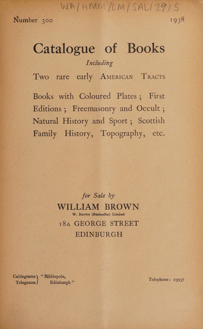 Catalogue of Books _ ; Including | Two rare early American TRAcTs ‘Books with Coloured nee First Editions ; Freemasonry and ok Natural Bitoey and Sport ; ak | ‘Family History, Topography, - etc. for Ge by = WILLIAM BROWN W. Brown (Bookseller) Limited ; 18.4 GEORGE STREET EDINBURGH ee . Bibliopole, . = Telegrams J Edinburgh? Telephone: 23937