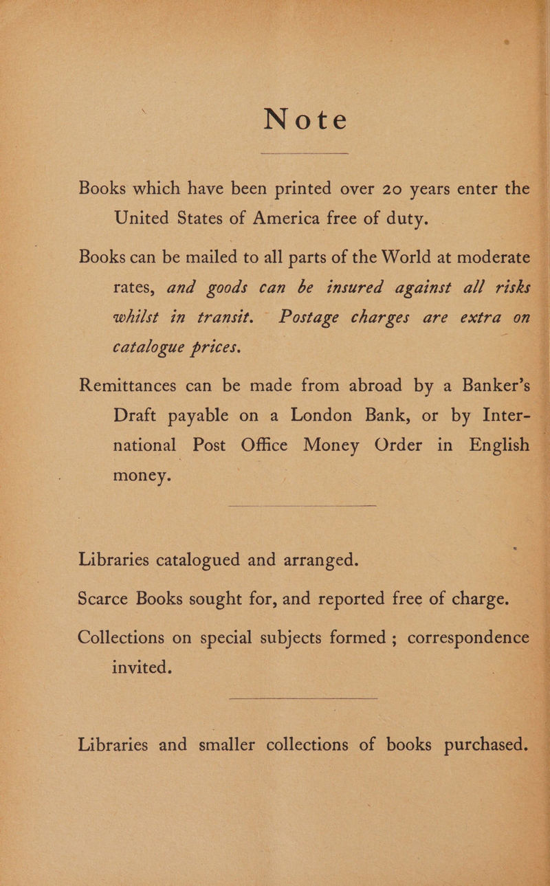 Note Books which have been printed over 20 years enter the — United States of America free of duty. Books can be mailed to all parts of the World at moderate : rates, and goods can be insured against all risks ‘ whilst in transit. Postage charges are extra on catalogue prices. Remittances can be made from abroad by a Banker’s — Draft payable on a London Bank, or by Inter- national Post Office Money Order in English ’ money. Libraries catalogued and arranged. Scarce Books sought for, and reported free of charge. PSS Rey SVEN Me OUI te DIET Oe CR Tee TRC OT Collections on special subjects formed ; correspondence — invited. Libraries and smaller collections of books purchased. 4 : : |