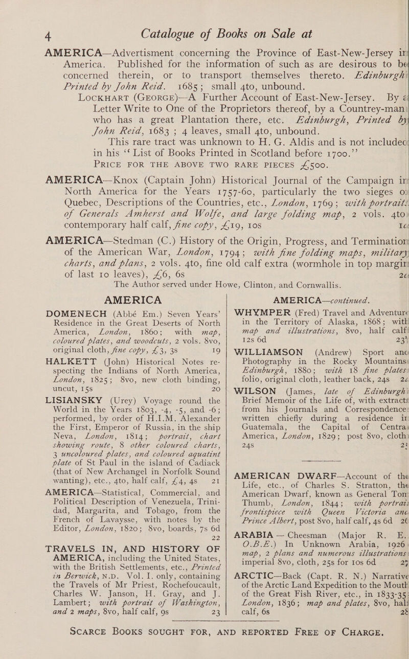 America. concerned therein, Printed by John Reid. thereto. Edinburgh: By Edinburgh, Printed by London, 1769; wth portratt: 4to) of the American War, London, of last 10 leaves), 46, 6s 261 AMERICA DOMENECH (Abbé Em.) Seven Years’ Residence in the Great Deserts of North America, London, 1860; with map, coloured plates, and woodcuts, 2 vols. 8vo, original cloth, fine copy, £3, 38 19 HALKETT (John) Historical Notes re- specting the Indians of North America, London, 1825; 8vo, new cloth binding, uncut, 15s 20 LISIANSKY (Urey) Voyage round the World in the Years 1803, -4, -5, and -6; performed, by order of H.I.M. Alexander the First, Emperor of Russia, in the ship Neva, London, 1814; portrait, chart showing route, 8 other coloured charts, 3 uncoloured plates, and coloured aquatint plate of St Paul in the island of Cadiack (that of New Archangel in Norfolk Sound wanting), etc., 4to, half.calf, £4.48... 21 AMERICA Siatistical. Commercial, and Political Description of Venezuela, Trini- dad, Margarita, and Tobago, from the French of Lavaysse, with notes by the Editor, London, 1820; 8vo, boards, 7s 6d 22 TRAVELS IN, AND HISTORY OF AMERICA, including the United States, with the British Settlements, etc., Prznted im Berwick, N.D. Vol. I. only, containing the Travels of Mr Priest, Rochefoucault, Charles W.. Janson, “H1. Grayosgand -]), Lambert; wth portratt of Washington, and 2 maps, 8vo, half calf, 9s 23 AMERIGA— continued : WHYMPER (Fred) Travel and Adventure in the Territory of Alaska, 1868; witk map and illustrations, 8vo, half calf 12s 6d 23° WILLIAMSON (Andrew) Sport anc Photography in the Rocky Mountains: Edinburgh, 1880; with 18 fine plates: folio, original cloth, leather back, 24s 22 WILSON (James, J/ate of LEdinburgh: Brief Memoir of the Life of, with extracti from his Journals and Correspondence: written chiefly during a residence ir Guatemala, the Capital of Centra: America, London, 1829; post 8vo, cloth 248 gt AMERICAN DWARF-—Account of the Life, etc., of Charles S. Stratton, ths American Dwarf, known as General Tor Thumb, London, 1844; w«tth portraz frontispiece with Queen Victoria ane Prince Albert, post 8vo, half calf, 4s 6d 2€ ARABIA — Cheesman (Major R. E. O.B.£.) In Unknown Arabia, 1926) map, 2 plans and numerous tllustrations: imperial 8vo, cloth, 25s for 1os 6d 24 ARCTIC—Back (Capt. R. N.) Narrative of the Arctic Land Expedition to the Moutk of the Great Fish River, etc., in 1833-35: London, 1836; map and plates, 8vo, hali calf, 6s 2§