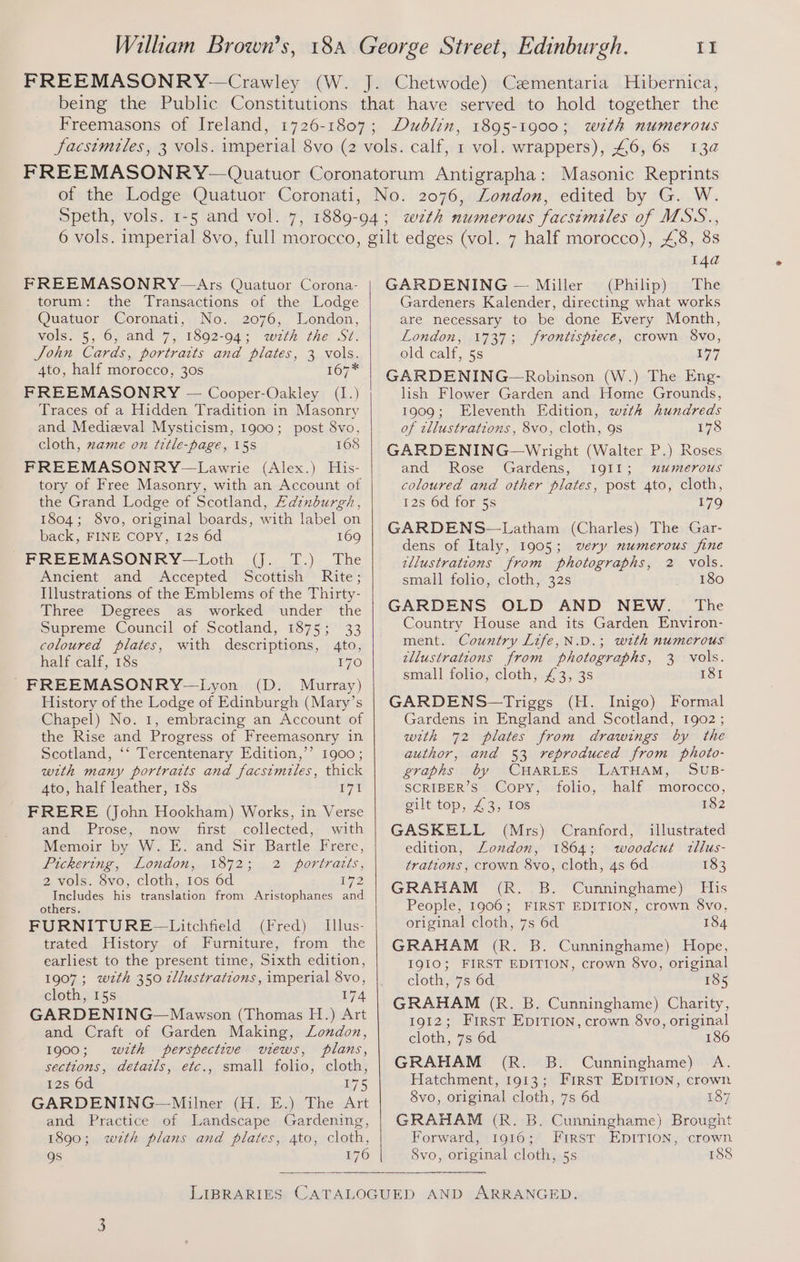 FREEMASONRY—Crawley (W. Chetwode) Czmentaria Hubernica, Freemasons of Ireland, of the Lodge Quatuor Coronati Dublin, with numerous 13a 1895-1900 ; Masonic Reprints FREEMASONRY—Ars Quatuor Corona- torum: the Transactions of the Lodge Quatuor Coronati, No. 2076, London, vols. 5, 6, and 7, 1892-94; wth the St. Sohn Cards, portraits and plates, 3 vols. 4to, half morocco, 30s 167 FREEMASONRY — Cooper-Oakley (1.) Traces of a Hidden Tradition in Masonry and Medizval Mysticism, 1900; post 8vo, cloth, zame on title-page, 15s 168 FREEMASONRY—Lawrie (Alex.) His- tory of Free Masonry, with an Account of the Grand Lodge of Scotland, Aainburgh, 1804; 8vo, original boards, with label on back, FINE COPY, I2s 6d 169 FREEMASONRY—Loth (J. T.) The Ancient and Accepted Scottish Rite; Illustrations of the Emblems of the Thirty- Three Degrees as worked under the Supreme Council of Scotland, 1875; 33 coloured plates, with descriptions, 4to, half calf, 18s 170 FREEMASONRY-—Lyon (D. Murray) History of the Lodge of Edinburgh (Mary’s Chapel) No. 1, embracing an Account of the Rise and Progress of Freemasonry in. Scotland, ‘‘ Tercentenary Edition,’’ 1900; with many portraits and facsimiles, thick 4to, half leather, 18s 171 FRERE (John Hookham) Works, in Verse and Prose, now first collected, with Memoir by W. E. and Sir Bartle Frere, Pickering, London, 1872; 2 portratts, 2 vols. 8vo, cloth, 1os 6d L72 Includes his translation from Aristophanes and others. FURNITURE ~—Litchfield (Fred) Illus- trated History of Furniture, from the earliest to the present time, Sixth edition, 1907; wzth 350 2/lustrations, imperial 8vo, cloth, 15s 174 GARDENING—Mawson (Thomas H.) Art and Craft of Garden Making, London, 1900; with perspective views, plans, sections, details, etc., small folio, cloth, 12s 6d 175 GARDENING—Milner (H. E.) The Art and Practice of Landscape Gardening, 1890; wzth plans and plates, 4to, cloth, Qs 176 Se Os oS 14a GARDENING — Miller (Philip) The Gardeners Kalender, directing what works are necessary to be done Every Month, London, 1737; frontispiece, crown 8vo, old calf, 5s 177 GARDENING—Robinson (W.) The Eng- lish Flower Garden and Home Grounds, 1909; Eleventh Edition, wzth hundreds of tllustrations, 8vo, cloth, 9s 178 GARDENING—Wright (Walter P.) Roses and Rose Gardens, IQI1; mumerous coloured and other plates, post 4to, cloth, 12s 6d for 5s 179 GARDENS—Latham (Charles) The Gar- dens of Italy, 1905; wery numerous fine zllustrations from photographs, 2 vols. small folio, cloth, 32s uF, 160 GARDENS OLD AND NEW. The Country House and its Garden Environ- ment. Country Life,N.D.; with numerous illustrations from photographs, 3 vols. small folio, cloth, £3, 3s 181 GARDENS—Triggs (H. Inigo) Formal Gardens in England and Scotland, 1902 ; with 72 plates from drawings by the author, and 53 reproduced from photo- eraphs by CHARLES LATHAM, SUB- SCRIBER’S Copy, folio, half morocco, gilt top, £3, 10s 182 GASKELL (Mrs) Cranford, illustrated edition, London, 1864; woodcut tllus- trations, crown 8vo, cloth, 4s 6d 183 GRAHAM (R. B. Cunninghame) His People, 1906; FIRST EDITION, crown 8vo, original cloth, 7s 6d 184 GRAHAM (R. B. Cunninghame) Hope, 1910; FIRST EDITION, crown 8vo, original cloth, 7s 6d 185 GRAHAM (R. B. Cunninghame) Charity, 1912; First EpITIon, crown 8vo, original cloth, 7s 6d 186 GRAHAM (R. B. Cunninghame) A. Hatchment, 1913; First EDITION, crown 8vo, original cloth, 7s 6d 187 GRAHAM (R. B. Cunninghame) Brought Forward, 1916; First EpiTion, crown Svo, original cloth, 5s 188