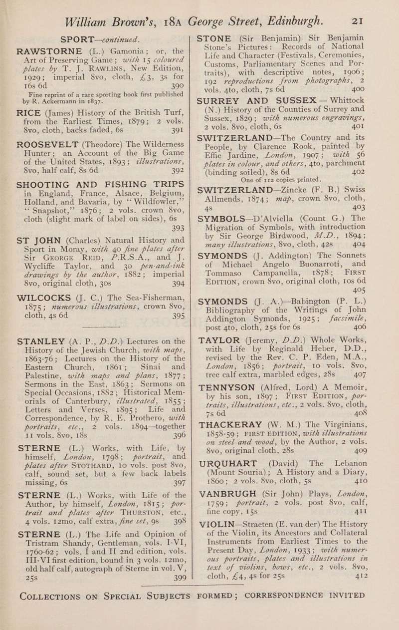 SPORT—continued. RAWSTORNE (L.) Gamonia; or, the Art of Preserving Game; wzth 15 coloured plates by T. J. Rawuins, New Edition, 1929; imperial 8vo, cloth, £3, 3s for 16s 6d 390 Fine reprint of a rare sporting book first published by R. Ackermann in 1837. RICE (James) History of the British Turf, from the Earliest Times, 1879; 2 vols. 8vo, cloth, backs faded, 6s - 391 ROOSEVELT (Theodore) The Wilderness Hunter; an Account of the Big Game of the United States, 1893; zllustrations, 8vo, half calf, 8s 6d 392 SHOOTING AND FISHING TRIPS in England, France, Alsace, Belgium, Holland, and Bavaria, by ‘‘ Wildfowler,”’ ‘“ Snapshot,’’ 1876; 2 vols. crown 8vo, cloth (slight mark of label on sides), 6s 393 ST JOHN (Charles) Natural History and Sport in Moray, wth 40 fine plates after Sir GEORGE, RBLD,.7 i R.9.A5-.and. J. Wycliffe Taylor, and 30 pen-and-ink drawings by the author, 1882; imperial 8vo, original cloth, 30s 394 WILCOCKS (J. C.) The Sea-Fisherman, 1875; numerous tllustrations, crown 8vo, cloth, 4s 6d 395 STANLEY (A. P., D.D.) Lectures on the History of the Jewish Church, wzth maps, 1863-76; Lectures on the History of the Eastern Church, 1861; Sinai and Palestine, wzth maps and plans, 1877; Sermons in the East, 1863; Sermons on Special Occasions, 1882; Historical Mem- orials of Canterbury, 7llustrated, 1855; Letters and Verses, 1895; Life and Correspondence, by R. E. Prothero, wzth portraits, etc., 2 vols. 1894—together II vols. 8vo, 18s 396 STERNE > (L:)'Works,: with Life, by himself, London, 1798; portrait, and plates after STOTHARD, 10 vols. post 8vo, calf, sound set, but a few back labels missing, 6s 397 STERNE (L.) Works, with Life of the Author, by himself, London, 1815; por- trait and plates after THURSTON, etc., 4 vols. 12mo, calf extra, fine set, 98 398 STERNE (L.) The Life and Opinion of Tristram Shandy, Gentleman, vols. I-VI, 1760-62; vols. I and II 2nd edition, vols. III-VI first edition, bound in 3 vols. I2mo, old half calf, autograph of Sterne in vol. V, 258 399 21 STONE (Sir Benjamin) Sir Benjamin Stone’s Pictures: Records of National Life and Character (Festivals, Ceremonies, Customs, Parliamentary Scenes and Por- traits), with descriptive notes, 1906; 192 reproductions from photographs, 2 vols. 4to, cloth, 7s 6d 400 SURREY AND SUSSEX — Whittock (N.) History of the Counties of Surrey and Sussex, 1829; wzth numerous engravings, 2 vols. 8vo, cloth, 6s 401 SWITZERLAND—The Country and its People, by Clarence Rook, painted by Effie Jardine, London, 1907; with 56 plates in colour, and others, 4to, parchment (binding soiled), 8s 6d. 402 One of 112 copies printed. SWITZERLAND—Zincke (F. B.) Swiss Allmends, 1874; map, crown 8vo, cloth, 4s 403 SYMBOLS—D’Alviella (Count G.) The Migration of Symbols, with introduction by Sir George Birdwood, 4/.D., 1894; many tllustrations, 8vo, cloth, 42s 404 SYMONDS (J. Addington) The Sonnets of Michael Angelo Buonarroti, and Tommaso Campanella, 1878; First EDITION, crown 8vo, original cloth, 10s 6d 405 SYMONDS (J. A.)—Babington (P. L.) Bibliography of the Writings of John Addington Symonds, 1925; facs¢mzle, post 4to, cloth, 25s for 6s 406 TAYLOR (Jeremy, D.D.) Whole Works, with Life by Reginald Heber, D.D., revised by the Rev. C. P. Eden, M.A., London, 1856; portrait, 10 vols. 8vo, tree calf extra, marbled edges, 28s 407 TENNYSON (Alfred, Lord) A Memoir, by his son, 1897; First EDITION, por- traits, tllustrations, etc., 2 vols. 8vo, cloth, 7s 6d 408 THACKERAY (W. M.) The Virginians, 1858-59; FIRST EDITION, wzth zllustrations on steel and wood, by the Author, 2 vols. 8vo, original cloth, 28s 409 URQUHART (David) The Lebanon (Mount Souria); A History and a Diary, 1860; 2 vols. 8vo, cloth, 5s 410 VANBRUGH (Sir John) Plays, London, 1759; portrait, 2 vols. post 8vo, calf, fine copy, 15s 4Il VIOLIN—Straeten (E. van der) The History of the Violin, its Ancestors and Collateral Instruments from Earliest Times to the Present Day, London, 1933; wth numer- ous portraits, plates and tllustrations tn text of violins, bows, etc., 2 vols. 8vo, cloth, £4, 4s for 25s A412