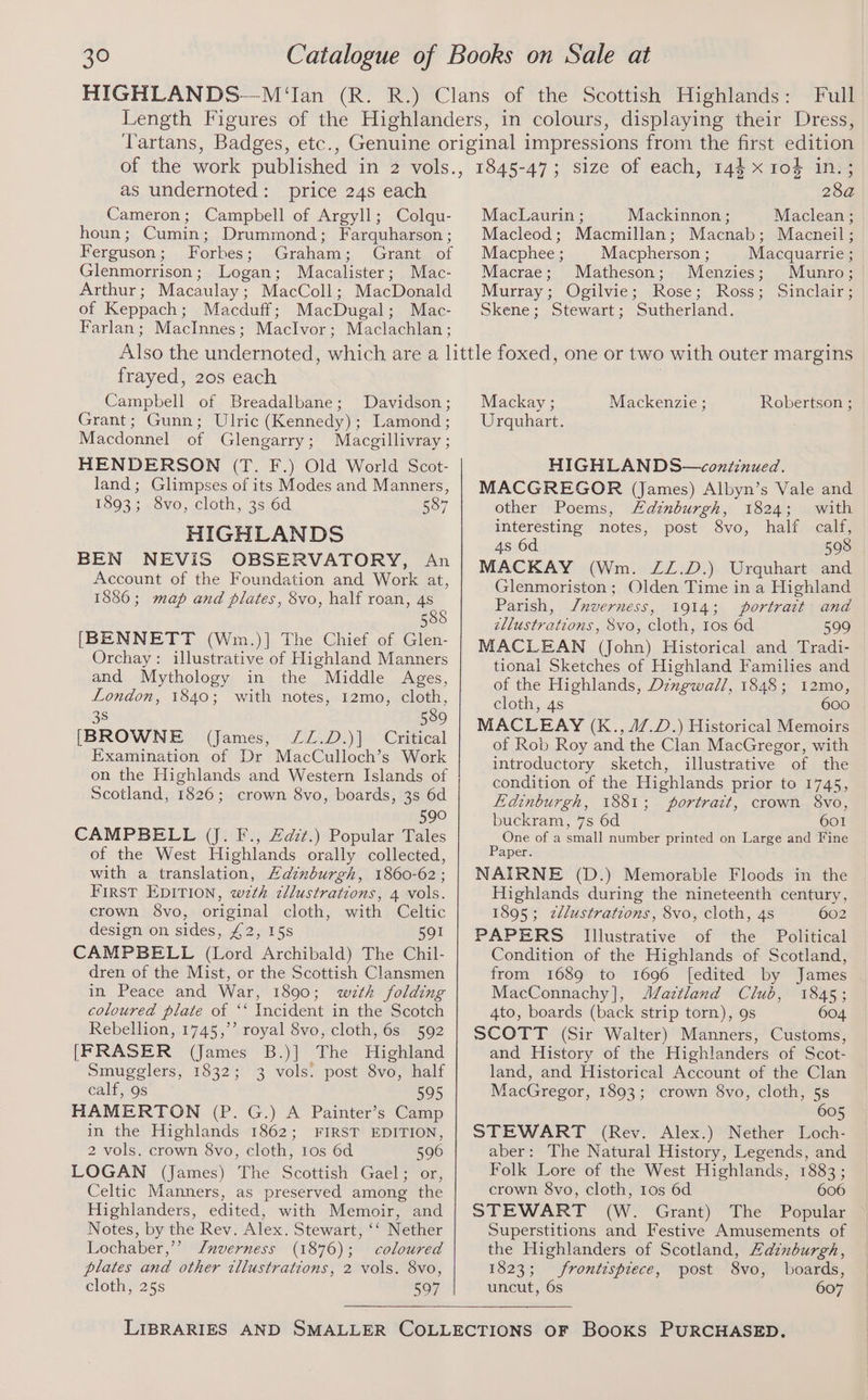 Full as undernoted: price 24s each Cameron; Campbell of Argyll; Colqu- houn; Cumin; Drummond; Farquharson ; Ferguson; Forbes; Graham; Grant of Glenmorrison; Logan; Macalister; Mac- Arthur; Macaulay; MacColl; MacDonald of Keppach; Macduff; MacDugal; Mac- Farlan; MacInnes; Maclvor; Maclachlan; 28a MacLaurin ; Mackinnon ; Maclean ; Macleod; Macmillan; Macnab; Macneil ; Macphee ; Macpherson ; Macquarrie ; Macrae; Matheson; Menzies; Munro; Murray; Ogilvie; Rose; Ross; Sinclair; Skene; Stewart; Sutherland. frayed, 20s each Campbell of Breadalbane; Davidson; Grant; Gunn; Ulric (Kennedy); Lamond; Macdonnel of Glengarry; Macgillivray ; HENDERSON (T. F.) Old World Scot- land; Glimpses of its Modes and Manners, 1893; 8vo, cloth, 3s 6d 587 HIGHLANDS BEN NEVIS OBSERVATORY, An Account of the Foundation and Work at, 1886; map and plates, 8vo, half roan, 4s 588 [BENNETT (Wm.)] The Chief of Glen- Orchay: illustrative of Highland Manners and Mythology in the Middle Ages, London, 1840; with notes, 12mo, cloth, 3s 589 [BROWNE (James, ZZ.D.)] Critical Examination of Dr MacCulloch’s Work on the Highlands and Western Islands of Scotland, 1826; crown 8vo, boards, 3s 6d 590 CAMPBELL (Jj. F., Zazz.) Popular Tales of the West Highlands orally collected, with a translation, Hdinburgh, 1860-62; First EDITION, w7th zllustrations, 4 vols. crown Svo, original cloth, with Celtic design on sides, £2, 15s 591 CAMPBELL (Lord Archibald) The Chil- dren of the Mist, or the Scottish Clansmen in Peace and War, 1890; wth folding coloured plate of ‘‘ Incident in the Scotch Rebellion, 1745,’’ royal 8vo, cloth, 6s 592 [FRASER (James B.)] The Highland Smugglers, 1832; 3 vols: post 8vo, half calf, 9s 595 HAMERTON (P. G.) A Painter’s Camp in the Highlands 1862; FIRST EDITION, 2 vols. crown 8vo, cloth, 1os 6d 596 LOGAN (James) The Scottish Gael; or, Celtic Manners, as preserved among the Highlanders, edited, with Memoir, and Notes, by the Rev. Alex. Stewart, ‘‘ Nether Lochaber,’’ J/nverness (1876); coloured plates and other illustrations, 2 vols. 8vo, cloth, 25s 507 Mackay ; Robertson ; Urquhart. Mackenzie ; HIGHLANDS—continued. MACGREGOR (James) Albyn’s Vale and other Poems, Ldinburgh, 1824; with interesting notes, post 8vo, half calf, 4s 6d 598 MACKAY (Wm. ZZ.D.) Urquhart and Glenmoriston ; Olden Time in a Highland Parish, J/nverness, 1914; portrait and zllustrations, 8vo, cloth, tos 6d 599 MACLEAN (John) Historical and Tradi- tional Sketches of Highland Families and of the Highlands, Dzngwall, 1848; 12mo, cloth, 4s 600 MACLEAY (K., 47.D.) Historical Memoirs of Rob Roy and the Clan MacGregor, with introductory sketch, illustrative of the condition of the Highlands prior to 1745, Edinburgh, 1881; portratt, crown 8vo, buckram, 7s 6d 601 One of a small number printed on Large and Fine Paper. NAIRNE (D.) Memorable Floods in the Highlands during the nineteenth century, 1895; zllustrations, 8vo, cloth, 4s 602 PAPERS Illustrative of the Political Condition of the Highlands of Scotland, from 1689 to 1696 [edited by James MacConnachy], J/aztland Club, 1845; 4to, boards (back strip torn), 9s 604 SCOTT (Sir Walter) Manners, Customs, and History of the Highlanders of Scot- land, and Historical Account of the Clan MacGregor, 1893; crown 8vo, cloth, 5s 605 STEWART (Rev. Alex.) Nether Loch- aber: The Natural History, Legends, and Folk Lore of the West Highlands, 1883 ; crown 8vo, cloth, 1os 6d 606 STEWART (W. Grant) The Popular Superstitions and Festive Amusements of the Highlanders of Scotland, Hdinburgh, 1823; frontispiece, post 8vo, boards, uncut, 6s 607