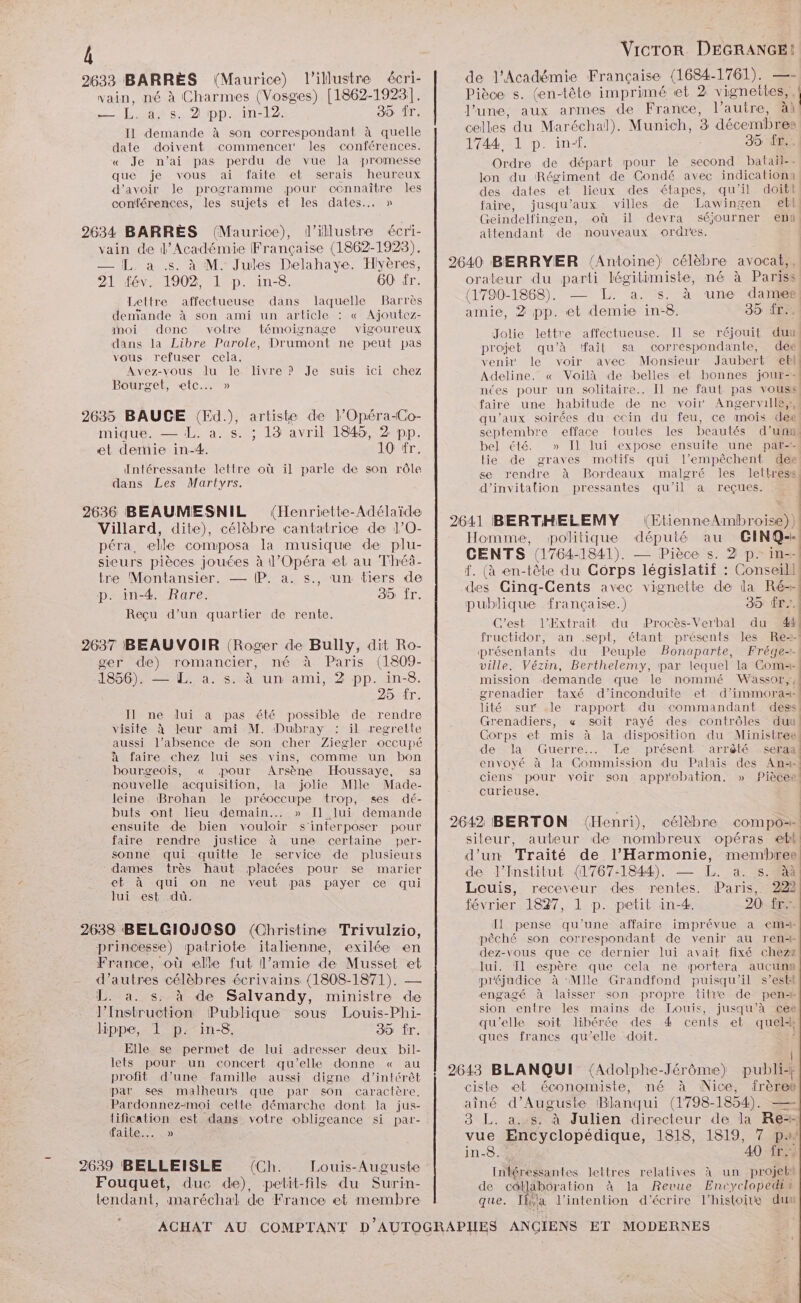 b 2633 BARRÈS (Maurice) l’illustre écri- vain, né à Charmes (Vosges) [1862-19231. 1.418: 2 ph: 4int2 30 fr. Il demande à son correspondant à quelle date doivent commencer les conférences. « Je n’ai pas perdu de vue la promesse que je vous ai faite et serais heureux d’avoir le programme pour connaître les conférences, les sujets et les dates... » 2634 BARRES (Maurice), l’illustre écri- vain de l’Académie Française (1862-1923). — [L. à .s. à M. Jules Delahaye. Hyères, 21 fév. 1902, 1 p. in-8. 60 fr. Lettre affectueuse dans laquelle Barrès denïande à son ami un article : « Ajoutez- noi donc votre témoignage vigoureux dans la Libre Parole, Drumont ne peut pas vous refuser cela, Avez-vous lu le livre ? Je suis ici chez Bourget, etc... » 2635 BAUCE (Ed.), artiste de l’Opéra-Co- mique. — IL. a. s. ; 13 avril 1845, 2 pp. et demie in-4. 10 fr, Intéressante lettre où il parle de son rôle dans Les Martyrs. 2636 BEAUMESNIL (Henriette-Adélaïde Villard, dite), célèbre cantatrice de 1’0O- péra, elle composa la musique de plu- sieurs pièces jouées à 1’Opéra et au Théâ- tre Montansier, — (P. a. s., un tiers de p. in-4. Rare. 39 fr. Reçu d’un quartier de rente. 2637 BEAUVOIR (Roger de Bully, dit Ro- ger de) romancier, né à Paris (1809- 1856). — L. a. s._ à un ami, 2 pp. in-8. 25 fr. Il ne dui a pas été possible de rendre visite à leur ami M. Dubray : il regrette aussi l’absence de son cher Ziegler occupé à faire chez lui ses vins, comme un bon bourgeois, « pour Arsène Houssaye, sa nouvelle acquisition, la jolie Mlle Made- leine Brohan le préoccupe trop, ses dé- buts ont lieu demain... » Il lui demande ensuite de bien vouloir s'interposer pour faire rendre justice à une certaine per- sonne qui quitte le service de plusieurs dames très haut placées pour se marier et à qui on ne veut pas payer ce qui lui est dû. 2638 BELGIOJOSO (Christine Trivulzio, princesse) patriote italienne, exilée en France, où elle fut l’amie de Musset et d’autres célèbres écrivains (1808-1871). — L. a. s. à de Salvandy, ministre de l’Instruction Publique sous Louis-Phi- lippe, 1 p. in-8. 35 fr. Elle se permet de lui adresser deux bil- lets pour un concert qu’elle donne « au profit d’une famille aussi digne d’intérêt par ses malheurs que par son caractère. Pardonnez-moi cette démarche dont la jus- lification est dans votre obligeance si par- HAE ED) 2639 BELLEISLE (Ch. Louis-Auguste Fouquet, duc de), petit-fils du Surin- tendant, maréchal de France et membre Vicror DEGRANGE! de l'Académie Française (1684-1761). —- Pièce s. (en-tête imprimé et 2 vignettes,, l’une, aux armes de France, l’autre, à1 1744 1 p. inf. | 35 fr. Ordre de départ pour le second batail-- lon du Régiment de Condé avec indicationa des dates et lieux des étapes, qu'il doiti faire, jusqu'aux villes de Lawingen ebl Geindelfingen, où il devra séjourner ebb attendant de nouveaux ordres. orateur du parti légitimiste, né à Pariss (1790-1868). — L. a. s. à une dames amie, 2 pp. et demie in-8. 35 ir: Jolie lettre affectueuse. Il se réjouit duu projet qu’à fait sa correspondante, dee venir le voir avec Monsieur Jaubert ebl Adeline. « Voilà de belles et bonnes jour-- | | faire une habitude de ne voir: Angerville,,, qu'aux soirées du ccin du feu, ce mois dee septembre efface toutes les beautés d’un bel été » Il lui expose ensuite une par lie de graves motifs qui l’empêchent dee d'invitation pressantes qu'il a reçues. CENTS (1764-1841). — Pièce s. 2 p. in-- publique française.) 39 ÉP, ville, Vézin, Berthelemy, par lequel la Coma- mission demande que le nommé Wassor,, grenadier taxé d’inconduite et d’immora=- Grenadiers, « soif rayé des contrôles duu Corps et mis à la disposition du Ministree envoyé à la Commission du Palais des Ani- curieuse. de linstitut (1767:1844), — L. a. s. à Louis, receveur des rentes. Paris, 222 février 1847, 1 p. petit in-4. 20 fr Il pense qu’une affaire imprévue a em pêché son correspondant de venir au ren dez-vous que ce dernier lui avait fixé chezz lui. Tl espère que cela ne portera aucupn préjudice à Mlle Grandfond puisqu'il s’est sion entre les mains de Louis, jusqu’à cee qu’elle soit Jibérée des 4 cents et quel“ ques francs qu'elle doit. À aîné d’Auguste Blanqui (1798-1854). — Intéressantes lettres relatives à un projeli de collaboration à la Revue Encyclopedin que. [ja l'intention d'écrire l’histoire dun |