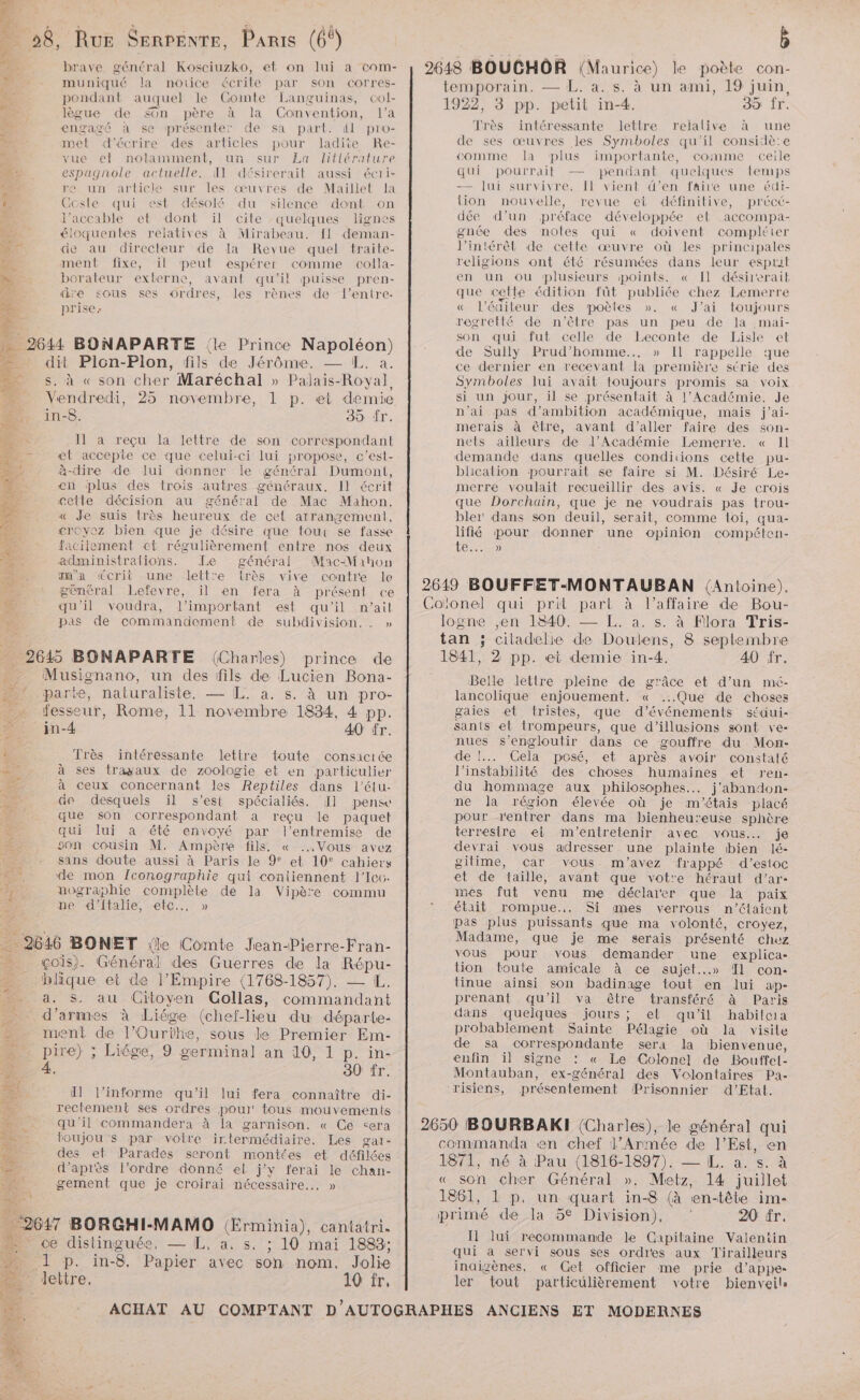 brave général Kosciuzko, et on lui a com- fe muniqué la notice écrite par son corres- pondant auquel le Comte Languinas, col- lègue de son père à la Convention, l’a © engagé à se présenter de sa part. il pro- met d'écrire des articles pour ladite Re- vue el nolamment, un sur La littérature É: espagnole actuelle. I désirerait aussi écri- ee re un article sur les œuvres de Maillet la Î Gcsle qui est désolé du silence dont on * J'accable et dont ïil cile quelques lignes . éloquentes relatives à Mirabeau. [1 deman- Nr de au directeur de la Revue quel traite- “4 ment fixe, il peut espérer comme colla- : borateur externe, avant qu'il puisse pren- ñ dre sous ses ordres, les rènes de l’entre- À. prise: 3 je 2644 BONAPARTE {le Prince Napoléon) dit Plon-Plon, fils de Jérôme. — EL. a. ss, à « son cher Maréchal » P RATE Royal, — Vendredi, 25 novembre, 1 p. «et demie D 18. 39 Îr. ra S Il a reçu la lettre de son correspondant 400 æ©t accepte ce que celui-ci lui propose, c'est- 4 à-dire de lui donner le général Dumont, en plus des trois autres généraux. Il écrit cetle décision au général de Mac Mahon, Je suis très heureux de cet arrangemeni, croyez bien que je désire que tour se fasse facitement ct régulièrement entre nos deux administrations. Le général Mac-Mahon m'a écrit une lettre Erès vive contre le général Lefevre, il en fera à présent ce qu'il voudra, l'important est qu'il n’ail pas de commandement de subdivision... » 2645 BONAPARTE (Charles) prince de Musignano, un des fils de Lucien Bona- parte, naturaliste, — L. à. s. à un pro- fesseur, Rome, 11 novembre 1834, 4 pp. #1 in-4 40 fr. à Très intéressante lettre toute consacrée à ses tragaux de zoologie et en particulier à ceux concernant les Reptiles dans l’élu- de desquels il s’est spécialiés. 1 pense que son correspondant à reçu le paquet qui lui a été envoyé par l'entremise de Le son cousin M. Ampère fils, « Vous avez +: sans doute aussi à Paris le 9° et 10° cahiers A ‘de mon {conographie qui contiennent l’Icc- nographie complète de la Vipère commu ne d'’ftalie, etc... » ET BONET {le Comte Jean-Pierre-Fran- % _ «çois). Général des Guerres de la Lure blique et de l’Empire (1768-1857). - a. $5. au Citoyen CGollas, un d'armes à Liége (chef- lieu du départe- 2 ment de l'Ourihe, sous le Premier Em- … pire) ; Liége, 9 germinal an 10, 1 p. in- 1 À. 30 fr. Si NH l'informe qu'il lui fera connaître di- # rectement ses ordres pour tous mouvements Si qu'il commandera à la garnison. « Ce <era + toujou”’s par votre irlermédiaire. Les gar- des et Parades seront montées et défilées d’après l’ordre donné el j'y ferai le chan- gement que je croirai nécessaire... » “267 BORGHI-MAMO Œrminia), cantatri. = ce distinguée, — L, a, s. ; 10 mai 1883; 1 p. in- 8. Papier avec son nom. Jolie lettre, 10 fr, temporain. — L. à. s. à un ami, 19 juin, 1922, 3 pp. petit in-4. 35 fr. Très intéressante lettre relalive à une de ses œuvres les Symboles qu'il considè:e comme la plus importante, comme ceile qui pourrait — pendant quelques lemps — lui survivre. Il vient d’en faire une édi- tion nouvelle, revue et définitive, précé- dée d’un préface développée et accompa- gnée des notes qui « doivent compléter J’intérêlt de cette œuvre où les principales religions ont été résumées dans leur esprit en un ou plusieurs points. « [Il désirerait que celle édition fût publiée chez Lemerre « l’édileur des poètes ». « J'ai toujours regretté de n'être pas un peu de la .mai- son qui fut celle de Leconte de Lisle et de Sully Prud’homme.., » Il rappelle que ce dernier en recevant la première série des Symboles lui avait toujours promis sa voix si un Jour, il se présentait à l’Académie. Je n'ai pas d’ambition académique, mais j’ai- merais à être, avant d'aller faire des son- nets ailleurs de l’Académie Lemerre. « Il demande dans quelles conditions cette pu- blication pourrait se faire si M. Désiré Le- merre voulait recueillir des avis. « Je crois que Dorchain, que je ne voudrais pas trou- bler' dans son deuil, serait, comme loi, qua- lifié pour donner une opinion compéten- Te... é logne ,en 1840. — L. à. s. à Flora Tris- tan ; ciladelie de Doulens, 8 septembre 1841, 2 pp. et demie in-4. 40 Îr. Belle lettre pleine de grâce et d’un mé- lancolique enjouement. « ...Que de choses gaies et tristes, que d'événements séaui- sants el trompeurs, que d'illusions sont ve- nues s’engloutir dans ce gouffre du Mon- de !... Cela posé, et après avoir constaté l'instabilité des choses humaines «et ren- du hommage aux philosophes... j'abandon- ne la région élevée où je m'étais placé pour rentrer dans ma bienheureuse sphère terresire ei m'entretenir avec vous. je devrai vous adresser une plainte bien lé- gitime, çar vous m'avez frappé d’estoc et de taille, avant que vot'e héraut d’ar- mes fut venu me déclarer que la paix était rompue... Si mes verrous n'étaient pas plus puissants que ma volonté, croyez, Madame, que je me serais présenté chez vous pour vous demander une explica- tion toute amicale à ce sujet...» Il con- tinue ainsi son badinage tout en lui ap- prenant qu’il va être transféré à Paris dans quelques jours ; el qu’il habileia probablement Sainte Pélagie où la visile de sa correspondante sera la bienvenue, enfin il signe : « Le Colonel de Boutfel- Montauban, ex-général des Volontaires Pa- risiens, présentement Prisonnier d’Etal. 1871, né à Pau (1816-1897). — [L. a. s. à « son AE Général ». Metz, 14 juillet 1861, 1 p. un quart in-8 (à en-tête im- Il lui recommande le Capitaine Valentin qui a servi sous ses ordres aux Tirailleurs inaizènes, « Get officier me prie d’appe- ler tout particulièrement votre bienveils