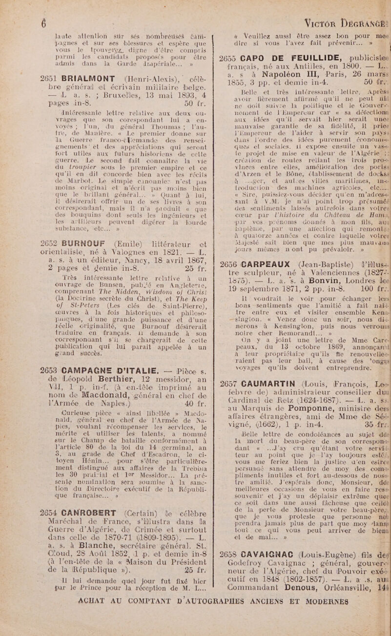 laute atlention stir sés hombreusés Gar- pagnes el sur ses blessures el espère que vous le trouverez digne d'être compris parmi les candidals proposés pour être admis dans la Garde dmmpériale... » 2651 BRIALMONT (Henri-Alexis), célè- bre général et écrivain militaire belge. — L a. s. ; Bruxelles, 13 mai 1893, 4 pages in-8. 00 fr. Anléressante lettre relalive aux deux ou- vrages que son corespondant lui a en- voyés ; l’un, du général Thoumas ; l’au- tre, de Manière. « Le premier donne sur la Guerre franco-(flemande des rensei- gnements' et des appréciations qui seront fort utiles aux futurs historiens de cetle guerre. [Le Second fait connaîlre la vie du froupier sous le premier empire et ce qu'il en dit concorde bien avec les récits de Marbot. Le simple canonnie: n’est pas anoins original et n’écrit pas moins bien que Je brillant général. » Quant À lui, il désirerait offrir un de ses livres à son correspondant, mais il n'a pioduit « que des bouquins dont seuls les ingénieurs et les artilleurs peuvent digérer la lourde substance, “etc... » 2652 BURNOUF (Emile) littérateur et orientaliste, né à Valognes en 1821. — IL. a.. s. à ‘un éditeur, Nancy, 18 avril 1867, 2 pages et demie in-8. 25 fr. Très intéressante lettre relative à un ouvrage de Bunsen, pubfé en Anyzleterre, comprenant The Nidden, Wisdom of Christ (la Doctrine secrète du Christ), et The Keep of Si-Peters (Les clés de Saint-Pierre), œuvres à la fois historiques et philoso- piuques, d’une grande puissance et d’une réelle originalité, que Burnouf désirerait traduire en français. 11 demande à son corresponaant s’il Se chargerait de cette publication qui lui parait appelée à un grand succès. 2653 GAMPAGNE D'ITALIE, — Pièce s. de Léopold Berthier, 12 messidor, an VII, 1 p. in-f, (à en-tête imprimé au nom de Macdonald, général en chef de l'Armée de Naples.) 40 fr. Curieuse pièce « -ainsi libellée » Macdo- nald, général en chef de l'Armée de Na- piles, voulant récompenser les services, le mérite et utiliser les talents, à nommé sur lé Champ de bataille conformément à l'article 80 de la doi du 14 germinal, an 5, au grade de Chef d'Escadren, le ci- toyen Hénin... pour s'être particulière- ment distingué aux. affaires de la Trebhia les 80 prai'ial et 1er Messidor.. La pré- sente nominalion sera soumise à la sanc- tion du Directoire exécutif de la Républi- que française... » 2654 GANROBERT (Certain) le célèbre Maréchal de France, s’illustra dans la Guerre d'Algérie, de Crimée et surtout dans celle de 1870-71 (1809-1895), — JL. a. s. à Blanche, secrétaire général. St. Cioud, 28 Août 1852, 1 p. et demie in-8 {à l'en-tête de la « Maison du Président de la République »). 25 fr. 11 lui demande quel jour fut fixé hier par le Prince pour la réception de M, L.. sd #1 ETt Le Vicron DÉécRAnGE: &amp; Veuillez aussi êlre assez bon pour mer s à Napoléon III, Paris, 26 marss Belle et très intéressante Jeltre. Aprèss avoir fièrement affirmé qu'il ne peut ii ne doit suivre la politique el le Gouver-… nement de l’EHinpereur car « sa défectionn aux idées qu'il servait hier serait unee mauvaise garantie de sa fidèlité, il priee l'impereur de l'aider à servir son payss le projet de mise en valeur de l'Algérie «: à -_ger, et aut:es villes inarilimies, 1n4 troduction des machines agricoles, elcn.. | sant à V.M. je n'ai point trop présumé cœur par l'histoire du Château de Ham, par vos. prénoms donnés à mon fils, au hiajesté sait bien que mes plus mauvais jours mêmes nont pu prévaloir. » il voudrait le voir pour échanger less bons sentiments que l'amitié a fait nat: tre entre eux et visiter ensemble Kena- nerons à Kensinglon, puis nous verrous notre cher Remprandi.… » + On y a joint une letlre de Mme Car+- peaux, du 13 octobre 1869, annonçanit | raient pas leur bail, à cause des ’ongss voyages qu'ils doivent entreprendre. Belle lettre de condoléances au sujet dde la mort du beau-père de son correspona:- dant « ..J’ay cru qu'étant votre servii teur au point que je l’ay toujours esté£, vous me feriez bien la justice d'en esiree persuaaé sans atlendre de moy des coma: pliments inutiles et fort au-dessous de noss lre amilié. J’espérais donc, Monsieur, dde meilleures occasions de vous en faire ress souvenir et j’ay un déplaisir extrême quee ce goit dans une aussi fâcheuse que ceildh de la perte de Monsieur votre beau-père, que je vous proteste que personne nek prendra jamais plus de part que moy Aangk tout ce qui vous peut arriver de bien et de mal. » =.