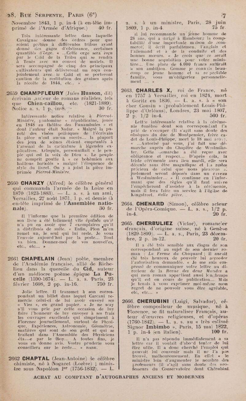 … primé de l'Armée d'Afrique.) 40 fr. 4 Très intéressante lettre dans laquelle de Cavaignac ‘domne des Ordres pour que …_ .… soient prètées à différentes tribus ayant _,. donné «es gages d’obéissance, certaines < quantités d'orge. « ..Gette orge sera reçu par Le Caïd de da Tribu qui se rendra . à Tenès avec un convoi de mulets. I} ‘ sera accompagné de cinq des principaux | «ultivateurs qui délivreront un reçu ton- nr. jointement. avec.:le Gaïd et se porteront Caulion de la restitution des graines après da récolte de 1844, etc. » 2 \ … 2659 CHAMPFLEURY (Jules Husson, dit) … : écrivain auteur de romans réalistes, tels …_ que Chien-caillou, etc: (1821-1889). D. Notice a s. 1 p.‘in8:' 30 fr. . Intéressante notice relative à Pierrol-, 1 Ministre, pantomine « républicaine, jouée : Ke: en 1848 au théâtre des Funambules » et dont l’auteur était Nadar. « Malgré la pu- reté des visées politiques de l'écrivain la pièce n'eut aucun succès... la plupart = des jeux de scènes étaient empruntés à a l'arsenal de la caricature à légendes ex- plicatives. Arlequin, personnifiait « le peu- LS p ne comprit goutte à « ce hohèmien aux haillons bariolés » malgré l’éloquence de primée Pierrot-Ministre, tp 2660 CHANZY (Alfred) de célèbre général qui commanda l’armée de la Loire en 1870 (1823-1883). — L. a. s. à un ami, Wersailkes, 27 août 1871, 1 p. et demie {à _ en-tête imprimé de l’Assemblée natio- nale). 30 fr. Il l’informe que la première édition de son livre a été tellement vite épuisée qu'il n’a pu en avoir que 7 exemplaires qu'il a distribués de suite. « Enfin, Plon m'en remet un, le seul qui lui reste. Je vous l'envoie aujourd’hui par la poste... Tout va bien. Donnez-moi de vos nouvel’es, étc., etc. » 2661 CHAPELAIN (Jean) poète, membre de l’Académie française, allié de Riche- lieu dans la querelle du Gid, auteur d’un médiocre poème épique La Pu- février 1608, 2 pp. in-16. 750 fr. Jolie Jettre. I] transmet à 6son corres- pondant un billet dans lequel Carcani ïre- mercie celui-ci de lui avoir envoyé ses « Vies », en grand papier. « Je ne scay s’il vous prie par cette occasion de luy faire l’honneur de luy envoyer à ses frais les ouvrages excellents qui simpriment à Florence journellement, surtout de Physi- que, Expériences, Astronomie, Géométrie, matières qui sont de son goût et qui se an traitent dans l’Assemblée des Physiciens # éta-.…e par le IRoy.. A toutes fins, je k vous en ‘donne avis. Vostre pruderie vous KE conseillera sur le reste... » RARE. 4 2662 CHAPTAL (Jean-Antoine) le célèbre : chimiste, né à Nogaret (Lozère) ; minis- tre sous Napoléon Ie (1756-1832). — L. a. Ss. à un ministre, Paris, 28 juin 1809, 1 p. in-4. 49 fr. il Jui recommande un jeune homme de 28 ans, qui a dirigé à Hambourz la comp- tabilité d’une importante maison de com- mercé, il écrit parfaitemen, l'anglais et l’allemarnd et àa- de la conduite et des bonnes mœurs. « Je crois qué ce serait une bonne acquisition pour votre minis- {ère Une place de 4.000 francs suffirait a son ambition. Comme je connais beau- coup ce jeune homme et sa re pectable famille, vous m'obligeriez. personnelle- ment Ù 2663. CHARLES X, roi de France, né en 1757 à Versailkes, roi en 1824, mort à (Goritz en 1836. — [L. a. s. à « son cher Cousin » {probablement Louis-Phi- lippe d'Orléans), Londres, 23 mai 1807, 2 p. 1/2 in-4. 500 fr. Lettre intéressante relative à la cérémo- nie funèbre dont son correspondant l’a prié de s'occuper (Il s’agit sans doute des obsèques du duc de Montpensier, frère ca- det de Louis-Phiippe, mort le 18 mai 156:). « .…Autorisé par vous, j'ai fait une dé- marche auprès du Chapitre de Westmins- ter. (Cette rwuemarche a été reçue avec obligeance et respect. D’après cela, la triste cérémonie aura lieu mardi, elle <era décente sans être magnifique et l:s restes précieux de’ celui que nous pleurens &amp; justement seront déposés dans un civeau à Westminster... » 1] continue en l’infor- mant que des règles qu'il faut suivre l’empêcheront d'assister à la cér‘monie, mais il fera faire un service à l’église de Kingstreet. Belle pièce. 2664 GHENARD (Simon), célèbre acteur de l’Opéra-Comique. — L. a. s., 1/2 p. in-4. 20 fr. 2665. CHERBULIEZ (Victor), romancer sfrançais, d’origine suisse, né à Genève (1829-1899). — L. a. s., Paris, 23 décem- bre, 2 p. in-12. 20 fr. Il a été très sensible aux éloges de som correspondant au sujet de son dernier ro- man : La Ferme du Choquurd ; ïil awurait été très heureux de pouvoir lui accorder l’autorisation demandée. « Je me suis em- pressé de communiquer votre lettre au di- recteur de la Revue des deux Mondes a qui mon roman apparlient aussi lcn.:temps qu’'ii est en cours de publication. Mais je tenais à vous exprimer moi-mêine mon regret de ne pouvoir vous être agréable, etc, etc » é 2666. CHERUBINIT (Luigi, Salvador), cé- lèbre compositeur de musique, né à Florence, se fit naturaliser Français, au- teur d'œuvres religieuses, et d’opéras (1760-1842). — L. a. s. au « très estimé Signor Imbimbo », Paris, 15 mai 1822, 1 p. in-4 (en italien). 100 fr. Il n’a pas répondu immédiatement a sa lettre car il voulait d’abod tenter de lui être utile. 11 a donc cherché }'emploi qui Œouvait lui convenir maïs il ne Ll’a pas trouvé, malheureusement. En effet « Je ministre loin d'augmenter le nombre des professeurs (il s’agit sans doute es mnro- fesseurs du Conservatoire dont ChérubinE