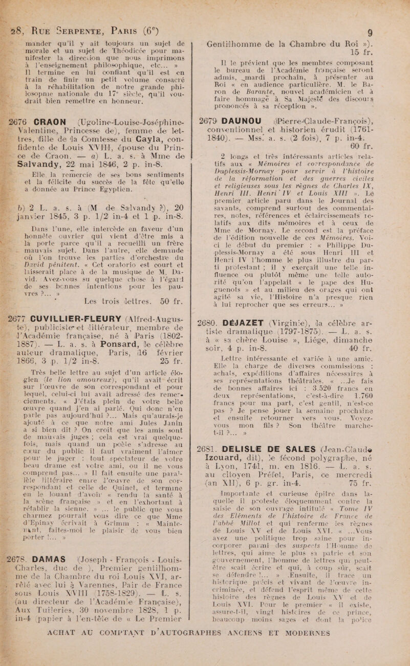 » , RUE SERPENTE, Paris (6°) mander qu'il y ait toujours un sujet de “morale et un sujet de Théodicée pour ma- nifester la direciion que nous imprimons à l’enseignement philosophique, etc... » J] termine en lui confiant qu'il est en train de finir un petit volume consacré à la réhabilitation de notre grande phi- losopnie nationale du 17° siècle, qu'il vou- dyrait bien remettre en honneur, ke 2676 CRAON (Ugoline-Louise-Joséphine- ._ Valentine, Princesse de), femme de let- _ tres, fille de la Comtesse du Gayla, con- … fidente de Louis XVIII, épouse du Prin- … ce de Craon. — a) L. a. s. à Mme de … Salvandy, 22 mai 1846, 2 p. in-8. - Elle la remercie de ses bons sentiments et la félicite du succès de la fêle qu'elle a donnée au Prince Egyptien. … b) 2 L. a. s. à (M de Salvandy ?), 20 janvier 1845, 3 p. 1/2 in-4 et 1 p. in-8. Dans l’une, elle intercède en faveur d'un honnête ouvrier qui vient d'être mis à à la porte parce qu'il a recueilli un frère ” - mauvais sujet. Dans l’autre, elle demande où l’on trouve les parties d'orchestre du David pénitent. « Cet oratorio est court et laisserait place à de la musique de M. Da- vid. Avez-vous su quelque chose à l'égard de ses bonnes intentions pour les pau- vrés D... » à Les trois dettres. 50 fr. _ 2677 CUVILLIER-FLEURY (Alfred-Augus- _ te), publicister-et dittérateur, membre de - l’Académie française, né à Paris (1802- . 1887). — L. à. s. à Ponsard, le célèbre auteur dramatique, Paris, 16 février 271866, 3 p. 1/2 in-8. 25 fr. =: Très belle lettre au sujet d’un article élo- | gien (le lion amoureux), qu'il avait écrit sur l’œuvre de sôn correspondant et pour lequel, celui-ci lui avait adressé des remers - ciements. « J'étais plein de votre belle œuvre quand j'en ai parlé. Qui donc n’en parle pas aujourd’hui ?... Mais qu’aurais-je ajouté à ce que notre ami Jules Janin a si bien dit ? On croit que les amis sont de mauvais juges ; cela est ‘vrai quelque- fois, mais quand un poèle s'adresse au cœur du public il faut vraiment l'aimer pour le juger : tout spéctateur de votre beau drame est votre ami, ou il ne vous comprend pas... » [ fait ensuite une paral- ke lèle littéraire enrre l’œuvre de son cor- respondant et celle de Quinet, et termine dr en le louant d'’avoiñi « rendu la santé à … la scène française » et en l’exhortant à 2: rétablir dla sienne. » le public que vous y charmez pourrait vous dire ce que Mme “4 d'Épinay écrivait à Grimm : « Mainte- 4 mant, faites-moi le plaisir de vous bien , porter. 15 5 «2678. DAMAS (Joseph - François - Louis- — Charles, duc de ), Premier gentilhom- me de la Chambre du roi Louis XVI], ar- _ rêté avec lui à Varennes, Pair de France 2sous Louis XVIII (1758-1829). — IL. s. + (au directeur de l’Académ'e Française), Aux Tuileries, 30 novembre 1828, 1 p. in-4 (papier à l'en-tête de « Le Premier Gentilhomme de la Chambre du Roi »). 15 fr. Il le prévient que les membres composant le bureau de J’Académie fionçaise seront admis, mardi prochain, à présenter au Roi « en audience particulière. M. le Ba- ron de Barante, nouvel académicien et à faire hommage à Sa Majest® des discours prononcés à sa réception ». * 2673 DAUNOU Pierre-Claude-François), conventionnel et historien érudit (1761- 1840). — Mss. a. s. (2 fois), 7 p. in-4. 60 fr. 2 longs et très intéressants articles rela- tifs aux « Mémoires et correspondante de Duplessis-Mornay- pour servir à l’histoire de la réformation et des guerres civiles et religieuses sous les nègnes de Charles IX, Henri III. Henri IV et Louis XIII ». Le premier arlicle paru dans le Journal des savants, comprend surtout des commentai- res, notes, références et éclaircissements re- latifs aux dits mémoires et à ceux de Mme de Mornay. Le <econd est ‘la préface de l'édition nouvelle de ces Mémoires. Voi- ci le début du premier : « Philippe Du- plessis-Mornay a été sous Henri III et Henri IV l’homme le plus illustre du par- ti protestant ; il y exerçaït une telle in- fluence ou plutôt même une telle auto- rité qu’on l’appelait « le pape des Hu- guenots » et au milieu des orages qui ont agité sa vie, l'Histoire n’a presque rien à lui reprocher que ses erreurs... » 2680. DÉJAZET (Virgin'e), la célèbre ar- tiste dramatique (1797-1875). — L. a. s. à « sa chère Louise », Liége, dimanche soir, 4 p. in-8. 40 fr. Lettre intéressante et variée à une amie. Elle la charge de diverses commissions : achals, expéditions d’affaires nécessaires à ses représentations théâtrales. « ...Je fais de bonnes affaires ici 3.520 francs en deux représentations, c’est-à-dire 1.760 francs pour ma part, c’est gentil, n'est-ce pas ? Je pense jouer la semaine prochaine et ensuite retourner vers vous. Voyez- vous mon fils ? Son théâtre imarche- Ho) 2681. DEÉLISLE DE SALES (Jean-Claude Izouard, dit), le fécond polygraplhe, né 4 Evon,s- ddl, me enel816.—- 1%. s: au citoyen Préfet, Paris, ce mercredi {an XI), 6 p. gr. in-4. 48: (re. Emportante et curieuse épitre dans la- quelle il proteste éloquemment centre la saisie de son ouviage intitulé « Tome IV des Eléments de l’histoire de France de l’abbé Millot et qui renferme les règnes dé Louis XV et de Louis XVI. « Vous avez une politique trop saine pour in- corporer palimi des suspects l'Homme de lettres, qui aime le plus sa patrie et son gouvernement, l’homme de lettres qui peut- être scait écrire et qui, à coup sûr, scait se. défendre !... » “Ensuite, ïil trace un hietorique précis et vivant de l’œuvre in- criminée, et défend l’esprit même de cette histoire des règnes de Louis XV et de Louis XVI. Pour le premier « il existe, aseure-t-il, vingt histcires de ce prince, beaucoup moins sages et dunt la po'ice