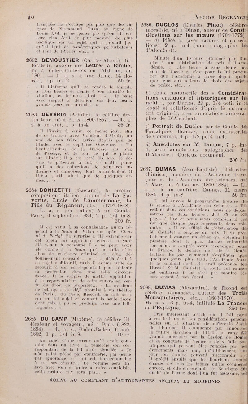 TO 268 française ne s'occupe pas plus que des rè- gnes de Pha'amond. Quant au 1règné de Louis XVI, je ne pense pas qu’on ait en- core rien, écrit de plus mesuré, de plus pacifique sur un sujet qui a produit jus- qu'ici tant de panégzyriques perturbateurs et tant de libellés, etc... » 268 Il l’informe qu'il se rendra le samedi, à trois heures et demie à son aimable in- vitation, etstermine ainsi: «Je “baise avec respect et dévotion vos deux beaux grands yeux en amandes. » à un ami, 1 p. in-4. 30 Îr. Il l'invite à venir, ce même jour, afin de se trouver avec Monsieur d’Abady, un ami de son frère, arrivé depuis peu de l'Inde, avec le capitaine Querence. « Tu l’entretiendras de la traverse, du prix de Passage, et de tout ce qui te plaira sur l’Inde ; il y est resté dix ans. Je de- vais te présenter À lui, ce matin parce qu'il a des collections de peintures in- diennes et chinoises, dont probablement il trera parti, ainsi que de quelques ar- mes... » R 200 fr. Il est venu à sa connaissance qu’on ré- pélait à la Scala de Milan son opéra Gian- ni di Parigi. Sa surprise à 6t6 extrème car cet opéra lui appartient encore, n'ayant été vendu à personne il « ne peut avoir été donné à la Scala qu'à la suite d’un abus de confiance criminel ou d’un dé- tournement coupable... » Il a déjà écrit à ce sujet à Ricordi, maïs il estime utile de recourir à son correspondant pour obtenir sa protection dans une telle circons- tance. Il le supplie de mettre opposition à la représentation de cette œuvre en ver- tu du droit de propriété... « La musique de cet opera est déjà promise à un théâtre de Paris... du reste, Riccordi en sait assez sur un tel objet et connaît la seule façon dont cela à pu se produire avec une telle urgence... 5» Au sujet d’une erreur qu'it avait com- mise dans un livre. Il remercie son cor- respondant de la lui avoir signalée. « Je m'ai point péché par étourderie, j’ai péché par ignorance, ce qui est impardonnable à un sexagénaire.. Le volume sera ba- layé avec soin et grâce à votre courtoisie, cette ordure n'y sera pas... » Vicror DEGRANGER 2686. DUCLOS {Charles Pinot), célèbree moraliste, né à Dinan, auteur de Consii: dérations sur les mœurs ({1704-1772)). — a) Pièce a. (avec ratures ét correct tions), 2 p. in-4 (note autographe dés d’Alembert). Minute d’un discours prononcé par Duu clos à une distribution de prix à l’Aca démie. « ..Le Génie a sans doute beë soin de liberié et c’est pour la lui procum rer que l’Académie a laissé depuis quebk que tems aux auteurs le choix des sujets de poésie, etc... » b) Cop'e manuscrite des « Considéra:- tions critiques et historiques sur lée goût », par Duclos, 22 p. 1/4 petit in-4 (copié et collationné d’après le manuss crit original), avec annotations autograss phes de D’Alembert, c) Portrait de Duclos par le Comte dde Forcalquier Brancas, copie manuscritde de Vloriginal, 4 p. 1/2 petit in-4. | d) Anecdotes sur M. Duclos, 7 p. ina 4, avec annotations autographes dde D'’Alembert Curieux document. 200 frr. 2687. DUMAS (Jean-Baptiste), l’illustree chimiste, membre de l’Académie frana< çaise et de l’Académie des sciences, maé à Alais, m. à Cannes (1800-1884). — ÆEL a. S à un conirère, (Cannes, 11 marss 1884, 4 p. in-8. L 50 frr. Il lui envoie le programme horaire dde la séance à l'Académie des Sciences. « En restant dans ces conditions, nous ne dépass serons pas deux heures. J'ai 33 ou 334 pages à lire et vous savez combien il ess sûr que chaque page représente deux müi- nutes.. » dl est affligé de l’obstination dde M. Caïlletet à briguer un prix. Il va pros bablement essuyer un échec qui détruira Lie prestige dont le prix Lacaze entouraülif son nom. « Après avoir revendigué pouul la France, le dernier mot de la liquéé faction des gaz, comment s'expliquer quuë quelques jours plus tard, l’Académie écar te le candidat dont elle avait préconisé lees titres ? Si M. Cailletet à voulu lui causerf cet embarras il ne s’est pas montré ree: connaissant à son égard... » 2683. DUMAS (Alexandre), le fécond el célèbre romancier, auteur des Troiss Mousquetaires, etc... (1803-1870). — Ms. a. s., 6 p. in-4, intitulé La Francee ei l'Espagne. 350 frr. Très intéressant article où il fait part à ses lecteurs de ses considérations person nelles sur la situation de différents étatits de l’Europe. Il commence par annoncexf la future élévation de l'Italie au rang di grande puissance par la Cession de Roma et la conquête de Venise « deux faits pos: litiques qui peuvent être retardés par lei événements mais qui, infailliblement una jour ou d'autre peuvent s’accomplir »+! il prédit ensuite que les Bourbons seronnl chassés de tous les trônes qu'ils occupennt encore, et cite en exemple les Bourbons du duché de Parme dont l’un fut assassiné, ext