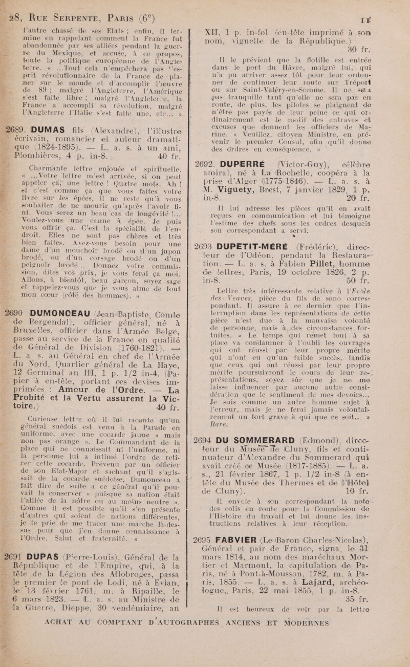 NE 38, RuE SERPENTE, PARIS (6°) 2 l’autre chassé de ses Etats ; enfin, il ter- er mine en rappelant comment la France fut _ abandonnée par $es alliées pendant la guer- ‘4 re du Mexique, et accuse, à ce propos, 24 toute la politique européenne de l’Angie- ce terre. « ...Tout cela n’empèêchera pas ‘’es- D prit révolutionnaire de la France de : pla- 1 ner sur le monde et d'accomplir J'œuvre F de 89; malgré l'Angleterre, l'Amérique £ s'est faite libre; malgré l'Angleterre, la x France a accompli sa révolution, malgré 5 l'Angleterre l'Italie s’est faite une, etc... » L. DUMAS fils (Alexandre), l’illustre Fou . te” écrivain, romancier e auteur dramati- 1 que (1824- 1895). 4.8. A4 Un -ami, _Plombières, 4 p. à in- £. - 40 fr. Charmante lettre enjouée ef spirituelle. « Votre lettre m'est arrivée, si on peut appeler Çd; une lettre ! Quatre mots. Ah ! ei c'est comme ça que vous faites votre livre sur des épées, il ne reste qu’à vous souhaiter de ne mourir qu’apiès l'avoir fi- ni. Vous serez un beau cas de longévité ! … Voulez-vous une canne à épée. Je puis 4 vous offrir ça. C'est la spécialité de l’en- 4 droit. Elles ne sont pas chères et très ge bien faites. Avez-vous besoin pour une 13 dame d’un mouchoir brodé ou d’un jupon brodé, ou d’un corsige brodé ou d’un peignoir brodé... Donnez votre commis- sion, dites vos prix, je vous ferai ça moi. . Allons, à bientôt, beau garçon, soyez sage et rappelez-vous que je vous aime de tout mon cœur (côté des hommes). 2690 DUMONCEAU (Jean-Baptiste. Comte - de Bergendal), officier général, né à Bruxeles, officier dans l'Armée Belge, _ passe au service de la France en Ans de Général de Division (1760-1821). L. à s. au Général en chef de Fe du Nord, Quartier général de La Have, 12 Germinal an FET, 1 p.-1/2 in-4- (Pa- pier à en-tête, portant ces devises im- » primées : Amour de l'Ordre. — La _ Probité et la Vertu assurent la Vic- à toire.) 40 îr. Curieuse lett'e où il lui raconte qu'un général suédois est venu à la Parade en | uniforme, avec une cocarde jaune « mais n._. non pas orange ». Le Corïnmandant de la _ place qui ne connaissait ni l'uniforme, ni de) la personne lui a intimé l’ordre de reti- rer cette cocarde. Prévenu par un officier 4 de son Etat-Major et sachant qu'il s’agis- \ sait de la cocarde suédoise, Dumonceau a fait dire de suite a ce général qu'il pou- vait la conserver « puisque sa nation était …_ l’alliée de la nôtre ou au moins neutre ». Comme il est possible qu'il s’en présente d’autres qui soient de nations différentes, _ je te prie de me tracer une marche là-des- È sus pour que j'en donne connaissance À | l'Ordre. Salut et fraternité. » _ République et de l’Empire, qui. à la tête de la Légion des Aïllobroges, passa s le premier le pont de Lodi, né à Evian, È le 13 février 1761, m. à Ripaille, le mars 1823. — L. a. s. au Ministre de a Guerre, Dieppe, 30 vendémiaire, an e IÉ XIT, 1 p. in-fol. {en-tête imprimé À son nom, vignette de la République.) 30 fr. I] le prévient que la flotille est entrée dans Je port du Hâvre, malgré lui, qui n’a pu arriver assez tôt pour leur ordon- ner de continuer leur route sur Tréport ou sur Saint-Valéry-en-Somme. Il ne séla pas tranquille tant qu’elle ne sera pas en route, de plus, les pilotes se plaignent de n'êlre pas payés de leur peine ce qui or- dinairement est le motif des entraves et excuses que donnent les officiers de Ma- rine. « Veuillez, citoyen Ministre, en pré- venir le premier Consul, afin qu'il donne des ordres en conséquence. » amiral, né à La Rochelle, Se à la prise d’ Alger (1775- 1846). ans, à M. Viguety, Brest, 7 janvier 1529 1 p. in-8. 20 fr. Il lui adresse les pièces qu'il en avait leçues en communication et lui témoigne l'estime des chefs sous les ordres desquels son correspondant a servi. teur de l’Odéon, pendant Ia Restaura-- tion. — L. a. s. à Fabien Pillet, homme de lettres, Paris, 19 octobre 1826, 2 p. in-8. 50 fr. Lettre très intéressante relative à l'Ecole des, Veuves, pièce du fils de sono corres- pondant. Il assure à ce dernier que l’in- terr'uption dans les représentations de cette pièce n’est due à la mauvaise volonté de personne, mais à,des circonstances for- tuites. « Le temps qui remet tout.à sa place va condamner à l’oubli les ouvrages qui ont réussi par leur propre mérite qui n’ont eu qu’un faible succès, tandis que ceux qui ont réussi par leur propre mérite poursuivront le cours. de leur re-; présentations, <oyez sûr que je me me laisse influencer par aucune autre consi- déralien que le sentiment de mes devoirs... Je suis comme un autre homme sujet à l’erreur, mais je ne ferai jamais volontai- rement un tort grave à qui que ce soit. » Rare. teur du Musée de Cluny, fils et conti- nuateur d'Alexandre du Sommerard qui avait créé ce Musée (1817-1885). — L. a. 21 février 1867, 1 p. 1/2 in-8 (à en- tête du Musée des Thermes et de l'Hôtel de Cluny). 10 fr. Il envoie à son correspondant la note des colis en route pour Ja Commission de l'Histoire du travail et lui donne les ins- tructions relatives à leur réception. Général et pair de France, signa, le 31 mars 1814, au nom des maréchaux Mor- tier et Marmont, la capitulation de Pa- ris, né à Pont-à-Mousson, 1782, m. à Pa- ris, 1855. — L. a. s. à Lajard, archéo- logue,. Paris, 22 mai 1855, 1 p. in-8. 35 fr. Il est heureux de voir par la lettre