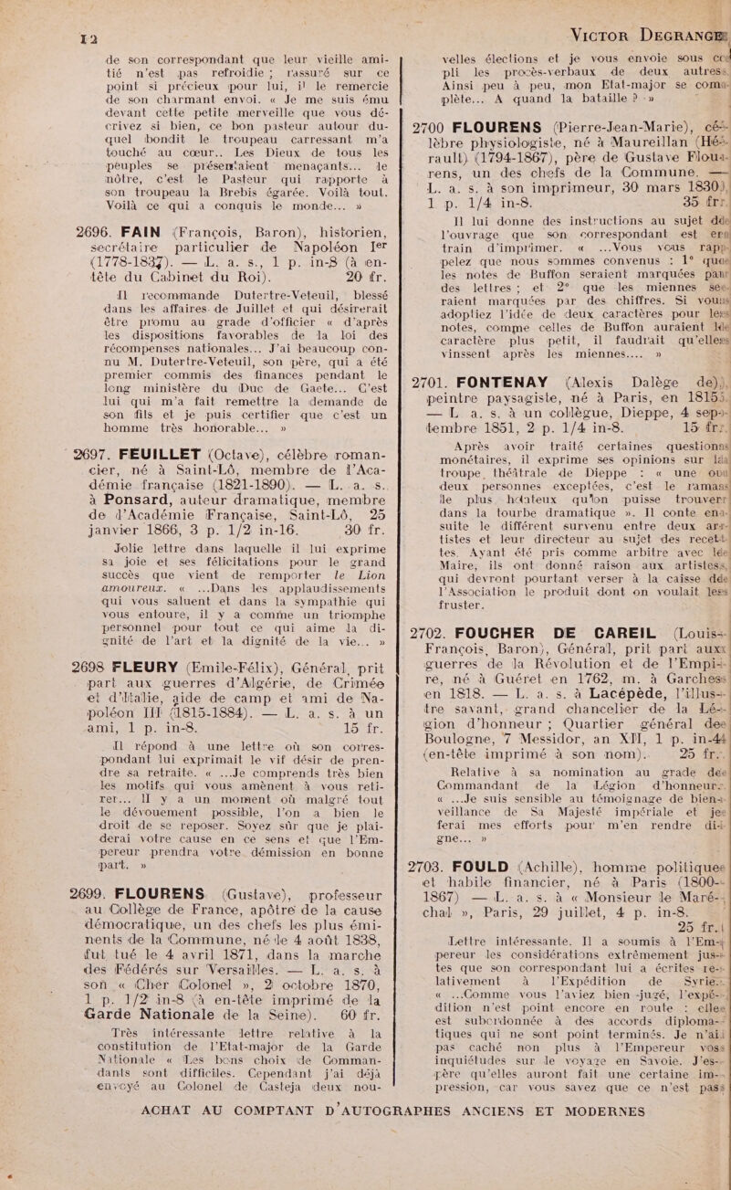 de son correspondant que leur vieille ami- velles élections et je vous envoie sous 4 tié n'est pas refroidie ; rassuré sur ce pli les proc s-verbaux de deux autress, point si précieux pour lui, il le remercie Ainsi peu à peu, mon Etat-major se coma de son charmant envoi. « Je me suis ému plète.. À quand la bataille ? :» | devant cette petite merveille que vous dé- crivez si bien, ce bon pasteur autour du- 2700 FLOURENS (Pierre-Jean-Marie), cé-- quel ‘bondit le troupeau carressant m'a lèbre physiologiste, né à Maureillan (Hé. Puples se présent menavante. do | rauli) (1794-1867), père de Gustave Floux môtre, c’est le Pasteur qui rapporte à rens; un des chefs de la Commune. 0) son troupeau la Brebis égarée. Voilà toul. L. a. s. à son imprimeur, 30 mars 1830), Voilà ce qui à conquis le monde... » 1 p. 1/4 in-8. 35 frr. É Il lui donne des instructions au sujet dde 2696. FAIN (François, Baron), historien, l'ouvrage que son ‘correspondant est er secrétaire particulier de Napoléon Ier train d'imprimer. « Vous vous rapp- (1778-1837). — IL. a. s., 1 p. in-8 (à en- |. pelez que nous sommes convenus : 1° que tête du Cabinet du Roi). 20 fr. | les notes de Fr marquées pan Rien oe Dutertre-Véteuil,” blessé ar par he chiffres, Si HE ee ne que a ire ee adoptiez l’idée de deux caractères pour less Me po au grade doffeier « daprès | noies, comme celles de Bufion auraient 14 L . Er RE l caractère plus petit, il faudrait qu’elles récompenses nationales... J'ai beaucoup con- vinssent après les miennes. » nu M. Dutertre-Veteuil, son père, qui a été premier commis des finances pendant le 2701. FONTENAY (Alexis Dalège de), long ministère du (Duc de Gaete.…. C’est : à PRE ; ” lui qui m'a fait remettre la demande de peintre paysagiste, né à Paris, en 18155. son fils et je puis certifier que c’est un — L a.s. à un collègue, Dieppe, 4 sep- homme très honorable. » tembre 1851, 2 p. 1/4 in-8. 15 frs. 5 à Après avoir traité certaines questions 2697. FEUILLET (Octave), célèbre roman- tte il exprime ses me ten sur Ia cier, né à Saint-Lô, membre de l’Aca- troupe. théâtrale de Dieppe : « une out démie française (1821-1890). — [L..a. s. deux personnes exceptées, c’est le ramass à Ponsard, auteur dramatique, membre le plus h‘nteux qu'on ‘puisse trouverr de d’Académie Française, Saint-Lô, 25 dans la tourbe dramatique ». Il conte ena4 janvier 1866, 3 p. 1/2 in-16. 30 fr. suite le différent survenu entre deux ars- k tistes et leur directeur au sujet des recett. Jolie lettre dans laquelle il lui exprime tes. Ayant été pris comme arbitre avec Ide: sa joie et ses félicitations pour le grand Maire, ils ont donné raison aux artistess, succès que vient de remporter le Lion qui devront pourtant verser à la caisse dée amoureux. « ...Dans les applaudissements l'Association le produit dont on voulait less qui vous saluent et dans la sympathie qui fruster. vous entoure, il y a comme un triomphe | personnel pour tout ce qui aime da di- LA) SE gnité de l’art et la dignité de Ia vie... » 2702. FOUCHER N Me HEANEIE (Loue François, Baron), Général, prit pari auxx 2698 FLEURY (Emile-Félix), Général, prit guerres de la Révolution et de l'Empis part aux guerres d'Algérie, de Crimée re, né à Guéret en 1762, m. à Garchess et d'ltalie, aide de camp et ami de Na- en 1818. — L. a. s. à Lacépède, l'illus-- poléon Ii] (1815-1884). — L. a. s. à un tre savant, grand chancelier de la Lé-- ami, 1 p. in8. Tor gion d'honneur ; Quartier général dee Tire : ; Boulogne, 7 Messidor, an XII, 1 p. in-4# Il répond à une lettre où son cortres- : tête : ÉOPCON me ? DE pondant lui exprimait le vif désir de pren- (en-tête imprimé à son nom). 9, 4 dre sa retraite. « ...Je comprends très bien Relative à sa nomination au grade dee les motifs qui vous amènent à vous reti- Commandant de Jla Légion d’honneurt. rer... II y à un moment où malgré tout « ...Je suis sensible au témoignage de bien1- le dévouement possible, l’on a bien le veillance de Sa Majesté impériale et jee droit de se reposer. Soyez sûr que je plai- ferai mes efforts pour m'en rendre di: derai votre cause en ce sens et que l’Em- gne... » pereur prendra votre démission en bonne part. » 2703. FOULD (Achille), homme politiques et habile financier, né à Paris (1800-- 2699. FLOURENS. (Gustave), professeur 1867) — L. a. s. à « Monsieur le Maré-: au Collège de France, apôtre de la cause chal », Paris, 29 juillet, 4 p. in-8. démocratique, un des chefs les plus émi- 25 fr. nents de la Commune, né le 4 août 1838, Lettre intéressante. Il a soumis à l’Em-| fut tué le 4 avril 1871, dans la marche pereur les considérations extrêmement jus-+ des Fédérés sur Versailles. — LL. a. s. à tes que son correspondant lui a écrites re-+ lativement à l’Expédition de Syrie. « Comme vous l’aviez bien -jugé, l'expé-…, dition n’est point encore en route : elles son « Cher Colonel », 2 octobre 1870, 1 p. 1/2 in-8 (à en-tête imprimé de la Garde Nationale de la Seine). 60 fr. est subcrdonnée à des accords diploma-* Très intéressante lettre relative à la tiques qui ne sont point terminés. Je n'’aii constitution de l’Etat-major de la Garde pas caché non plus à l'Empereur voss Nationale « Tes bons choix de Comman- inquiétudes sur Je voyage en Savoie. J'es-- dants sont difficiles. Cependant j'ai déjà père qu'elles auront fait une certaine im-- envcyé au Colonel de Casteja deux nou- pression, car vous savez que ce n’est pass ACHAT AU COMPTANT D'AUTOGRAPHES ANCIENS ET MODERNES