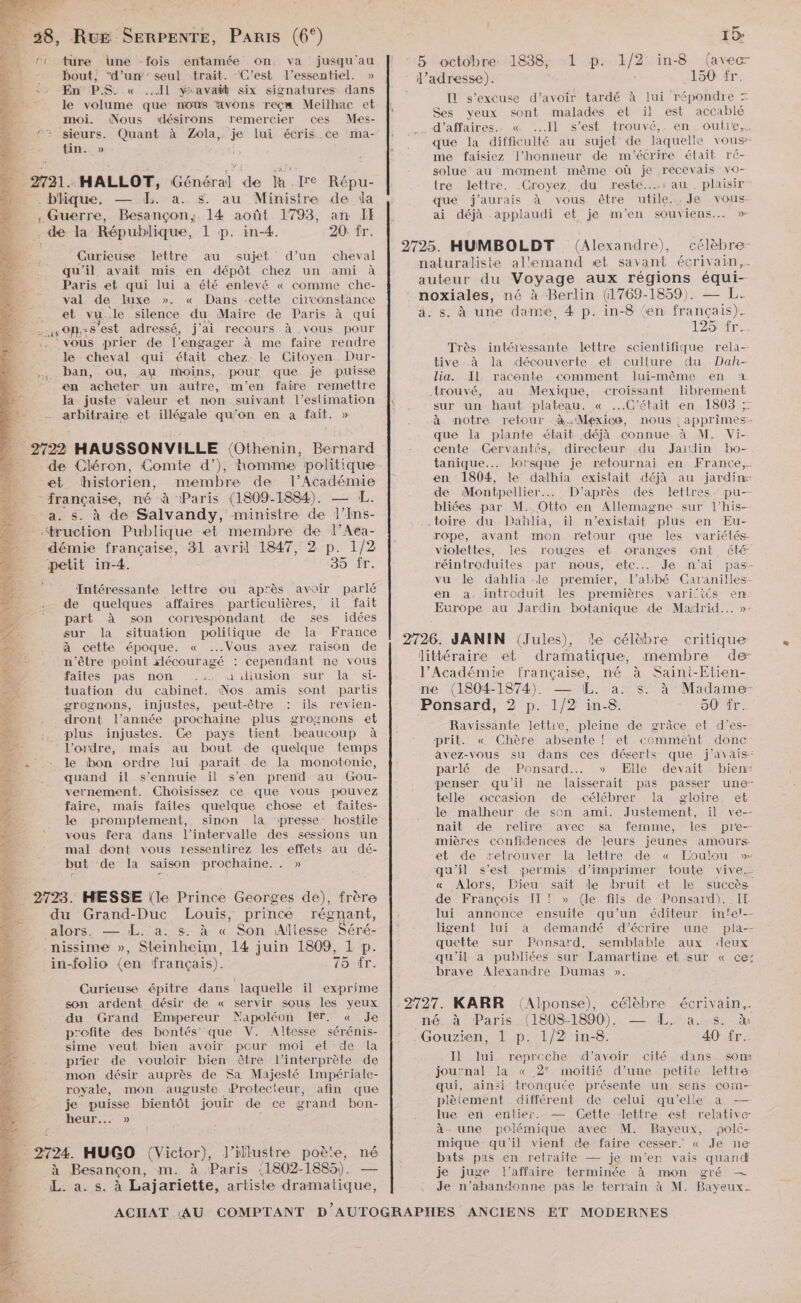 C1 ture Une -fois entamée on va jusqu'au bout, d'un'seul trait. ‘C’est l'essentiel. » En PS. « Il yxavañt six signatures dans le volume que nous avons reçw Meilhac et moi. Nous désirons remercier ces Mes- 9% sieurs. Quant à Zola, je lui écris Ce mma- tin. » ; : 2721. HALLOT, Général de la fre Répu- . blique. — XL. a. s. au Ministre de da . Guerre, Besançon,. 14 août 1793, an II - de la République, 1 p. in-4. 20: fr. Curieuse lettre au sujet d’un cheval qu'il avait mis en dépôt chez un ami à Paris et qui lui à été enlevé « comme che- val de luxe ». « Dans ‘cette ciconstance __ et vu.le silence du Maire de Paris à qui D ATRULE s'est adressé, j'ai recours à .vous pour vous prier de l’engager à me faire rendre le cheval qui était “chez: le Citoyen Dur- ban, ou, au moins, pour. que je puisse en acheter un autre, m'en faire remettre la juste valeur et non. suivant l'estimation arbitraire et illégale qu'on en a fait. » 2722 HAUSSONVILLE (Othenin, Bernard et historien, membre de Homes française, né à Paris (1809-1884). a. s. à de Salvandy, ministre de Tine ‘truction Publique et membre de l’Aea- démie française, 31 avril 1847, 2 p. 1/2 “petit in-4. 35 fr. Intéressante lettre ou ap'ès avoir parlé de quelques affaires particulières, il fait part À son correspondant de ses idées sur la situation polilique de la France à cette époque. « ...Vous avez raison de n'être point xlécouragé : cependant ne vous faites pas non =’: uüiliusion sur la si- tuation du cabinet. Nos amis sont partis grognons, injustes, peut-être : ils revien- dront l’année prochaine plus grognons et plus injustes. Ce pays tient beaucoup à l’ordre, mais au bout de quelque temps le bon ordre lui parait de la monotonie, quand il s'ennuie il s’en prend au Gou- vernement. Choisissez ce que vous pouvez faire, mais faites quelque chose et faites- le promptement, sinon la presse: hostile vous fera dans l'intervalle des sessions un mal dont vous ressentirez les effets au dé- but de la saison prochaine. . » 2793. HESSE (le Prince Georges de), frère du Grand-Duc Louis, prince régnant, VlONSS: dr 400 AC SON Aliesse. Las nissime », Steinheim, 14 juin 1809, 1 p. in-folio (en français). 75 fr. Curieuse épitre dans laquelle il exprime son ardent désir de « servir sous les yeux du Grand Empereur Mapoléon Ier. « Je p’ofite des bontés que V. Altesce sérénis- sime veut bien avoir pceur moi et de la prier de vouloir bien être l'interprète de mon désir auprès de Sa Majesté Impériale- royale, mon auguste Protecteur, afin que je puisse bientôt jouir de ce grand bon- heur... » | à 2724. HUGO (Victor), l’illustre poète, né à Besançon, m. à Paris {1802-1885). — L. a. s. à Lajariette, artiste dramatique, 5 octobre 1838, (avec ‘ l’adresse). 150 fr. Il s'excuse d’avoir tardé à lui répondre = Ses yeux sont malades et il est accablé d’affaires. .« Il s’est trouvé,. en. oulle,, que la difficulté au sujet de laquelle vous me faisiez l'honneur de m'écrire était ré- solue au moment même où je recevais vo- tre lettre. Croyez du reste: au. plaisir” que j'aurais à vous être utile. .Je vous ai déjà applaudi et je m'en souviens... » L prat/2} in-8 2725. HUMBOLDT (Alexandre), célèbre naturaliste al'emand et savant écrivain, auteur du Voyage aux régions équi-- noxiales, né à Berlin (1769-1859). — L. à. s. à une dame, 4 p. in-8 ‘en français). 125 fr. intéressante lettre scientifique rela- tive .à la découverte et cullure du Dah- lia. IL. raconte comment lui-même en a trouvé, au Mexique, croissant librement sur un haut plateau. « C'était en 1803 ; à retour à Mexico, nous : apprimes- Très -à. notre que la plante était déjà connue à M. Vi- cente Gervantés, directeur du Jaidin bo- tanique... lorsque je retournai en France. en 1804, le dalhia existait déjà au jardin: de Montpellier. D’après des lettres. pu— bliées par M. Otto en Allemagne sur l’his-— toire du Dahlia, il n'existait plus en Eu- rope, avant mon retour que les variélés violettes, les rouges et oranges ont été réintroduites par nous, etc. Je n'ai pas- vu le dahlia le premier, l’albé Caranilles- en a. introduit les premières varifités en. Evrope au Jardin botanique de Madrid... » 2726. JANIN (Jules), le célèbre critique littéraire et dramatique, membre de l’Académie française, né à Saini-Etien- ne (1804-1874). — [ÆL. à. s. à Madame- Ponsard, 2 p. 1/2 in-8. Ravissante lettre, 90 ir. pleine de grâce et d’es- prit. « Chère absente ! et comment donc avez-vous su dans ces déserts que j'avais: parlé de -Ponsard.…. » Elle dévait biens penser qu'il ne laisserait pas telle occasion de célébrer la le malheur de son ami. Justement, il ve-- nait de relire avec sa femme, les pr'e-- mières confidences de leurs jeunes amours passer une gloire. et et de retrouver la lettre de « Loulou » qu'il s’est permis: d'imprimer toute vive. &amp; Alors, Dieu sait le bruit et le succès de François Il! » (le fils de Ponsard). IT lui annonce ensuite qu'un éditeur inte!-- ligent lui a demandé d'écrire une pla-- quette sur Ponsard, semblable aux deux qu'il à publiées sur Lamartine et sur « ce: brave Alexandre Dumas ». 2727. KARR (Alponse), célèbre écrivain, né. à Paris (1808-1890). a... S. à Gouzien, 1 p. 1/2 in-8. 40 fr. Il lui reproche d'avoir cité dans. som journal Ia « 2° moitié d’une petite lettre: qui, ainsi tronquée présente un sens com- plètement différent de celui qu’elle a —- lue ‘en entier. — Cette lettre est relative: à. une polémique avec M. Bayeux, polé- mique qu'il vient de faire cesser. < Je ne bats pas en retraite — je m'en vais quand je juge l'affaire terminée à mon gré — Je n’abandonne pas le terrain à M. Bayeux. MODERNES