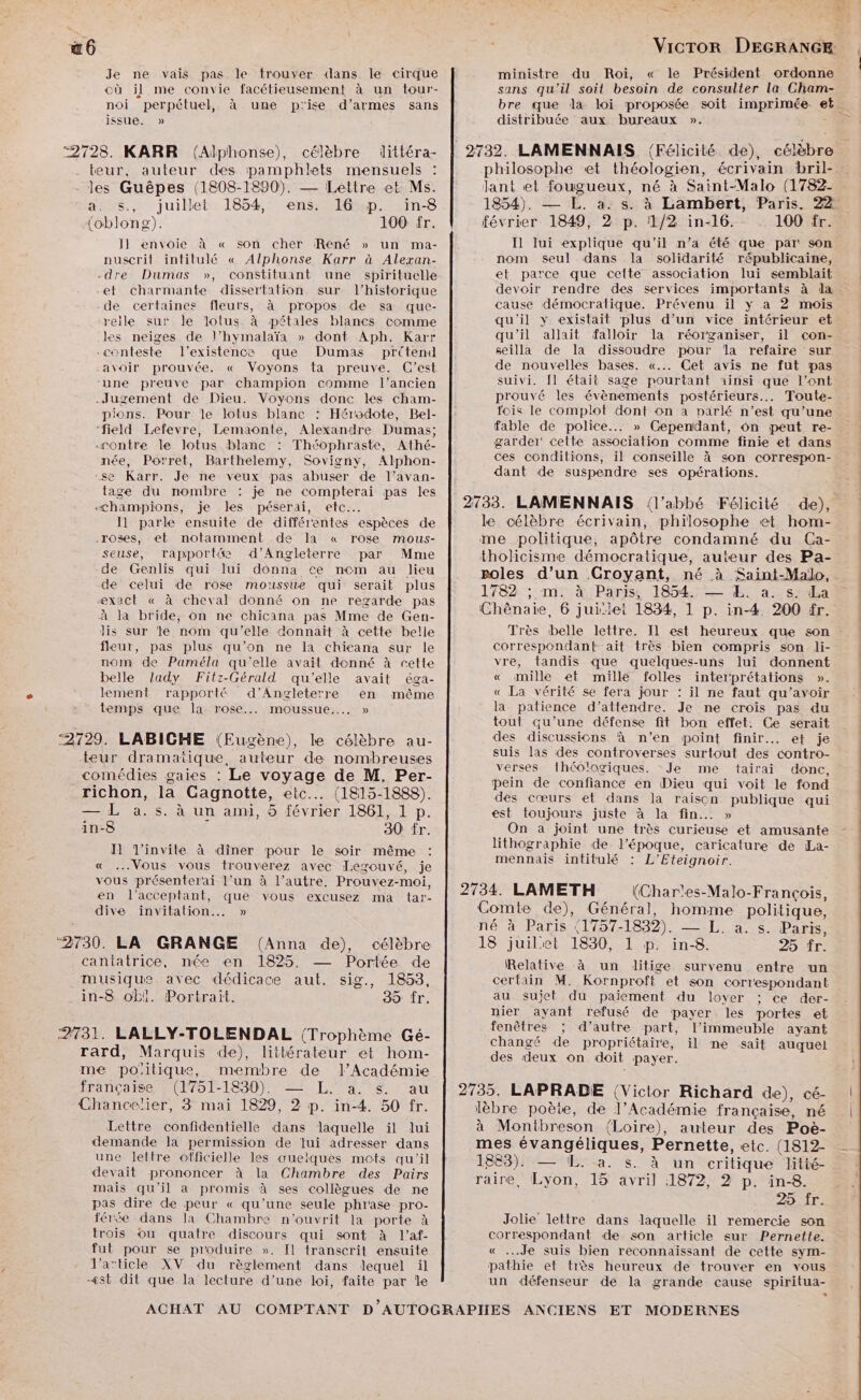 6 Je ne vais pas. le trouver dans le cirque cù il me convie facétieusement à un tour- noi perpétuel, à une p'ise d'armes sans issue. » ‘2728. KARR (Alphonse), célèbre littéra- teur, auteur des pamphlets mensuels les Guêpes (1808-1820). — Lettre et Ms. a. s., juillet 1854, ens. 16 p. ïin-8 {oblong). 100 fr. J1 envoie à « son cher René » un ma- nuscrit intitulé « Alphonse Karr à Alexan- -dre Dumas », constituant une spirituelle et charmante dissertation sur l’historique -de certaines fleurs, à propos de sa que- reile sur le lolus à pétales blancs comme les neiges de l’hymalaïa » dont Aph. Karr -conteste l'existence que Dumas prétend avoir prouvée. « Voyons ta preuve. C’est -une preuve par champion comme l’ancien Jugement de Dieu. Voyons donc les cham- pions. Pour le lotus blanc : Hérodote, Bel- “field Lefevre, Lemaonte, Alexandre Dumas; contre le lotus blanc : Théophraste, Athé- née, Porret, Barthelemy, Sovigny, Alphon- se Karr. Je ne veux pas abuser de l’avan- tage du nombre : je ne compterai pas les «champions, je les péserai, etc. Il parle ensuite de différentes espèces de .roses, et notamment de la « rose mous- seuse, rapporté&amp;e d'Angleterre par Mme de Genlis qui lui donna ce nom au lieu de celui de rose moussue qui serait plus æxact « à cheval donné on ne regarde pas à la bride; on ne chicana pas Mme de Gen- dis sur e nom qu'elle donnait à cette belle fleur, pas plus qu’on ne Ia chicana sur le nom de Paméla qu'elle avait denné à cette belle lady Fitz-Gérald qu'elle avait éga- lement rapporté d’Angleterre en même temps que la rose... moussue..….. » ‘2729. LABICHE (Eugène), le célèbre au- teur dramatique, auteur de nombreuses comédies gaies : Le voyage de M. Per- richon, la Gagnotte, etc... (1815-1888). — L a.s. à un ami, 5 février 1861, 1 p. in-8 Ç 30 fr. 11 l'invite à diner pour le soir même « Vous vous trouverez avec Legouvé, je vous présenterai l’un à l’autre. Prouvez-moi, en l’acceptant, que vous excusez ma tar- dive invitation... » ‘2730. LA GRANGE (Anna de), célèbre cantatrice, née en 1825. — Portée de musique. avec dédicace aut. sig., 1853, in-8 ob!. Portrait. SD IT. 2731. LALLY-TOLENDAL (Trophème Gé- rard, Marquis de), littérateur et hom- me poiitique, membre de Académie française (1751-1830). — L. a. s. au Chancelier, 3 mai 1829, 2 p. in-4. 50 fr. Lettre confidentielle dans laquelle il lui demande la permission de lui adresser dans une lettre officielle les œuelques mots qu'il devait prononcer à la Chambre des Pairs mais qu’il a promis à ses collègues de ne pas dire de peur « qu’une seule phrase pro- férée dans la Chambre n'ouvrit la porte à trois ou quatre discours qui sont à l’af- fut pour se produire ». Il transcrit ensuite l’article XV du règlement dans lequel il æst dit que la lecture d’une loi, faite par Île ministre du Roi, « le Président ordonne sans qu'il soit besoin de consulter la Cham- distribuée aux bureaux ». - I] lui explique qu'il n’a été que par: son nom seul dans la solidarité républicaine, et parce que cette association lui semblait devoir rendre des services importants à la cause démocratique. Prévenu il y a 2 mois qu'il y existait plus d’un vice intérieur et qu'il allait falloir la réorganiser, il con- seilla de la dissoudre pour la refaire sur de nouvelles bases. «... Get avis ne fut pas suivi. [l était sage pourtant ainsi que l’ont prouvé les évènements postérieurs... Toute- fois le complot dont on à parlé n’est qu’une fable de police... » Cependant, 6n peut re- garder cette association comme finie et dans ces conditions, il conseille à son correspon- dant de suspendre ses opérations. Très belle lettre. Il est heureux que son correspondant ait très bien compris son li- vre, tandis que quelques-uns lui donnent « mille et mille folles interprétations ». « La vérité se fera jour : il ne faut qu’avoir la patience d'attendre. Je ne crois pas du tout qu’une défense fit bon effet. Ce serait des discussions à n’en point finir. et je suis las des controverses surtout des contro- verses théologiques. Je me tairai donc, pein de confiance en Dieu qui voit le fond des cœurs et dans la raiscn publique qui est toujours juste à la fin... » On a joint une très curieuse et amusante lithographie de l’époque, caricature de La- mennais intitulé : L’Eteignoir. Relative à un litige survenu entre un certain M. Kornproft et son correspondant au sujet du paiement du loyer ; ce der- nier ayant refusé de payer les portes et fenêtres ; d’autre part, l'immeuble ayant changé de propriétaire, il ne sait auquel des deux on doit payer. 25. fr. Jolie lettre dans laquelle il remercie son correspondant de son article sur Pernette. « ...Je suis bien reconnaissant de cette sym- pathie et très heureux de trouver en vous un défenseur de la grande cause spiritua- À |