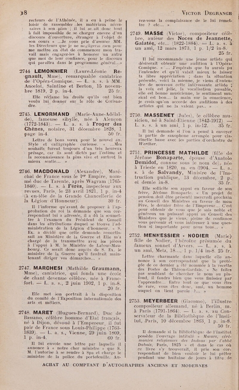 recteurs : de l’Athénée, ‘il: a eu’ à peine le loisir de rassembler des matériaux néces- saires à son «plan: ; il lui se ‘ait donc tout à fait impossible de se charger encore d’un discours d'ouverture, étranger à l’objet de son cours « Je vous prie d’assurer MM. les Directeurs que je ne negligerai rien pout me mettre en état de commencer mon tra- vail mais engagez-les à honorer un autre que moi de leur confiance, pour le re qui paraîtra dans le prostate général. 2744 LEMONNIER (Laure- Léonie Re- ‘gnault, Mme), remarquable cantatrice de l’Opéra-Comique. — L. a. s. à MM. Ancelot, Saintine et Berton, 15 novem- bre 1819, 2 p. in-4. 25 fr. Elle réclame les droits qu'ils ont bien voulu lui, donner sur le rôle de Corisan- dre. AMarie- Anne-Adélaï- de), fameuse sibylle, née à Alençon (1772-1843). — IL. à. s. à Froger des Chênes, notaire, 31 décembre 1828, 1 page in-4. DOSIT: Lettre de bons vœux pour le nouvel an. Style et calligraphie curieuse. « ...Mes souhaits furent toujours d’un très heureux : présage, car ils sont dictés par l'estime et la reconnaissance la plus vive et surtout la mieux sentie... » 2746. MACDONALD (Alexandre), Maré- chal de France sous ile I®® Empire, nom- mé duc de Tarente, après Wagram (1765- 1840). — L. s. à Férès, inspecteur aux revues, Paris, le 23 avril 1821, 1 p. in-4 (à en-tête de la Grande Chancellerie de Ja Légion d'Honneur). 30 fr. I1 l’informe qu ‘avant. de proposer à l’ap- probation du roi la demande que son cor- r'espondant lui à adressée, il a dû la soumet- tre à l’examen du Président de Conseil dans les attributions duquel se trouve l’ad- ministration de la Légion d'honneur. « $. Ex. a décidé que cette demande. ressortis- sait au Ministère de la Guerre et Elle m'a chargé de la transmettre avec les pièces à l’appui à M. le Ministre de Latour-Mau- bourg. Ce serait donc aup: ‘ès ide S. Ex: le ministre de la Guerre qu'il faudrait main- tenant diriger vos démarches... » 2747. MARCHESI (Mathilde Graumann, Mme), cantatrice, qui fonda une école de chant devenue célèbre, née à Franc- ‘fort. — ÆL. à. s., 2 juin 1902, 1 p. in-8. 20 fr. Elle met son portrait à da disposition du comité de l'Exposition internationale des arts et métiers. 2748. MARET (Hugues-Bernard), Duc de Bassano, célèbre homme d'Etat français, né à Dijon, dévoué à l'Empereur, il fut pair de France sous Louis “Philippe (1763- 1839). — L. à. s., Vienne, 29 juin 1809, 1 p. in-4. 60 fr. Il lui envoie une lettre par laquelle il annonce à « notre cher ministre » que S. M. l’autorise à se rendre à Spa et char ge. le . ministre de la police du portefeuille. Au- VicTor DEGRANGE rez-vous la complaisance de le lui remet- tre 2 tic bre, auteur des Noces de Jeannette, Galatée, ete. (1822-1884). — L. a. s. à un ami, 12 mars 1873, 1 pe 1/2 in-8. € 25 fr. Il lui recommande une jeune artiste qui désirerait oblenir une audition à l'Opéra- Comique. « … J'espérais que tu aurais pu l’entendre et qu'il valait mieux te laisser ta libre appréciation ; dans la situation présente, voici la mienne, je viens d’enten- dre de nouveau cette intéressante artiste 5 la voix est jolie, la vocalisation passable, elle est bonne musicienne, le sentiment mu- sical est bon... la main sur la conscience, je ciois «qu’on accorde des auditions à des artistes qui ne Ja valent pas. » sicien, né à Saint-Etienne (1842-1912). — Lans. à. un. amil:p. in-12 35 fr. Il lui demande si l’on a pensé à envoyer la partie de saxophone arrangée pour ‘cla- rinette basse avec les parties d'orchestre de Werther. Jérôme Bonaparte, épouse d’Anatole Demidof, connue sous le nom de), née à Trieste en 1820, m. en 1904. — [K,. a. s. à de Salvandy, Ministre de l’Ins- truction publique, 13 décembre, 2 p.’ et demie in-8. 35 .fr. Elle sollicite son appui en faveur de son frère, Jérôme Bonaparte. « Un projet de pension doit être présenté mercredi prochain au Conseil des Ministres en faveur de mon Père, le dernier frère de l'Empereur... C’est pour obtenir de vous que je sais noble et généreux un puissant appui au Conseil des ‘Ministres que je viens, pleine de confiance vous prévenir et vous intéresser à une ques- tion si importante pour nous tous... » 2752. MENNESSIER - NODIER (Marie) fille de Nodier, l'héroïne présumée du fameux sonnet d'Arvers. — LL, a. s. à un ami, Meiz, 18...,:1 p. 1/4 in-8. 25 tr. Lettre tr dans laquelle elle an- nonce à son correspondant que la proté- gée de ce dernier a été nommée à la recette des Postes de Thiron-Gardais. « Ne faites pas semblant de chercher le nom au pla- fond, il faudra bien que vous finissiez par . l'apprendre… Entre tout ce que vous êtes de rare, vous êtes donc, ami, un homme auquel on lient parole ?.., » Le l’illustre compositeur allemand, né à Berlin, m. AñParis {1/91-1864). —-L. 23.1 Faucon servaseur de la Bibliothèque de l’Insti- tut, Paris, 10 décembre 1863, 1 p. in-8. 90 fr. Il demande si la Bibliothèque de: l’Institut possède l'ouvrage intitulé « Mœæurs, céré- monies religieuses des Indous par l'abbé Dubois, Paris, 1825 » et dans le cas où ce livre s’y trouverait, il prie son cor- respondant de bien vouloir le lui prêter pendant une huitaine de jours à titre de