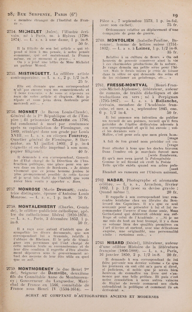 ol « membre étranger de l’Institut de Fran- ce ». . 2754. MISHELET (Jules), l’illustre écri- D. vain, né à Paris, m. à Hyères (1798- 874). — L. a. s. à une dame, d p. in-8. 50 fr. Il Ja félicite de son bel article « qui ré- pond si bien à ma pensée, à notre pensée commune, qui est maintenant la France amême, en ce moment si grave... » On y a joint une lettre de Mme Michelet à au pasteur Monod. “ 2755. MISTINGUETT. La célèbre artiste D contemporaine: — L a.s., 2 p. 1/2 in-8. 25 fr. Elle est élonnée que son correspondant n'ait pas encore reçu ses remerciements et ‘2 bons fauseuils. « Je vous ai répondu au reçu de. votre article si élogieux. Maïs je 00 répare et vous joins deux fauteuils pour mercredi soir... » 2756. MONNET (le Baron Louis-Claude), Général de la [re République et de l’Em- pire ; fit prisonnier Charette en 1796, fut condamné à mort par coutumace après sa capitulation de Flessingue, en 1309, réintégré dans son grade par Louis XVII. — EL. à. s. au citoyen Fourcroy, Quartier général de Fiessingue, 8 ther- . midor, an XI (juillet 1803) in-4 A {vignette et en-tête imprimé à son nom, + 2? , . r : papier filigrané). 40 fr. L: Il demande à son correspondant, Conseil- 4 ter d'Etat chargé de: la Direction de l’Ins- RE -. truction publique, une place pour son me- D. - veu dans un lycée de: Bordeaux. » Je désire NL. vivement que ce jeune homme jouisse le 1 plus. prompiement possible de cette faveur et je serai très flatté de l'intérêt que vous aurez bien voulu y apporter ». Rare. trice distinguée, re d'Antoine Louis Monrose. — [. S:,. LD: in-9. (T0 fr. 9758. MONTALEMBERT (Charles, Comte de), le célèbre publiciste catholique, apô- sé 5 He tre du catholicisme libéral (1810-1870). 4 — L. à. s., Paris, 3 décembre 1852, 1 p. 2 in-8. 50 fr, lis ÿ-4 Il à reçu avec autant d'intérêt que de + Sympathie les divers documents, que son de, correspondant lui a transmis, relatifs à l’abbaye de Rheinau. Il le prie de témoi- gner aux personnes qui l'ont chargé de cette mission toute sa reconnaissance “et de leur dire combien il regrette d’être absolu- ment dépourvu sous le gouvernement ac- tuel des moyens de leur être utile en quoi que ce soit. | 2759. MONTMORENCY (le duc Henri Te de), Seigneur de Damville, deuxième fils du Connétable Anne de Montmoren- cy ; Gouverneur du Languedoc, Maré- . Chal de France en 1566, ‘connétable de * France sous Henri IV (1534- 1614). = 19 Pièce s., 7 septembre 1573, 1 p. in-fol. (avec son cachet). 75 fr. Ordonnance relative au déplacement d’une compagnie de gens de’ guerre, 2760. MONTOLIEN (lsabelle-Pauline, Ba- ronne), femme de lettres suisse (1751- 1832). — L. a s:.à Laïinez, L:p.. 1/2 in-8&amp; SES ÎLES Relative à sa culture de fleurs. « On est heureux de pouvoir consérver ainsi la vie à ces charmantes productions de la nature. Je range demain ma petite serre pour l’hi- ver. Mais je ferais mieux je crois de laisser dans la vôtre ce qui demande des soins et de les réclamer au printemps, etc... » 2761. FRESSE-MONT VAL (Henri-Fran- çois-Michel-Alphonse), littérateur, auteur de romans, de traités didactiques «et de traductions en vers ; né à Perpignan (1795-1867). — L. a. s. à Ballanche, écrivain, membre de l’Académie fran- çaise, et mss. a. s., septembre 1845, ens. 6 p. 1/2 in-4. 90 fr. 1 lui annonce son intention de publier un recueil de ses poèmes, recueil qu'il fera précéder de lJ’épitre dédicaloire adressée son correspondant et qu'il lui envoie ; voi- ci les derniers vers : Maître, c’est pour cela que mon pieux hoimn- [mage À fait de ton grand nom précéder cet ou- [vrage Pour attester à tous que tes idoctes travaux Dans l’ombre où je marchais furent mes [seuls flambeaux. Et qu’à mes yeux parut la Palengénésie Comme le sol fécond où croît la Poésie Telle qu’elle ie quand son arbre puis- [sant Etendait ses rameaux sur J’Uñivers naissant. 2762. NADAR. Photographe et aéronaute célèbre. — L. a. s., Arcachon, février 1892, :1 P. 1/2 (avec sa devise gravée : Quand même !). 20 fr. = Il rappelle à son correspondant leur ren- contre lointaine chez ‘un libraire du Bou- levard des Capucines. Il n’a que ce seul souvenir pour se présenter à lui et lui re- commander l’œuvre d’une dame amie, Mme Gerin-Cassal qui désirerait obtenir son suf- frage et celui de l’Académie. « ...Si je ne me suis du tout au tout trompé, il y a dans ce volume bien des qualités premières em l’art d'écrire et surtout, avec une délicatesse exquise, une originalité, une personnalité réelle TATiSSiMma AVIS... » 2763 NISARD (Désiré), littérateur, auteur d’une célèbre Histoire de la littérature française (1806-1888). — L. a. s., Paris, 16 janvier 1850, 2 p. 1/2 in-8 20 tr. Il demande à son correspondant de lui faire parvenir son dernier volume « Ce que les journaux en ont cité m'a paru si élevé, si judicieux, si noble que je serais bien heureux de connaître un livre qui s’an- monce par une telle préface. Et puis c’est motre consolation à mous autres vaincus de février de revoir comment nos chefs entendaient la politique et comment ils em écrivaient ».