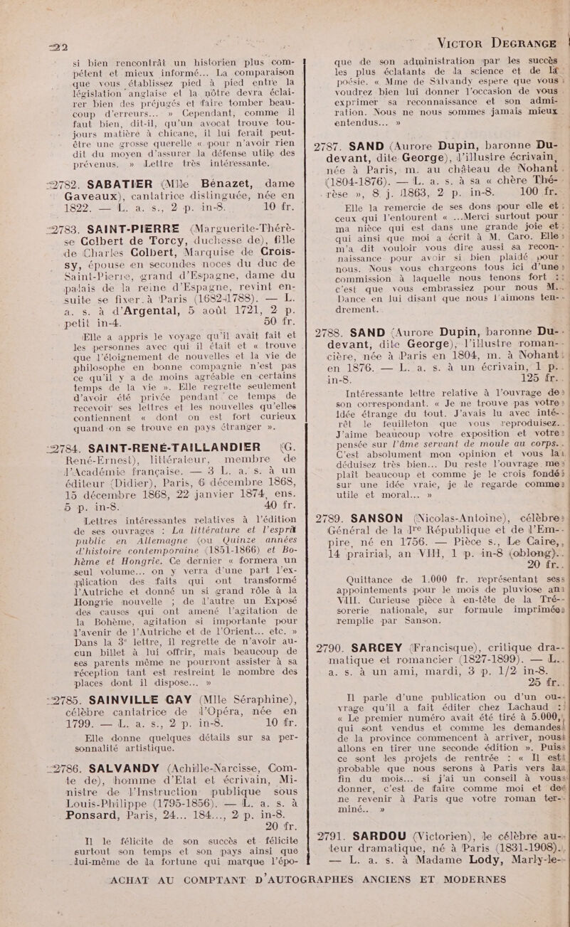 si bien rencontrât un historien plus com- pétent et mieux informé... La comparaison que vous établissez pied à pied entre la législation anglaise el la môtre devra éclai- rer bien des préjugés et faire tomber beau- coup d'erreurs... » Cependant, comme il faut bien, dit-il, qu’un avocat trouve tou- jours matière à chicane, il lui ferait peut- être une grosse querelle « pour n'avoir rien dit du moyen d'assurer la défense utile des prévenus, » dLettre très intéressante. 782. SABATIER (Mie Bénazet, dame Gaveaux), canlatrice distinguée, née en TONER 28s 2 pD'ANE. 10 fr. se Gelbert de Torcy, duchesse de), fille de Charles Golbert, Marquise de Grois- sy, épouse en secondes noces du duc de Saint-Pierre, grand d’Espagne, dame du pælais de la reine d’Espagne, revint en- suite se fixer. à Paris (16821788). — L. a. s. à d’Argental, 5 août 1721, 2 p. petit in-4. 50 fr. Elle a appris le voyage qu'il avait fait et que l'éloignement de nouvelles et la vie de philosophe en bonne compagnie n’est pas ce qu'il y a de moins agréable en certains temps de la vie ». Elle regrette seulement d'avoir été privée pendant ce temps de recevoir ses lettres et les nouvelles qu’elles contiennent « dont on est fort curieux quand on se trouve en pays étranger ». 2784. SAINT-RENÉ-TAILLANDIER (G. René-Ernest), littérateur, membre de l'Académié française. — 3 L. a. s: à un éditeur (Didier), Paris, 6 décembre 1868, 15 décembre 1868, 22 janvier 1874, ens. 5 p. in-8. 40 fr. Lettres intéressantes relatives à l'édition de ses ouvrages : La littérature et l’esprik public en Allemagne (ou Quinze années d'histoire contemporaine (1851-1866) et Bo- hème et Hongrie. Ce dernier « formera un seul volume... on y verra d’une part l’ex- pilication des faits qui ont transformé l'Autriche et donné un si grand rôle à la Hongrie mouvelle ; de l’autre un Exposé des causes qui ont amené l'agitation de la Bohème, agitation si importante pour d'avenir de l'Autriche et de l'Orient... etc. » Dans la 3° lettre, il regrette de n’avoir au- cun billet à lui offrir, mais beaucoup de ses parents même ne pourront assister à sa réception tant est restreint le mombre des places dont il dispose... » :2785. SAINVILLE GAY (Mille Séraphine), célèbre cantatrice de l'Opéra, née en 1700 NS 020 NS. 10 fr. Elle donne quelques détails sur sa per- sonnalité artistique. 2786. SALVANDY (Achille-Narcisse, Com- te de), homme d’Etat et écrivain, Mi- nistre de J’Instruction publique sous Louis-Philippe (1795-1856). — [L. a. s. à . Ponsard, Paris, 24... 184..., 2 p. in-8. 20 fr. I1 le félicite de son succès et. félicite surtout son temps et son pays ainsi que .lui-même de da fortune qui marque l’épo- |] ! Vicror DEGRANGE que de son administration par les succès les plus éclatants de la science et de I poésie. « Mme de Salvandy espère que vous ! voudrez bien lui donner l’occasion de vous . exprimer sa reconnaissance et son admi- ration. Nous ne nous sommes jamais mieux entendus... » 2787. SAND {Aurore Dupin, baronne Du- devant, dite George), d’illustre écrivain, née à Paris, m. au château de Nohant, (1804-1876). — L. a. s. à sa « chère Thé=, -rèse .», 8j. 1863, 21 p.in-8.0 MODE Elle la remercie de ses dons pour elle et: ceux qui l'entourent « Merci surtout pour : ma nièce qui est dans une grande joie et: qui ainsi que moi a écrit à M. Caro. Elle : m'a dit vouloir vous dire aussi sa recon-: naissance. pour avoir si. bien plaidé, pour! nous. Nous vous chargeons tous ici d’une commission à laquelle nous tenons fort :: c'est que vous embrassiez pour nous M.. Dance en lui disant que nous l’aimons ten-- drement. 2788. SAND ‘Aurore Dupin, baronne Du-: devant, dite George), l’illustre roman-- cière, née à Paris en 1804, m. à Nohant:, en 1876. — L:.a. s. À un écrivain Aisne in-8. 125 ee Intéressante lettre relative à l'ouvrage de», son correspondant. « Je ne trouve pas votre» | idée étrange du tout. J'avais lu avec inté--! rêt le feuilleton que vous reproduisez.. J'aime beaucoup votre exposition et votre: pensée sur l’âme servant de moule au corps.. | C'est absolument mon opinion et vous lai: déduisez très bien. Du reste l’ouvrage me?» plaît beaucoup et comme je le crois fondé: sur une idée vraie, je le regarde comme. utile et moral. » | 2789. SANSON (Nicolas-Antoine), célèbre: Général de la 1e République et de l’Em-- pire, né en 1756. — Pièce s., Le Caire,, 14 prairial, an VIH, 1 p. in-8 (oblong)}.. 20 fr. Quittance de 1.000 fr. représentant sess appointements pour le mois de pluviose ami VIII. Curieuse pièce à en-tête de la Tré-- sorerie nationale, sur formule imprimée»: remplie par Sanson. 2790. SARCEY (Francisque), critique dra-- matique et romancier (1827-1899). — L.. a. s. à un ami, mardi, 3 p. 1/2 in-8. 25 ir. I1 parle d’une publication ou d’un ou-- vrage qu'il a fait éditer chez Lachaud :}? « Le premier numéro avait été tiré à 5.000, qui sont vendus et comme les demandesà de la province commencent à arriver, nousk allons en tirer une seconde édition ». Puiss ce sont les projets de rentrée : « Il estt probable que nous serons à Paris vers (aa, fin du mois... si j'ai un conseil à vouss! donner, c’est de faire comme moi et de ne revenir à Paris que votre roman ter-- mIne... » 2791. SARDOU (Victorien), de célèbre au-« teur dramatique, né à Paris (1831-1908). — JL. a. s. à Madame Lody, Marly-le--