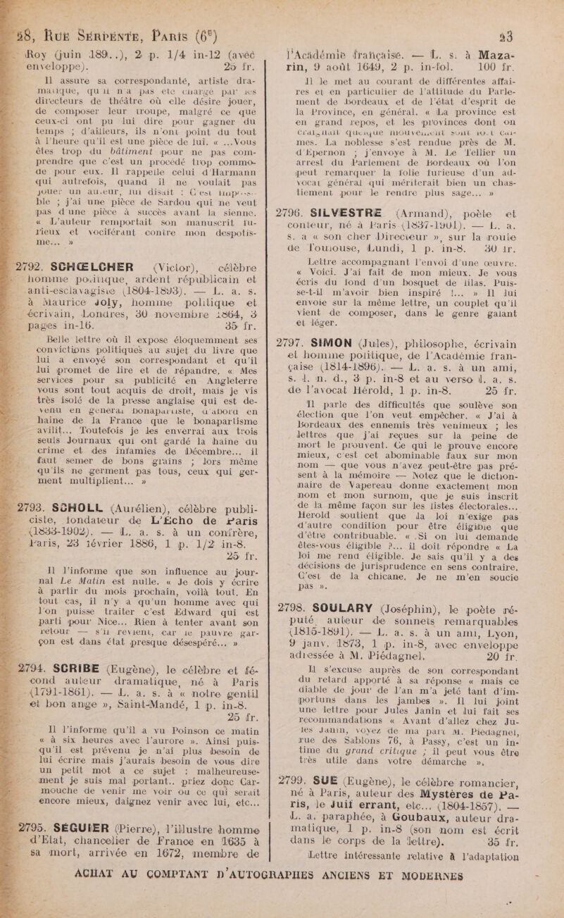 Ro - sci à n'es dé cé 27 Il assure sa correspondanté, artiste dra- mauique, qu'ii n'a pas ete cuargé pal is directeurs de théâtre où elle désire jouer, de composer leur iroupe, malgré ce que ceux-ci ont pu lui dire pour gagner du temps ; d’ailleurs, ils n’ont point du tout à l'heure qu'il est une pièce de lui. « ... Vous êles trop du bâtiment pour ne pas com- prendre que c’est un procédé trop commo- de pour eux. Il rappeile celui d'Harmann qui autrefois, quand ïil ne voulait pas jouer un au.eur, ui disait : C'est laps. ble ; j'ai une pièce de Sardou qui ne veut pas d'une pièce à succès avant la sienne. « d'auteur remportait son manuscrit fu- lieux et vociférant conire mon despotis- MEN Belle lettre où il expose éloquemment ses convictions politiques au sujet du livre que lui a envoyé son correspondant et qu'il Jui promet de dire et de répandre, « Mes services pour sa publicité en Angleterre vous sont tout acquis de droit, mais je vis très isolé de la presse anglaise qui est de- venu en geneérai PDonaparuste, d'abord en haine de la France que le bonapartisme avilit.. Toutefois je les enverrai aux trois seuls Journaux qui ont gardé la haine au crime et des infamies de Décembre... il faut semer de bons gains ; lors même qu'ils ne germent pas tous, ceux qui ger- ment multiplient... » ni AP y du: CE 29 Îr. Il J’informe que son influence au jour- nal Le Matin est nulle. « Je dois y écrire à partir du mois prochain, voilà tout. En tout cas, il n’y a qu’un homme avec qui l'on puisse traiter c’est Edward qui est parti pour Nice... Rien à tenter avant son relour — s'il revient, Car ie pauvre gal'- çon est dans état presque désespéré... » R- - is 25 fr. Il l’informe qu’il a vu Poinson ce matin « à six heures avec l'aurore ». Ainsi puis- qu'il est prévenu je n’ai plus besoin de lui écrire mais j'aurais besoin de vous dire un petit mot à ce sujet : malheureuse- ment je suis mal portant. priez donc Car- mouche de venir me voir ou ce qui serait encore mieux, daignez venir avec lui, etc... 33 l'Acidémie frañiçaise. — LL. s: à Maza- rin, 9 août 1649, 2 p. in-fol. 100 fr. dl le met au courant de différentes affai- res et en particulier de J’attilude du Parle- ment de dsordeaux et de l’état d’esprit de la Province, en général, « La province est en grand repos, et les provinces dont on Cl'dals Nail ŒuUeique NIOUVEmLL SUUC 10. L Cai- mes. La noblesse s’est rendue près de M. d'Épernon ; j'envoye à M. Le ‘l'ellier un arrest du Parlement de Bordeaux où l’on peut remarquer la folie furieuse d’un ad- vocat général qui mériterait bien un chas- tiement pour le rendre plus sage... » 2796. SILVESTRE {Armand), poète «et conteur, né à Paris (1837-1901). — L. a. s. a « son cher Directeur », sur la route de louiouse, Lundi, 1 p. in-8. aÙ ir, Lettre accompagnant l’envoi d’une œuvre. « Voici. J'ai fait de mon mieux. Je vous écris du fond d’un bosquet de lilas. Puis- se-t-il m'avoir bien inspiré !..…. » Il lui envoie sur la même lettre, un couplet qu'il vient de composer, dans de genre galant et léger. 2797. SIMON (Jules), philosophe, écrivain el homine politique, de l’Académie fran- çaise (1814-1896). — L. à. s. à un ami, s. d. n. d., 8 p. in-8 et au verso 1. a. s. de l’avocat Hérold, 1 p. in-8. 25 fr. 11 parle des difficultés que soulève son élection que l’on veut empêcher, « J'ai à Bordeaux des ennemis très venimeux ; les lettres que j'ai reçues sur la peine de mort le prouvent. Ce qui le prouve encore mieux, c'est cet abominable faux sur mon nom — que vous n’avez peut-être pas pré- sent à la mémoire — Notez que le dichon- naire de Vapereau donne exactement mon nom et mon surnom, que je suis inscrit de la même façon sur les listes électorales. Herold soutient que da loi mn'’exige pas d’autre condition pour être éligibie que d’être contribuable. « .Si on lui demande êtes-vous éligible ?... il doit répondre « La loi me rend éligible. Je sais qu’il y a des décisions de jurisprudence en sens contraire, C’est de Ja chicane, Je ne m'en soucie pas ». 2798. SOULARY (Joséphin), le poète mé- puité, auteur de sonneis remarquables (1815-1891). — L. à. s. à un ami, Lyon, 9 janv. 1873, 1 jp. in-8, avec enveloppe adressée à M, Piédagnel. 20 fr. I s'excuse auprès de son correspondant du retard apporté à sa réponse « mais ce diable de jour de J’an m'a jeté tant d’im- portuns dans les jambes ». [1 lui joint une lettre pour Jules Janin et lui fait ses recommandations « Avant d'’allez chez Ju- les Janin, voyez de ma palï M. Piédagnel, rue des Sablons 76, à Passy, c’est un in time du grand critique ; il peut vous être très utile dans votre démarche », 2799. SUE (Eugène), le célèbre romancier, né à Paris, auteur des Mystères de Pa- ris, le Juif errant, etc... (1804-1857), — L. a. paraphée, à Goubaux, auteur dra- matique, 1 p. in-8 (son nom est écrit dans le corps de la lettre). 39 fr, Lettre intéressante relative à l'adaptation