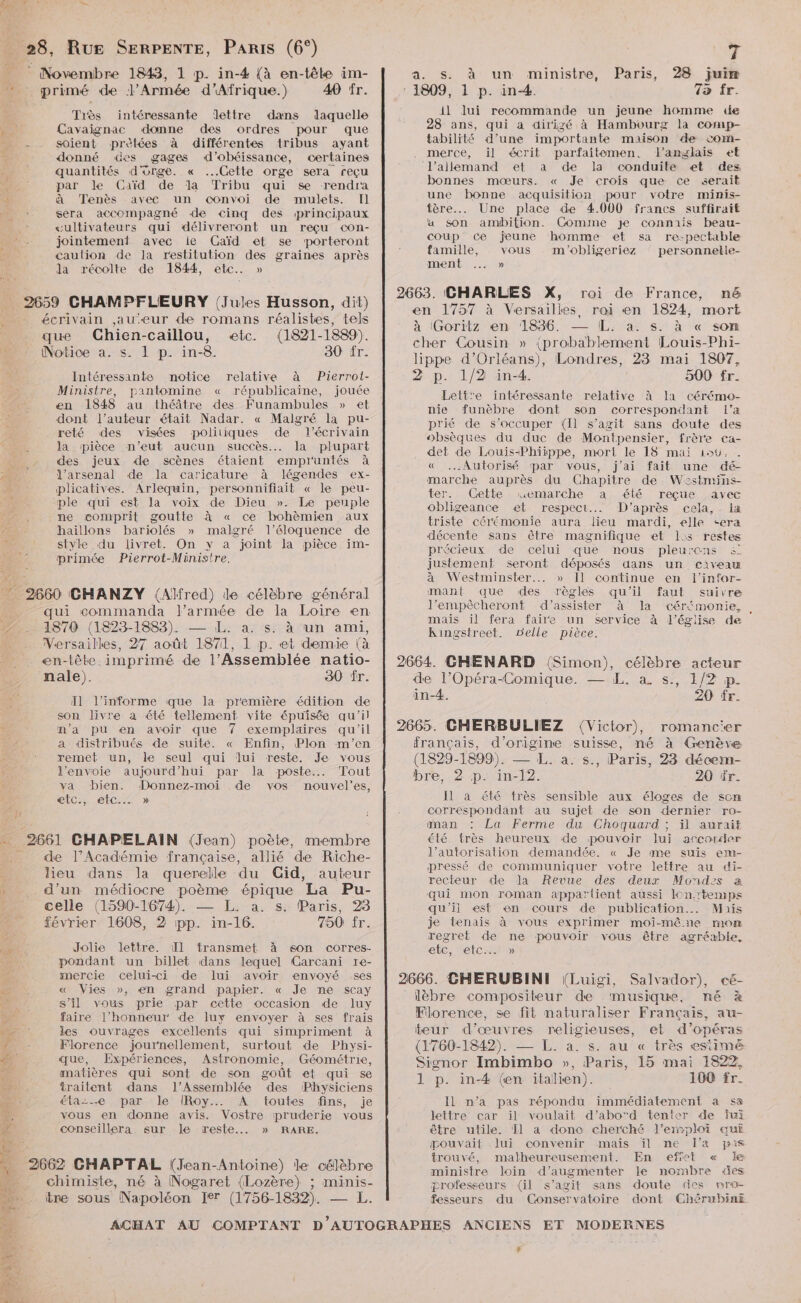 AT Lo. æ _ 28, Rue SERPENTE, PARIS (6°) _ © Novembre 1843, 1 p. in-4# {à en-tête im- + primé de l'Armée d'Afrique.) 49 îr. Très intéressante lettre dans laquelle he Cavaiïgnac donne des ordres pour que - . soient prètées à différentes tribus ayant donné des gages d’obéissance, certaines quantités d'onge. « Cette orge sera reçu ; par le Caïd de la “Tribu qui se rendra 3 à Tenès avec un convoi de mulets. Il ‘ sera accompagné de cinq des principaux œultivateurs qui délivreront un reçu con- jointement avec le Gaïd et se porteront caulion de la restitution des graines après la récolte de 1844, etc. » 2659 CHAMPFLEURY (Jules Husson, dit) écrivain jau-eur de romans réalistes, tels que CGhien-caillou, etc. (1821-1889). Le Notice a. s. 1 p. in-8. 30 fr. Intéressante notice relative à Pierrol- Ministre, pantomine « républicaine, jouée en 1848 au théâtre des Funambules » et dont l’auteur était Nadar. « Malgré la pu- reté des visées politiques de l'écrivain la pièce n'eut aucun succès... la plupart - des jeux de scènes étaient empruntés à PE l'arsenal de la caricature à légendes ex- plicatives. Arlequin, personnifiait « le peu- ple qui est la voix de Dieu ». Le peuple ne comprit goutte à « ce bohèmien aux haillons bariolés » malgré l’éloquence de style du livret. On y a joint la pièce im- primée Pierrot-Ministre, 2660 CHANZY (Alfred) de célèbre général qui commanda l’armée de la Loire en. 2... 1870 (1823-1883). — L. à. s. à ‘un ami, Versailles, 27 août 1871, 1 p. et demie à _ en-tête. imprimé de l’Assemblée natio- nale). 30 fr. Il l’informe que la première édition de son livre à été tellement. vite épuisée qu'il #È n’a pu en avoir que exemplaires qu'il , a distribués de suité. « Enfin, Plon m'en remet un, le seul qui lui reste. Je vous l'envoie aujourd’hui par la poste... Tout va bien. Donnez-moi de vos nouvel’es, @etC:, etc... » &amp; 2661 CHAPELAIN (Jean) poète, membre . de l’Académie française, allié de Riche- 4 leu dans la querelle du Cid, auteur » d’un médiocre poème épique ‘La Pu- . celle (1590-1674). — I. a. s. Paris, 28 février 1608, 2 pp. in-16. 750 fr. NT Jolie lettre. Il transmet à son corres- “ pondant un billet dans lequel Garcani re- mercie celui-ci de lui avoir envoyé ses a. « Vies », en grand papier. « Je ne scay 7148 s’il vous prie par cette occasion de Iuy dE faire l'honneur de luy envoyer à ses frais Me. ee les ouvrages excellents qui simpriment à | 10 Florence journellement, surtout de Physi- 24 que, Expériences, Astronomie, Géométrie, matières qui sont de son goût et qui se 45 traitent dans l’Assemblée des Physiciens ne élaze par le IRoy.… A toutes fins, je vous en donne avis. Vostre pruderie vous conseillera sur Je reste... » RARE. 2662 CHAPTAL (Jean-Antoine) le célèbre chimiste, né à Nogaret (Lozère) ; minis- ire sous Napoléon Ier (1756-1832). — ACHAT AU 7 a. S: à un ministre, 28 juim 1809, 1 p. in. 72 fr. LPUTt D D un jeune homme de 28 ans, qui a dirigé à Hambourg la comp- tabilité d’une importante maison de com- merce, il écrit parfaitemen, l'anglais et l'allemand et a de la conduite et des bonnes mœurs. « Je crois que ce serait une bonne acquisition pour votre minis- fère... Une place de 4.000 francs suffirait a son ambition. Comme je connais beau- coup ce jeune homme et sa re-pectable Paris, famille, vous m'obligeriez personnelle- ment ... » 2663. CHARLES X, roi de France, né en 1757 à Versailles. roi en 1824, mort à (Goritz en 1836. — [L. a. s. à « son cher Cousin » (probablement Louis-Phi- lippe d'Orléans), Londres, 23 mai 1807, 2 p. 1/2 in-4. 500 fr. Lettre intéressante relative à Ia cérémeo- nie funèbre dont son correspondant (’a prié de s’occuper (Il s’agit sans doute des obsèques du duc de Montpensier, frère ca- det de Louis-Phiippe, mort le 18 mai 156, . « ..Autorisé par vous, j'ai fait une dé- marche auprès du Chapitre de Wzstmins- ter. Cette mwmemarche a été reçue avec obligeance et respect... D’après cela, la triste cérémonie aura lieu mardi, elle <era décente sans être magnifique ef 1: restes précieux de celui que nous pleurons &amp; justement seront déposés dans un çcaiyeau à Westminster... » Il continue en l'infor- mant que des règles qu'il faut suivre J’'empêcheront d'assister à la cérémonie, . mais il fera faire un service à l’église de Kingstreef. gGelie pièce. 2664. CHENARD (Simon), célèbre acteur de l’Opéra-Comique. — EL. à s., 1/2 p. in-4. 20 fr. 2665. GHERBULIEZ (Victor), français, d’origine suisse, (1829-1899). — L. a. s., Paris, 23 décem- bre, 2 p. in-12. 20 fr. Il a été très sensible aux éloges de scm correspondant au sujet de son dernier ro- man La Ferme du Choquard ; ïil aurait été très heureux de pouvoir Jui arcorder l’autorisation demandée. « Je me suis em- pressé de communiquer votre lettre au di- recieur de la Revue des deux Mondes a qui mon roman apparlient aussi lon:temps qu'ii est en cours de publication... Mais je tenais à vous exprimer moi-mêne mom regret de ne pouvoir vous être agréable, ec, etc. » 2666. CHERUBINI (Luigi, Salvador), lèbre compositeur de musique, né à Florence, se fit naturaliser Français, au- teur d'œuvres religieuses, et d’opéras (1760-1842). — L. à. s. au « très esiimé Signor Imbimbo », Paris, 15 mai 1822 1 p. in-4 (en italien). 100 fr. Il n’a pas répondu immédiatement a sa lettre car il voulait d’abord tenter de fui être utile. T1 a dono cherché l'emploi eœui pouvait lui convenir mais ïil me l'a pre trouvé, malheureusement. En effet « le ministre loin d'augmenter le nombre «es professeurs (il s’agit sans doute des npro- fesseurs du Conservatoire dont ChSrubinE romanc'er né à Genève #