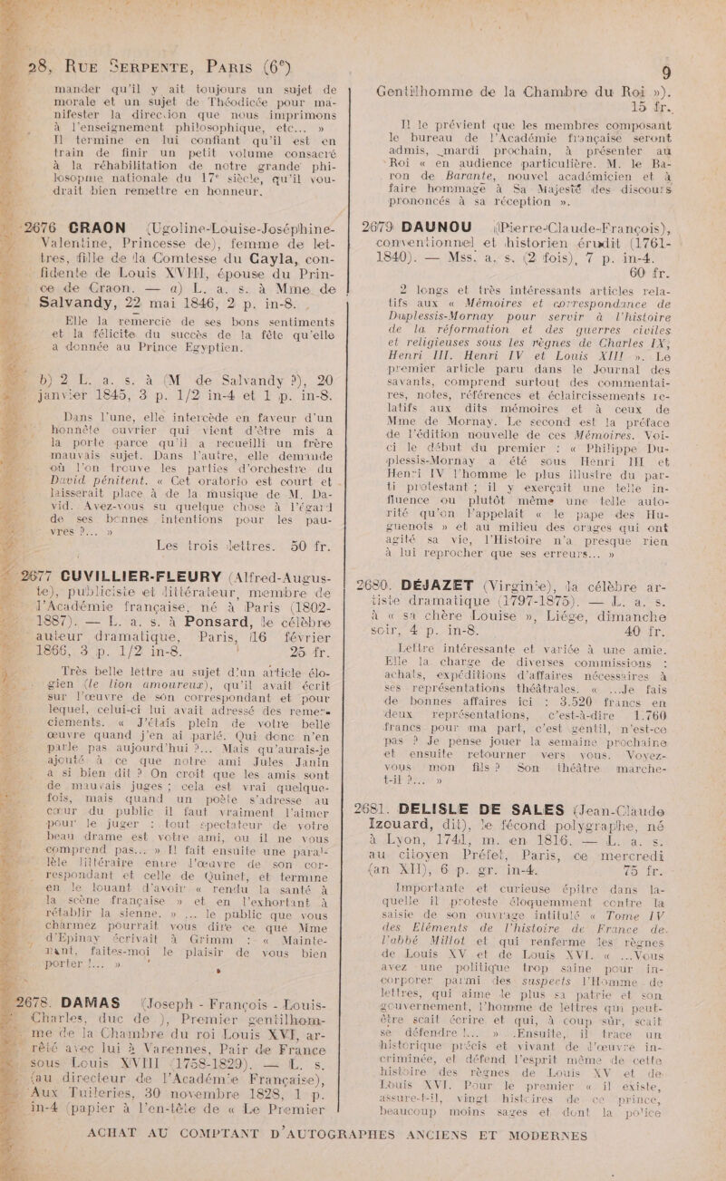 Y EN çe * # re h Ut CS KA Lai + cé D x &amp; NU se ONE EP D SEA NU EE mander qu'il y ait toujours un sujet de morale et un sujet de Théodicée pour ma- nifester la direciion que nous inrprimons à l’enseignement philosophique, etc... » I] termine en lui confiant qu'il est en train de finir un petit volume consacré à la réhabilitation de notre grande phi- losopnie nationale du 17° siècle, qu’il vou- drait bien remettre en honneur. (Ugoline-Louise-Joséphine- à Mme de Elle la remercie de ses bons sentiments et la félicite du succès de la fêle qu’elle a donnée au Prince Egyptien. à (M de Salvandy ?), 20 Dans l’une, elle intercède en faveur d’un honnêle ouvrier qui vient d'être mis à la porte parce qu'il a recueilli un frère mauvais sujet. Dans l’autre, elle demande où l'on trouve les parties d'orchestre du David pénitent. « Cet oratorio est court et laisserait place à de la musique de M. Da- vid. Avez-vous su quelque chose à l’égar:l de ses bcnnes intentions pour les pau- vres D... » Les trois dettres. 50 fr. février 25 fr. Très belle lettre au sujet d’un article élo- gien (le lion amoureux), qu'il avait écrit sur l'œuvre de son correspondant et pour lequel, celui-ci lui avait adressé des reme”. ciements. « J'étais plein de votre belle œuvre quand j'en ai parlé. Qui donc n’en parle pas aujourd’hui ?... Mais qu'aurais-je ajcuté à ce que notre ami Jules Janin à si bien dit ? On croit que les amis sont de mauvais juges ; cela est vrai quelque- fois, mais quand un poète s'adresse au cœur du public il faut vraiment l'aimer pour le juger : tout epectateur de votre beau drame est votre ami, ou il ne vous comprend pas... » Il fait ensuite une paral- lèle Jittéraire envre l’œuvre de son cor- respondant et celle de Quinet, et termine en Je louant d’avoir « rendu la santé à la scène française » et en l’exhortant à rétablir la sienne. » le public que vous charmez pourrait vous dire ce que Mme d’Épinay écrivait à Grimm : « Mainte- ant, faites-moi le plaisir de vous bien porter dl.) É Paris, 16 (Joseph - François - Louis- e 15 Tr... Il le prévient que les membres composant le bureau de l’Académie française seront admis, «mardi prochain, à présenter au ‘Roi « en audience particulière. M. le Ba- ron de Barante, nouvel académicien et à faire hommage à Sa Majesté des discours prononcés à sa réception ». (Pierre-Claude-François), 60 fr. 2 longs et très intéressants articles rela- tifs aux « Mémoires et correspondance de Duplessis-Mornay pour servir à l’histoire de la réformation et des guerres civiles et religieuses sous les règnes de Charles IX, Henr Teen OReNLous AIS UE premier article paru dans le Journal des savants, comprend surtout des commentai- res, notes, références et éclaircissements re- latifs aux dits mémoires et à ceux de Mme de Mornay. Le second est la préface de l’édition nouvelle de ces Mémoires. Voi- ci le début du premier « Philippe Du- plessis-Mornay a été sous Henri IL ek Henri IV l’homme le plus illustre du par- ti protestant ; il y exerçait une telle in- fluence ou plutôt même une telle auto- rité qu’on Fappelait « le pape des Hu- guenots » et au milieu des orages qui ont agité sa vie, l'Histoire n’a presque rien à lui reprocher que ses erreurs... » 40 fr. Lettre intéressante et variée à une amie. Elle la charge de diverses commissions : achats, expéditions d'affaires nécessaires à ses représentations théâtrales. « ...Je fais ‘de bonnes affaires ici 3.520 francs en deux représentations, c’est-à-dire 1.760 francs pour ma part, c’est gentil, n'est-ce pas ? Je pense jouer la semaine prochaine et ensuite retourner vers vous. Voyez- vous ‘mon fils ? Son théâtre marche- t-il D, » 75 fr. Emportante et curieuse épitre dans la- quelle il proteste éloquemment centre la saisie de son ouviage intitulé « Tome 1V des Eléments de l’histoire de France de. l’abbé Millot et qui renferme les règnes de Louis XV et de Louis XVI. « Vous avez une politique trop saine pour in- corporer parmi des suspects l'Homme de lettres, qui aime le plus sa patrie et son gcuvernement, l’homme de lettres qu peut- être scait écrire et qui, à coup sûr, scait se défendre !.. »..Ensuite, il trace un historique précis et vivant de l’œuvre in- criminée, et défend l'esprit même de cette histoire ‘des règnes de Louis XV et de Louis XVI. Pour le premier « il existe, assure-t-il, vingt histcires de ce ‘prince, beaucoup moins sages et dunt la police