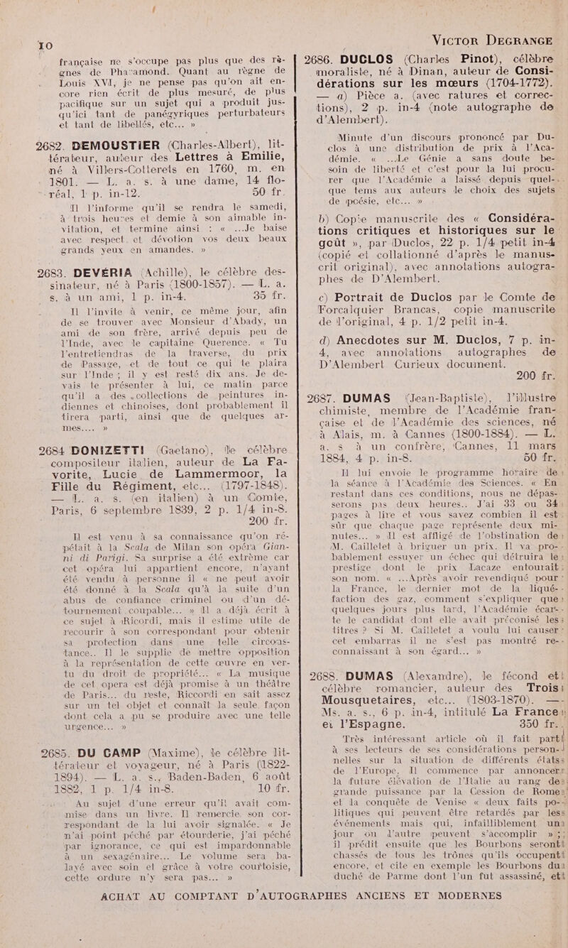 2686. DUCLOS (Charles Pinot), célèbre moraliste, né à Dinan, auteur de Consi- dérations sur les mœurs (1704-1772). — a) Pièce a. (avec ratures et correc- tions), 2 p. in-4 {note autographe de d’Alembert). Minute d’un discours prononcé par Du- clos à une distribution de prix à l’Aca- française ne s'occupe pas plus que des rè- gnes de Pha-amond. Quant au règne de Louis XVI, je ne pense pas qu’on ait en- core rien écrit de plus mesuré, de plus pacifique sur un sujet qui a produit jus- qu'ici tant de panégyriques perturbateurs et tant de libellés, etc... » 2682. DEMOUSTIER (Charles-Albert), lit- térateur, auteur des Lettres à Emilie, démie. « ..4Le Génie a sans doute be- né à Villers-Cotterets en 1760, m. en soin de liberté et c’est pour la lui procu- JADE LIN a ls ta tunebdarne M lArflo- rer que l'Académie a laissé depuis quel-. ‘réal, lp. in-12. 50 fr. T1 l’informe qu'il se rendra le samedi, à trois heues et demie à son aimable in- vitation, et termine ainsi : « ...Je baise avec respect. et dévotion vos deux beaux grands yeux en amandes. » que tems aux auteurs de choix des sujets de pcésie, etc... » b) Cop'e manuscrite des « Gonsidéra- tions critiques et historiques sur le goût », par Duclos, 22 p. 1/4 petit in-4 (copié et collationné d’après le manus- crit original), avec annotations autogra- 2683. DEVÉRIA (Achille), le célèbre des- Dan D emben te sinateur, né à Paris (1800-1857). — IL. à. s, à un ami, 1 p. in-4. 35: ir. Il l'invite à venir, ce même jour, afin de se trouver avec Monsieur d’Abady, un ami de son frère, arrivé depuis peu de l'Inde, avec le capitaine Querence. « Tu d) Anecdotes sur M. Duclos, 7 p. in- l’entretiendras de la traverse, du prix 4, avec annotations autographes de de Passage, et de tout ce qui te plaira D'Alembert Curieux document. c) Portrait de Duclos par le Comte de Forcalquier Brancas, copie manuscrite de l'original, 4 p. 1/2 petit in-4. sur’ l'Inde“ il y'est resté dix ans.,.Je de- 200 fr. vais te présenter à lui, ce matin parce qu'il a des .collections de peintures in- 2687. DUMAS (Jean-Baptiste), l’illustre diennes et chinoises, dont probablement il tirera parti, ainsi que de quelques ar- nes...) chimiste, membre de l’Académie fran- çaise et de l’Académie des sciences, né à Alais, m. à Cannes (1800-1884). — L. 2684 DONIZETTI (Gactano), lle célèbre Rate un confrère, ‘Cannes, 11 mars compositeur italien, auteur de La Fa- 1884, 4 p. in-8. 50 fr. vorite, Lucie de Lammermocr, la Il lui envoie le programme horaire de Fille du Régiment, etc... (1797-1848). la séance à l'Académie des Sciences. « En — L. à. s. (en italien) à un Comie, restant dans ces conditions, nous ne dépas- Paris, 6 septembre 1839, 2 p. 1/4 in-8. SEE deux heures. J'ai 53 ou 934: : 900 fr pages à lire et vous savez combien il est : < sûr que chaque page représente deux mi- Il est venu à sa connaissance qu'on ré- nutes..…. » dl est affligé de l’obstination de pétait à la Scala de Milan son opéra Gian- M. Caïlletet à briguer un prix. Ïl va pro-: ni di Parigi. Sa surprise a été extrème car bablement essuyer un échec qui détruira le cet opéra lui appartient encore, n'ayant prestige dont le prix dacaze entouraïit; été vendu, à personne il « ne peut avoir été donné à la Scala qu’à la suite d'un abus de confiance criminel ou d’un dé- tournement .cowpable... » fl a déjà, écrit à ce sujet à 1Ricordi, mais il estime utile de son nom. « Après avoir revendiqué pour : la France, le dernier mot de la liqué-- faction des gaz, comment s'expliquer que juelques jours plus tard, l’Académie écar-- te le candidat dont elle avait préconisé les: recourir à son correspondant pour obtenir titres ? Si M. Gaïlletet a voulu lui causer” sa protection dans ‘une telle circons- cet embarras ïl ne s'est pas montré re-- tance... Il le supplie de mettre opposition connaissant à son égard... » à la représentation de cette œuvre en ver- tuvdu droit de propriété... « La musique de cet ‘opera est déjà promise à un théâtre de Paris... du reste, Riccordi en sait assez sur un tel objet et connaît la seule, façon dont cela a pu se produire avec une telle urgence... » 2688. DUMAS (Alexandre), le fécond et! célèbre romancier, auteur des Trois: Mousquetaires, etc... (1803-1870). —- Ms. à. s., 6 p. in-4, intitulé La France ei l’Espagne. 350 fr.. Très intéressant article où ïl fait parti 2685. DU CAMP (Maxime), le célèbre lit- à ses lecteurs de ses considérations person- térateur et voyageur, né à Paris (1822- nelles sur la situation de différents étatss A de l’Europe. dl commence par annoncert (O4. UNE | S \ n - Bac } FA : , 1894). L. a. s.; Baden-Baden, 6 août la future élévation de l'Italie au rang de»: TOME, Au sujet d’une erreur qu'il avait com- mise dans un livre. Il remercie son cor- respondant. de la lui avoir signalée. « Je m’ai point péché par étourderie, j'ai péché par ignorance, ce qui est impardonnable à un sexagénaire... Le volume sera ba- layé avec soin et grâce à votre courtoisie, cette ordure n'y sera pas.… » grande puissance par la Cession de Rome: et la conquête de Venise « deux faits po-+ litiques qui peuvent être retardés par less événements mais qui, infailliblement uni jour ou d'autre mpeuvent s’accomplir »5;; il prédit ensuite que les Bourbons seront chassés de tous les trônes qu'ils occupenti encore, et cite en exemple les Bourbons duai duché de Parme dont l’un fut assassiné, etl