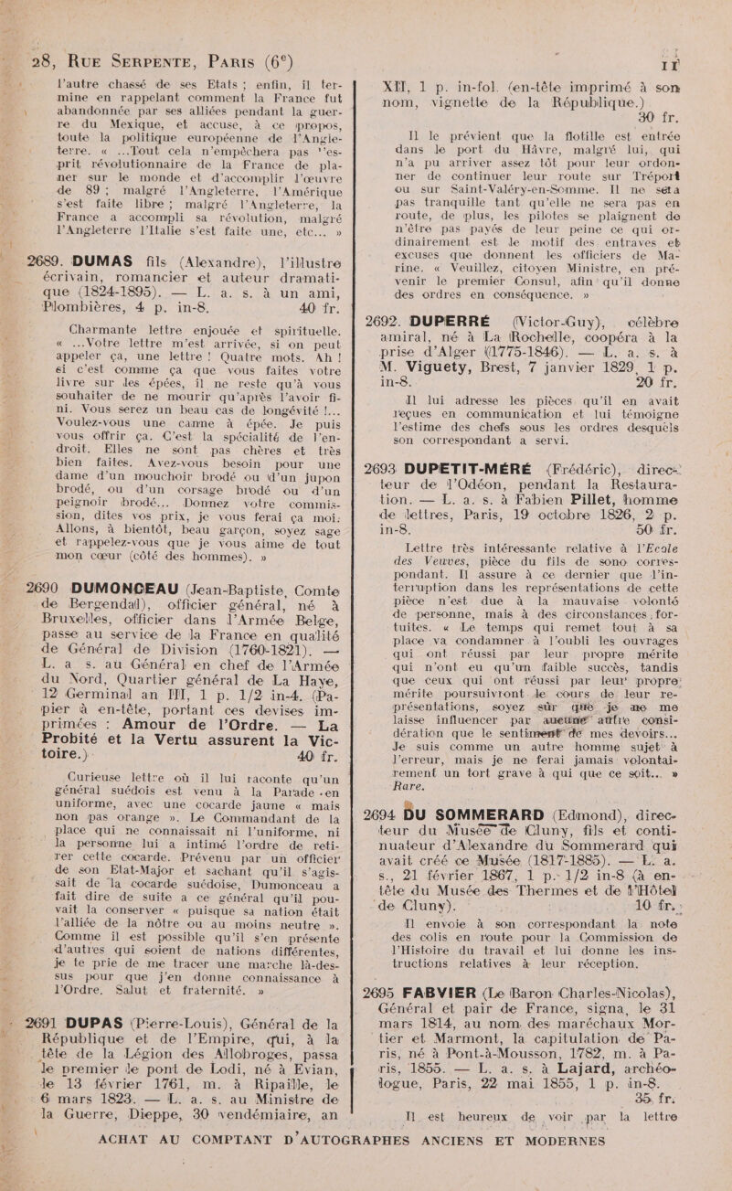 xl l’autre chassé de ses Etats ; enfin, il ter- mine en rappelant comment la France fut abandonnée par ses alliées pendant la guer- re du Mexique, et accuse, à ce propos, toute la politique européenne de l’Angie- terre. « ...Tout cela n’empèêchera pas ‘'’es- prit révolutionnaire de la France de pla- ner sur le monde et d'accomplir l’œuvre de 89; malgré l'Angleterre, l'Amérique s'est faite libre; malgré l'Angleterre, la France a accompli sa révolution, malgré l'Angleterre l'Italie s’est faite une, etc... » l’illustre écrivain, romancier et auteur dramati- que (1824-1895). — L. a. s. à un ami, Plombières, 4 p. in-8. 40 fr. Charmante lettre enjouée et spirituelle. « Votre lettre m'est arrivée, si on peut appeler ça, une lettre ! Quatre mots. Ah! ei c'est comme ça que vous faites votre livre sur des épées, il ne reste qu’à vous souhaiter de ne mourir qu'après l'avoir fi- ni. Vous serez un beau cas de longévité !... Voulez-vous une canne à épée. Je puis vous offrir ça. C’est la spécialité de Jl’en- droit. Elles ne sont pas chères et très bien faites. Avez-vous besoin pour une dame d’un mouchoir brodé ou d’un jupon brodé, ou d’un corsage brodé ou d’un peignoir ‘brodé... Donnez votre comimis- sion, dites vos prix, je vous ferai ça moi: Allons, à bientôt, beau garçon, soyez sage et rappelez-vous que je vous aime de tout mon cœur (côté des hommes). » de Bergendal), officier général, né à Bruxelles, officier dans l'Armée Belge, passe au service de la France en qualité de Général de Division (1760-1821). — EAP rS: du Nord, Quartier général de La Haye, pier à en-tête, portant ces devises im- primées : Amour de l'Ordre. La Probité et la Vertu assurent la Vic- toire.) 40 fr. Curieuse lettre où il lui raconte qu’un général suédois est venu à la Parade .en uniforme, avec une cocarde jaune « mais non pas orange ». Le Commandant de la place qui ne connaissait ni l'uniforme, ni la personne lui a intimé l'ordre de reti- rer cette cocarde. Prévenu par un officier de son Etat-Major et sachant qu’il s’agis- sait de la cocarde suédoise, Dumonceau a fait dire de suite a ce général qu’il pou- vait la conserver « puisque sa nation était l’alliée de la nôtre ou au moins neutre ». Comme ïl est possible qu’il s’en présente d’autres qui soient de nations différentes, je te prie de me tracer une marche là-des- sus pour que j'en donne connaissance à l'Ordre. Salut et fraternité. » 1 + \ République et de l’Empire, qui, à la tête de la Légion des Allobroges, passa le premier le pont de Lodi, né à Evian, de 13 février 1761, m. à Ripaille, Je 6 mars 1823. — L. à. s. au Ministre de la Guerre, Dieppe, 30 vendémiaire, an IT XIT, 1 p. in-fol. (en-tête imprimé à son nom, vignette de la République.) 30 fr. Il le prévient que la flotille est entrée dans Je port du Hâvre, malgré lui, qui n’a pu arriver assez tôt pour leur ordon- ner de continuer leur route sur Tréport ou sur Saint-Valéry-en-Somme. Il ne séta pas tranquille tant qu’elle ne sera pas en route, de plus, les pilotes se plaignent de n'être pas payés de leur peine ce qui or- dinairement est le motif des entraves et rine. « Veuillez, citoyen Ministre, en pré- venir le premier Consul, afin qu'il donne des ordres en conséquence. » célèbre amiral, né à La (Rochelle, coopéra à la prise d’Alger (1775-1846). — L. a. s. à M. Viguety, Brest, 7 janvier 1829, L p. in-8. 20 fr. Il lui adresse les pièces qu'il en avait leçues en communication et lui témoigne l'estime des chefs sous les ordres desquels son correspondant a servi. teur de l’Odéon, pendant la Restaura- tion. — L. a. s. à Fabien Pillet, homme de dettres, Paris, 19 octobre 1826, 2 p. in-8. 50 fr. Lettre très intéressante relative à l’Ecale des Veuves, pièce du fils de sono corres- pondant. Il assure à ce dernier que l’in- terr'uption dans les représentations de cette pièce n'est due à la mauvaise volonté de personne, mais à des circonstances, for- tuites. « Le ‘temps qui remet tout à sa place va condamner à l’oubli les ouvrages qui ont réussi par leur propre mérite qui n’ont eu qu’un faible succès, tandis que ceux qui ont réussi par leur propre’ mérite poursuivront de cours de leur re- présentations, soyez sûr que je me me laisse influencer par ameuné” attfre comsi- dération que le sentinremt” dé mes devoirs... Je suis comme un autre homme sujet à l'erreur, mais je ne ferai jamais: volontai- rement un tort grave à qui que ce soit... » ‘Rare. teur du Musée de Cluny, fils et conti- nuateur d'Alexandre du Sommerard qui avait créé ce Musée (1817-1885). — E. a. s., 21 février 1867, 1 p.. 1/2 in-8 (à en- tête du Musée des Thermes et de 1’Hôte} 10 în, » Il envoie à son correspondant la note des colis en route pour la Commission de l'Histoire du travail et lui donne les ins- tructions relatives à leur réception. Général et pair de France, signa, le 31 mars 1814, au nom. des maréchaux Mor- tier et Marmont, la capitulation de Pa- ris, né à Pont-à-Mousson, 1782, m. à Pa- ris, 1855. — L. à. s. à Lajard, archéo- logue, Paris, 22 mai 1855, 1 p. in-8. 35 fr: T1 _ est heureux de 3 voir par la lettre