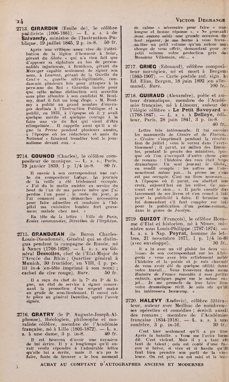 2713. GIRARDIN (Emile de), le célèbre de calme » nécessaire pour faire. « une» puiliciste (1806-1881). — [L. a. 5: à de _ longue et bonne réponse ». « Ne pouvant| Salvandy, ministre de nt dou Pu- donc encore saisir une grande occasion de: tout réparer, je :me borne à vous frans-- blique, 19 juillet 1845, 2 p. in-8. 50 fr. mettre un petit volume qu’un auteur me» Après une critique assez vive de lattri- charge de vous offrir, demandant pour ce» bution de la légion d’honneur à Solar, petit volume votre protection près den gérant du Globe « qui n’a rien fait que Monsieur Villemain, etc... » d’apposer sa sighature au bas de person- : nalités injurieusés, à Bruaideau, gérant du 2717. GRIEG (Edouard), célèbre composi- - Messager Et Sn _ ve teur norvégien, né et mort à Bergeni nom, à Laurent, gérant de la 1RA43-T RE ET 1 Centre », gazette ultra-légitimiste, con- SE Ar pe 0 | RS à damnée plusieurs fois pour attaques à la - Las, Lergen, juin 1892 (en all personne du Roi « Girardin insiste pour mand). Rare. 100 fr... que cette même distinction soit accordée sans plus attendre à son candidat M. Bout- | 2718. GUIRAUD (Alexandre), poète et au-- my, dont il fait un long éloge. « M. Bout- teur dramatique, membre de l’Acadé--: my a publié un grand nombre d’ouvra- mie française, né à Limoux, auteur de» LS on 1881. à L'époque où y avait | délégie célèbre « Le Petit Savoyard »» quelque mérite et quelque courage à le (1788-1847). 98 L. a. sat DÉROTE faire une vie du Roi qui vient d’être teur, Paris, 28 juin D DERQERSE réimprimée... Îl rappelle aussi qu'il a si- 40 frye PR Presse ee Je ne ee Lettre très intéressante. Il lui envoies a poque où les. rédacteurs et amis du les manuscrits de Césaire et de Flavien.. National « faisaient trembler tout le jour- « Césaire s’imprimait pendant la révolu-- nalisme devant eux, » __ tion de juillet ; vous le verrez dans l’aver-- tissement ; il parut, au milieu des Emeu-- tes, pendant le procès des ministres, Spo-- 2714. GOUNOD (Charles), le célèbre com- que où l’on s’occupait d’autre chose ques positeur de musique. —{L. a.:5.; Paris, de romans : l’histoire des rues était trop» 18 janvier 1859, 1 p. 1/4 in-8. 80 fr. dramatique. Un seul journal le Globe,, Cv en rendit compte : les autres œe l’an-- Il envoie à son correspondant une car- noncèrent même pas... la presse me s’emn te du compositeur Lafage. Ija journée est pas occupée. C’est un fivre nouwveau.... de la veille a été tristement occupée. À l’époque où ïil parut, on abattait less « J'ai du le matin assister au service du croix, aujourd’hui on les relève. Ce mo-- bout de l’an de ma pauvre mère que j’ai rent est le. sien.… ». Il parle ensuite du perdue l’an passé ; le reste du jour, je lancement de ses livres et s’en remet à luüi J'ai consacré aux démarches nécessaires pour la publicité à faire. Il termine mn pour faire admettre et conduire à l’hô- lui demandant s’il faut compter sur iuii pital ma cuisinière tombée fort grave- pour la publication d’un poème-roman,, ment malade chez moi. » dans le genre de Jocelyn. En tête 1e Ia lettre : Ville de Paris, Ecoles communales, Direction de l’Orphéon. 2719 (GUIZOT (François), le célèbre Hom-- me d'Etat et historien, né à Nîmes, mi-- nistre sous Louis-Philippe (1787-1874). —- 2715. GRANDJEAN {le Baron (Charles- L. a. s. à Nap. Peyrat, homme de let-- Louis-Dieudonné), Général qui se distin- tres, 21 novembre 1871, 1 p. 1/4 in-83 gua pendant la campagne de Russie, né {avec enveloppe). 30 fr... à Nancy (1768-1828). — L. a. s. au Gé- I! a lu avec un vif plaisir les deux \u-. néral Dessolles, chef de l’Etat-Major de luines de son correspondant sur les Albi-- l’Armée du Rhin; Quartier général à geois « vous avez très artistement mêléé Munich, 30 fructidor, an VIII, À p. pe- l'histoire et la: poésie et je suis charméé tit in-4 (en-tête imprimé à son nom) ; de vous avoir été de quelque utilité danss STE k votre travail... Vous trouverez dans monn cachet de cire rouge). Rare. 5Ù fr. Histoire de France racontée à mes petitss Il a reçu du chef de la 7° du 3° de li- enfants, quelques pages sur le même su gne, un état de service à signer concer- jet: Je me. promets de leur faire liree nant la promotion d’un sergent maicr votre dramatique récit. Je suis sûr qu'ikl au grade de sous-lieutenant. Il envoi cet- les intéressera beaucoup. » te pièce au général Dessolles, après l’avoir L signée. 2720. HALÉVY (Ludovic), célèbre littéra-| teur, auteur avec Meilhac de nombreu-- ses opérettes et comédies ; écrivit aussil 2716. GRATRY (le P. Auguste-Joseph-Al- | . des romans ; membre de l’Académie» phonse), théologien, philosophe et mo- française (1834-1918). — L. à. s. à ur raliste célèbre, membre de l’Académie confrère, 3 p. in-16. 30 fr: française, né à Lille (1805-1872). — EL. a. Cest hi ie : Re vins 40 fr. -C'es ier seulement qu'il a pu liree 5 ! P - Après la bataille. « Vous me f’aviez bien I est heureux d’avoir une bccasion dit. C'est violent. Mais il y a tant ett de lui écrire. Il y a longtemps qu'il au- tant de talent ; cela est conté d’une fa- rait voulu répondre à l'admirable lettre çon si brève, si vive et si hardie qu'ill qu'elle lui à écrite, mais il n’a pu le faut bien prendre son parti de Ia: vio-. faire, faute de trouver « le bon moment. lence. On est pris, on est saisi et la iec-- ACHAT AU COMPTANT D AUTOGRAPHES ANCIENS ET MODERNES