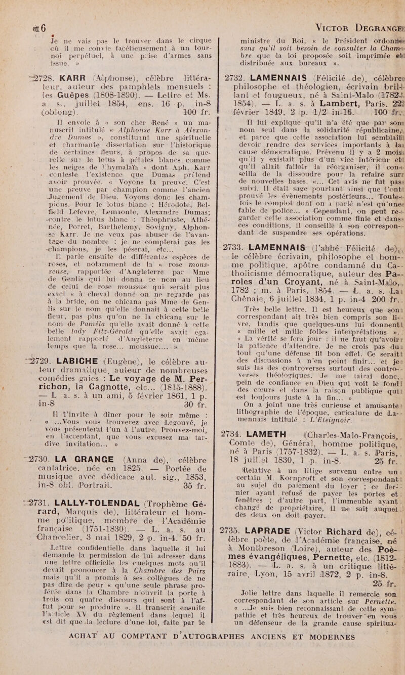 #6 Y ee 3 Je ne vais pas le trouver dans le cirque où il me convie facétieusement à un tour- noi perpétuel, à une p'ise d'armes sans issue. » “2728. KARR (Alphonse), célèbre littéra- teur, auteur des pamphlets mensuels les Guêpes (1808-1890). — Letire et Ms. a, s:,. juillet. 1854, sens. 16 -p. .in-8 {oblong). 100 fr. Il envoie à « son cher René » un ma- nuscrit intitulé « Alphonse Karr à Alexan- dre Dumas », constituant une spirituelle ef charmante dissertation sur l'historique de certaines fleurs, à propos de sa que- veile su’ le lolus à pétales blancs comme les neiges de l’hymalaïa » dont Aph. Karr conteste l'existence que Dumas prétend Avoir prouvée. « Voyons ta preuve. C'est une preuve par champion comme l’ancien Jugement de Dieu. Voyons donc les cham- pions. Pour le lotus blanc : Hérodote, Bel- field Lefevre, Lemaonte, Alexandre Dumas; Contre le lotus blanc : Théophraste, Athé- née, Porret, Barthelemy, Sovignÿy, Alphon- se Karr. Je ne veux pas abuser de l’avan- tage du nombre : je ne compterai pas les <hampions, je les péserai, etc. I1 parle ensuite de différentes espèces de roses, et notamment de la « rose mous- seuse; rapportä d'Angleterre par Mme de Genlis qui lui donna ce nem au lieu de celui de rose moussue qui serait plus exact « à cheval donné on ne regarde pas à la bride, on ne chicana pas Mme de Gen- Jis sur le nom qu’elle donnait à cette belle fleur, pas plus qu’on ne Ia chicana sur le nom de Paméla qu'elle avait denné à cette belle lady Fitz-Gérald qu'elle avait éga- lement rapporté d'Angleterre en même temps que la rose... moussue.…. » ‘2729. LABICHE (Eugène), le célèbre au- teur dramatique, auteur de nombreuses comédies gaies : Le voyage de M. Per- richon, la Gagnotte, etc... (1815-1888). — L a.s. à un ami, 5 février 1861, 1 p. in-8 30 fr. I l'invite à dîner pour le soir même « Vous vous trouverez avec Legouvé, je vous présenterai l’un à l’autre. Prouvez-moi, en l’acceplant, que vous excusez ma tar- dive invitation... » :2730. LA GRANGE (Anna de), célèbre cantatrice, née en 1825. — Portée de musique avec dédicace aut. sig., 1853, in-8 obl. Portrait. 39 fr. -2731. LALLY-TOLENDAL (Trophème Gé- rard, Marquis de), littbérateur et hom- me politique, membre de l’Académie Chancelier, 3 mai 1829, 2 p. in-4. ‘50 fr: Lettre confidentielle dans laquelle il lui demande la permission de lui adresser dans une lettre officielle les cuelques mets qu'il devait prononcer à Ja Chambre des Pairs mais qu'il a promis à ses collègues de ne pas dire de peur « qu’une seule phrase pro- férée dans la Chambre n’ouvrit la porte à trois ou quatre discours qui sont à l’af- fut pour se produire ». Il transcrit ensuite l'aïticle XV du règlement dans lequel il <sk dit que la lecture d’une loi, faite par Île VicTor DEGRANGEE ministre du Roi, « le Président ordonnée sans qu'il soit besoin de consulter la Chamx bre que dla loi proposée soit imprimée etbl distribuée aux bureaux ». Il lui explique qu'il n’a été que par: som nom seul dans la solidarité républicaine}, et parce que cette association lui semblaitt devoir rendre des services importants à daa cause démocratique. Prévenu il y a 2 moiss qu'il y existait plus d’un vice intérieur ett qu'il allait falloir la réorganiser, il con seilla de la dissoudre pour la refaire surr de nouvelles bases. «... Cet avis ne fut pass suivi. Il était sage pourtant ainsi que l’enti prouvé les évènements postérieurs... Toute+- fois le complot dont on à parlé n’est qu’unee fable de police. » Cependant, on peut re garder! cette association comme finie et danss ces conditions, il conseillé à son correspon-- dant de suspendre ses opérations. Très belle lettre. Il est heureux que son: correspondant ait très bien compris son li-- vre, tandis que quelques-uns lui donnentt « mille et mille folles interprétations ».. « La vérité se fera jour : il ne faut qu’avoirr la patience d’attendre. Je ne crois pas du tout qu’une défense fit bon effet. Ce seraitt des discussions à n’en point finir... et je: suis las des controverses surtout des contro-- verses théologiques. Je me tairai done,, pein de confiance en Dieu qui voit le fondi des cœurs et dans la raiscn publique quii est toujours juste à la fin... » On a joint une très curieuse et amusante» lithographie de l’époque, caricature de La-- mennais intitulé : L'Eteignoir. Relative à un litige survenu entre un! certain M. Kornproft et son correspondant! au sujet du paiement du loyer ; ce der:: nier ayant refusé de payer les portes et: fenêtres ; d’autre part, l'immeuble ayant, des deux on doit payer. ASE pe Jolie lettre dans laquelle il remercie son correspondant de son article sur Pernette. « Je suis bien reconnaissant de cette sym- un défenseur de la grande cause spiritua-