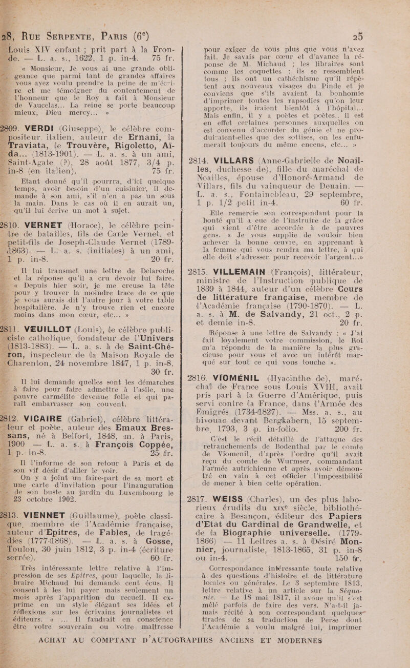 É 1 XIV enfant ; Mide. — L. a. s., 1622, 1 p. prit part à la Fron- in-4. 75 fr. « Monsieur, Je vous ai une grande obli- m… geance que parmi tant de grandes affaires vous ayez voulu prendre la peine de m'écri- - re et me témoigner du contentement de … l'honneur que le Roy a fait à Monsieur » de Vaucelas... La reine se porte beaucoup mieux, Dieu mercy.… » 809. VERDI (Giuseppe), le célèbre com- positeur. italien, auteur de Ernani, la “Traviata, le Trouvère, Rigoletto, ‘Aïi- da. (1813-1901). — L. a. s. à un ami, Saint Agate (?), 28 août 1877, 3/4 p. _ in-8 (en italien). 15 fr. Etant donné qu'il pourrra, d'ici quelque temps, avoir besoin d’un cuisinier, il de- mande à son ami, s’il n’en a pas un sous la main. Dans le cas où il en aurait un, _ qu'il lui écrive un mot à ts 2810. VERNET (Horace), le célèbre pein- - tre de bataïlles, fils de Carle Vernet, et petit-fils de Joseph-Claude Vernet (1789- 11863). — L:- a. s. (initiales) à un ami, al p. in-8. 20 fr. S Il lui transmet une lettre de Delaroche D: - eb la réponse qu'il a cru devoir lui faire. 4 « Depuis hier soir, je me creuse la tête ‘pour y trouver la moindre trace de ce que je vous aurais dit l’autre jour à votre table 1 hospitalière. Je n’y trouve rien et encore » moins dans mon cœur, EC... » 11. VEUILLOT (Louis), le célèbre publi- FX (1813-1883). — L. à. s. à de Saint-Ché- _ron, inspecteur de la Maison Royale de: Charenton, 24 novembre 1847, 1 p. in-8. 30 fr. e &amp; #, Il lui demande quelles sont les démarches à x : à faire pour faire admettre à l’asile, une « pauvre carmélite devenue folle et qui pa- raît embarrasser son couvent. 2e, 2312. VIGAIRE (Gabriel), célèbre littéra- “teur et poète, auteur des Emaux Bres- sans, né à Belfort, 1848, m. à Paris, 000 — [L. a sa François Coppée, Din.ins. 25 fr. Il l’informe de son retour à Paris et de son vif désir d’alller le voir. ue On y a joint un faire-part de sa mort et une carte d’invilation pour l'inauguration de ee son re jardin du Luxembourg le É octobre 2313. VIENNET (Guillaume), poète classi- m que, membre de l’Académie française, … auteur d’Epitres, de Fables, de tragé- * dies (1777-1868). — L. à. s. à Gosse, - Toulon, 30 juin 1812, 3 p. in-4 (écriture … serrée). 60 fr. 14e, Très intéressante lettre relative à l’im- : pression de ses Epitres, pour laquelle, le di- … braire Michaud lui demande cent écus. Il …. consent à les lui payer mais seulement un … mois après d'apparition du recueil. Il ex- > prime en un style élégant ses idées el …_ réflexions sur les écrivains journalistes et … éditeurs. « ... Il faudrait en conscience . être votre souverain ou votre maîtresse pour exiger de vous plus que vous n’avez fait. Je savais par cœur eb d'avance la ré- ponse de M. Michaud ; les libraires sont comme les coquettes : ils se ressemblent tous ils ont un cathéchisme qu'il r'épè- tent aux nouveaux visages du Pinde et je conviens que s'ils avaient la bonhomie d'imprimer toutes les rapsodies qu’on leur apporte, ils iraient bientôt à l'hôpital. Mais enfin, il y a poètes eb poètes. il est en effet certaines personnes auxquelles on est convenu d'accorder du génie et ne pro- duitraient-elles que des sottises, on les enfu- merait toujours du même encens, etc... » 2814. VILLARS (Anne-Gabrielle de Noail- les, duchesse de), fille du maréchal de Noaïlles, épouse d'Honoré-Armand de Villars, fils du vainqueur de Denain. — L. a. s., Fontainebleau, 29 septembre, 1 p. 1/2 petit in-4. 60 fr. Elle remercie son correspondant pour la bonté qu'il a eue de l’instruire de la grâce qui vient d'être accordée à de pauvres gens. « Je vous supplie de vouloir bien achever la bonne œuvre, en apprenant à la femme qui vous rendra ma lettre, à qui elle doit s'adresser pour recevoir l'argent...» 2815. VILLEMAIN (François), littérateur, ministre de l’Instruction publique de 1839 à 1844, auteur d’un célèbre Cours de littérature française, membre de l’Académie française (1790-1870). ; a. s. à M. de Salvandy, 21 oct., 2 p. et demie in-8. 20 fr. Réponse à une lettre de Salvandy : « J'ai fait loyalement votre commission, le Roi. m'a répondu de la manière la plus gia- cieuse pour vous et avec un intérêt mar- qué sur tout ce qui vous touche ». 2816. VIOMÉNIL (Hyacinthe de), maré- chal de France sous Louis XVII], avait pris part à la Guerre d'Amérique, puis servi contre Ja France, dans l'Armée des Emigrés (1734-1827). — Mss. a. s., au bivouac devant Bergkabern, 15 septem- bre. 1793, 3 p. in- folio: 200 fr. C'est le récit détaillé de l'attaque des retranchements de Bodenthal par le comte de Viomenil, d’après l’ordre qu’il avait reçu du comte de Wurmser, commandant J’armée autrichienne et après avoir démon- tré en vain à cet officier l'impossibilité s de mener à bien cette opération. 2817. WEISS (Charles), un des plus labo- rieux érudits du xixe siècle, bibliothé- caire à Besançon, éditeur des Papiers d'Etat du Cardinal de Grandwelle, et de da Biographie universelle. (1779- 1866) — 11 Lettres a. s. à Désiré Mon- nier, journaliste, 1813-1865, 31 p. in-8 où in-4. 150 fr. Correspondance inkéressante toute relative à des questions d'histoire et de littérature locales ou générales. Le 3 septembre 1813, lettre relative à un article sur la Séqua- nie. — Le 18 mai 1817, il avoue qu'il s’est mêlé parfois de faire des vers. N’a-f-il ja- mais récité à son correspondant quelques” tirades de sa traduction de Perse dont l’Académie a voulu malgré lui, imprimer