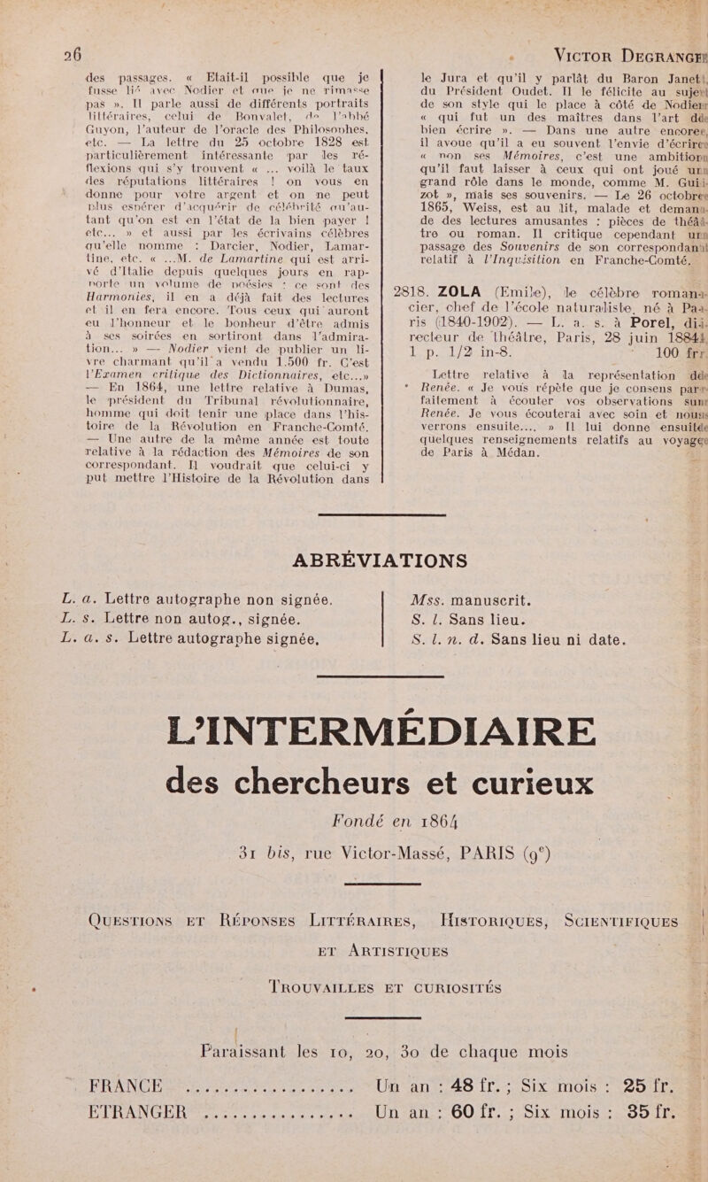 des passages. « Etait-il possible que je fusse 4% avec Nodier et aue je ne rimasse pas ». Il parle aussi de différents portraits littéraires, celui de Bonvalet, de l’Aabbé Guyon, l’auteur de l’oracle des Philosonhes, etc. — La lettre du 25 octobre 1828 est, particulièrement intéressante par des ré- flexions qui s’y trouvent « .… voilà le taux des réputations littéraires ! on vous en donne pour votre argent et on me peut plus espérer d'acquérir de céléhrité aœu’au- tant qu’on est en l’état de la bien payer | etc... » et aussi par les écrivains célèbres qu'elle nomme Darcier, Nodier, Lamar- line, etc. « ...M. de Lamartine qui est arri- le Jura et qu'il y parlât du Baron Janet, du Président Oudet. Il le félicite au suje®t de son style qui le place à côté de Nodierr « qui fut un des maîtres dans l’art dde bien écrire ». — Dans une autre encoree, il avoue qu'il a eu souvent l'envie d’écriree « mon ses Mémoires, c’est une ambitiorn qu'il faut laisser à ceux qui ont joué urn grand rôle dans le monde, comme M. Guii: zot », mais ses souvenirs. — Le 26 octobre 1865, Weiss, est au lit, malade et demanu. de des lectures amusantes : pièces de théâà. tre ou roman. Il critique cependant urn passage des Souvenirs de son correspondan relatif à l’Inquisilion en Franche-Comté. vé d'Italie depuis quelques jours en rap- norte ‘un volume de poésies : ce sont des Harmonies, il en a déjà fait des lectures et il en fera encore. Tous Ceux qui auront 2818. ZOLA (Emile), le célèbre romana- cier, chef de l’école naturaliste. né à Paa- eu J’honneur et le bonheur d’être admis ris (1840-1902). — L. à. s. à Porel, dii. à ses soirées en sortiront dans l’admira- recteur de théâtre, Paris, 28 juin 18844, tion... » — Nodier vient de publier un li- 1 p. 1/2 in-8. 100 frr vre charmant qu'il a vendu 1.500 fr. C’est l’Examen critique des Dictionnaires, etc...» Lettre relative à la représentation dde — En 1864, une lettre relative à Dumas, le président du Tribunal révolutionnaire, homme qui doit tenir une place dans l’his- toire de la Révolution en Franche-Comté. — Une autre de la même année est toute relative à la rédaction des Mémoires de son correspondant. I] voudrait que celui-ci y put mettre l'Histoire de la Révolution dans Renée. « Je vous répète que je consens par# failement à écouter vos observations sumnr Renée. Je vous écouterai avec soin et nous verrons ensuile..., » Il lui donne ensuitée quelques renseignements relatifs au voyager de Paris à Médan. &amp;s ABRÉVIATIONS MSss. manuscrit. S. !. Sans lieu. S. L. n. d. Sans lieu ni date. L. a. Lettre autographe non signée. L. s. Lettre non autog., signée. L. a. s. Lettre autogravhe signée, L’'INTERMÉDIAIRE des chercheurs et curieux Fondé en 1864 31 bis, rue Victor-Massé, PARIS (9°) QUESTIONS ET RÉPONSES LITTÉRAIRES, HISTORIQUES, SCIENTIFIQUES ET ARTISTIQUES TROUVAILLES ET CURIOSITÉS Paraissant les 10, 20, 30 de chaque mois FRANS TE TES AT nant AS TI = SIX MOIS 220) ETRANGER Un an : 60 fr. ; Six mois : 35fr: CCR)