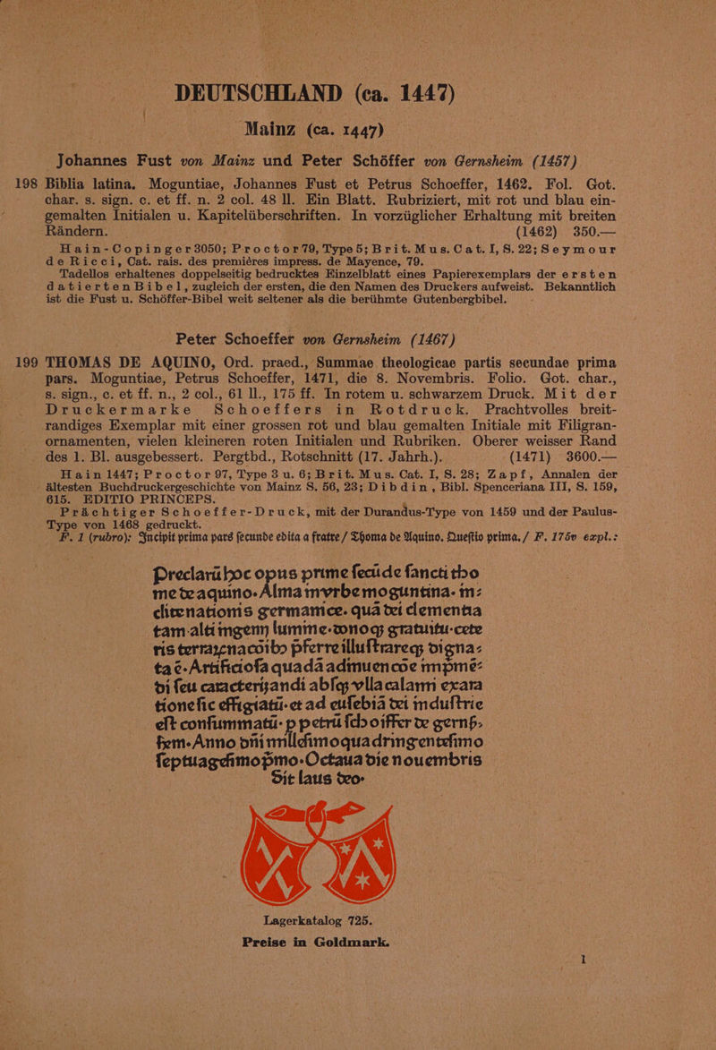 198 199 DEUTSCHLAND (ca. 1447) - Mainz (ca. 1447) Johannes Fust von Mainz und Peter Schéffer von Gernsheim (1457) Biblia latina. Moguntiae, Johannes Fust et Petrus Schoeffer, 1462. Fol. Got. char. s. sign. c. et ff. n. 2 col. 48 ll. Ein Blatt. Rubriziert, mit rot und blau ein- gemalten Initialen u. Kapiteliiberschriften. In vorziiglicher Erhaltung mit breiten Randern. (1462) 350.— Hain-Copinger3050; Proctor79, Type5; Brit.Mus.Cat.I,8.22;Seymour de Ricci, Cat. rais. des premiéres impress. de Mayence, 79. Tadellos erhaltenes doppelseitig bedrucktes Einzelblatt eines Papierexemplars der ersten datierten Bibel, zugleich der ersten, die den Namen des Druckers aufweist. Bekanntlich ist die Fust u. Schéffer-Bibel weit seltener als die beriihmte Gutenbergbibel. Peter Schoeffer von Gernsheim (1467) THOMAS DE AQUINO, Ord. praed., Summae theologicae partis secundae prima pars. Moguntiae, Petrus Schoeffer, 1471, die 8. Novembris. Folio. Got. char., s. sign., c. et ff. n., 2 col., 61 ll., 175 ff. In rotem u. schwarzem Druck. Mit der Druckermarke Schoeffers in Rotdruck. Prachtvolles breit- randiges Exemplar mit einer grossen rot und blau gemalten Initiale mit Filigran- ornamenten, vielen kleineren roten Initialen und Rubriken. Oberer weisser Rand Hain 1447; Proctor 97, Type 3 u. 6; Brit. Mus. Cat. I, 8S. 28; Zapf, Amnalen der 615. EDITIO PRINCEPS. Prachtiger Schoeffer-Druck, mit der Durandus-Type von 1459 und der Paulus- Type von 1468 gedruckt. ; F.1 (rubro): Sucipit prima pars fecunde edita a fratre / Thoma de Aquino. Oueftto prima. / F. 175 expl.: Preclari boc opus prime fecude fancti tho meteaquino- Alma mvrbe moguntina- mz clirenationis germamice. qua te clementia tam.ala ngenn lumme-wnog gratuitu-cete ris terrarenacoib pferreilluftrareg; oigna: tac-Artiftaofa quadaadmuencoe mpmeé: i feu caracterisandi abfq;-vilacalarm exara tionefic fhigiati- et ad eufebia tei mndultrie elt confummati: p petri fel oiffer te gernf. fem-Anno oni mnlleimoquadringenteimo {eptuagchmopmo-Octaua die nouembris Sit laus o- Lagerkatalog 725.