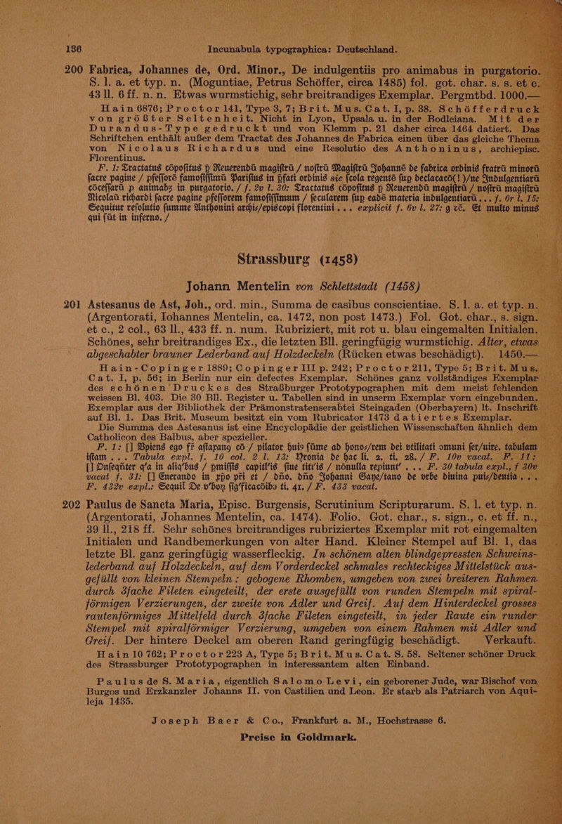 201 202 Incunabula typouraphica: Deutschland. Bp ay j i ey S. l. a. et typ. n. (Moguntiae, Petrus Schdffer, circa 1485) fol. got. char. s. 43 ll. 6ff. n.n. Etwas wurmstichig, sehr breitrandiges Exemplar. Pergmtbd. 100 H ain 6876; Proctor 141, Type 3, 7; Brit. Mus. Cat. I, p. 38. Schéfferd ck von groBter Seltenheit. Nicht in Lyon, Upsala u. in der Bodleiana. Mit de Durandus-Type gedruckt und von Klemm p. 21 daher circa 1464 datiert. — Schriftchen enthalt auBer dem Tractat des Johannes de Fabrica einen tiber das gleiche Th nH von Nicolaus Richardus und eine Resolutio des Anthoninus, archiepis a  Florentinus. ae F. 1: Teactatus cOpofitus p Renerenda magifira / noftra Magifira Sohanne de fabrica ordinis fratra minora facve pagine / pfefforé famofiffima Parifius in pfatt ordinis sic [cola regente fp declacaco(! )/ne Sndulgentia coceffara p animabs in purgatorto. / f. 2v 1. 30: Cractatus cdpofitus p Reuerenda magiftra / hoftra magifira — Nicolaa richardi facre pagine pfefforem famofiffimum / fecularem (up eadé materia indulgentiard a3 fe OP tedoe Sequitur refolutio bak Anthonini archis/eptscopi florentinit... explicit f. 6v 1, 27: g ce. Ct eee minus qui fat in inferno. / Strassburg (1458) Johann Mentelin von Schlettstadt (1458) Astesanus de Ast, Joh., ord. min., Summa de casibus conscientiae. 8.1. a. et Hey: <x cbgcchabier brauner Lederband aah Holzdeckeln (ae etwas eee Hain- Copinger 1889; CopingerIIIp. 242; Proctor 211, Type 5; tek Cat. I, Pp. 56; in Berlin nur ein defectes Exemplar. Schones ganz volistindiges Exe des sc h 6nen Druckes des Stra8burger Prototypographen mit dem meist fehle weissen Bl. 403. Die 30 Bll. Register u. Tabellen sind in unserm Exemplar vorn eingebun Exemplar aus der Bibliothek der Pramonstratenserabtei Steingaden (Oberbayern) It. Insch: auf Bl. 1. Das Brit. Museum besitzt ein vom Rubricator 1473 datiertes Exemplar. Die Summa des Astesanus ist eine Encyclopadie der geistlichen Wissenschaften ahnlich dem — Catholicon des Balbus, aber spezieller. a F.1: [] Bpiens ego fr aftarang co / pilator huis fame ad honoz/rem det ofilitati omuni fet/nire, iffam ... Tabula expl. f. 10 col. 2 1. 13: Qeonia de hac li. 2, th. 28./ F. 10v vacat. [] Onfeqnter q’a in aliq’bus / pmiffis capitis fine titv’is / nonulla vepiunt’ ... F. 20 tabula expl., f 3 vacat f. 31: [] Enerando in rpo prt ef / dio, dHo Johanni Gane/tano de vorbe diuina pui/dentia gi sede F. 432v expl.: Sequit De o’bor fig’ficacdibo ti. 41. / F. 433 vacat. Paulus de Sancta Maria, Episc. Burgensis, Scrutinium Scripturarum, Suh et pes n (Argentorati, Johannes Mentelin, ca. 1474). Folio. Got. char., s. fen c. et. ff. Tig Initialen und Randbemerkungen von alter Hand. Kicines Stempel auf BL 1: ‘aan letzte Bl. ganz geringfiigig wasserfleckig. In schdnem alten blindgepressten Schweins- ‘4 lederband auf Holzdeckeln, auf dem Vorderdeckel schmales rechteckiges Mitielstiick aus- gefiillt von kleinen Stempeln : gebogene Rhomben, umgeben von zwei breiteren Rahmen durch 3fache Fileten eingeteilt, der erste ausgefillt von runden Stempeln mit spiral- formigen Verzierungen, der zweite von Adler und Greif. Auf dem H interdeckel gross rautenformiges Mittelfeld durch 3fache Fileten eingeterlt, in jeder Raute ein rund Stempel mit sprralformiger Verzierung, umgeben von einem Rahmen mit Adler und Greif. Der hintere Deckel am oberen Rand geringfigig beschadigt. Verkauft. Hain 10 762; Proctor 223 A, Type 5; Brit. Mus. Cat. S. 58. Seltener schéner Druck. des Strassburger Se in interessantem alten scan Burgos und Hest artes J ohanns II. von Oustilien and Leon. Er starb als Patriarch von Aqui- leja 1435. Joseph Baer &amp; Co., Frankfurt a. M., Hochstrasse 6.