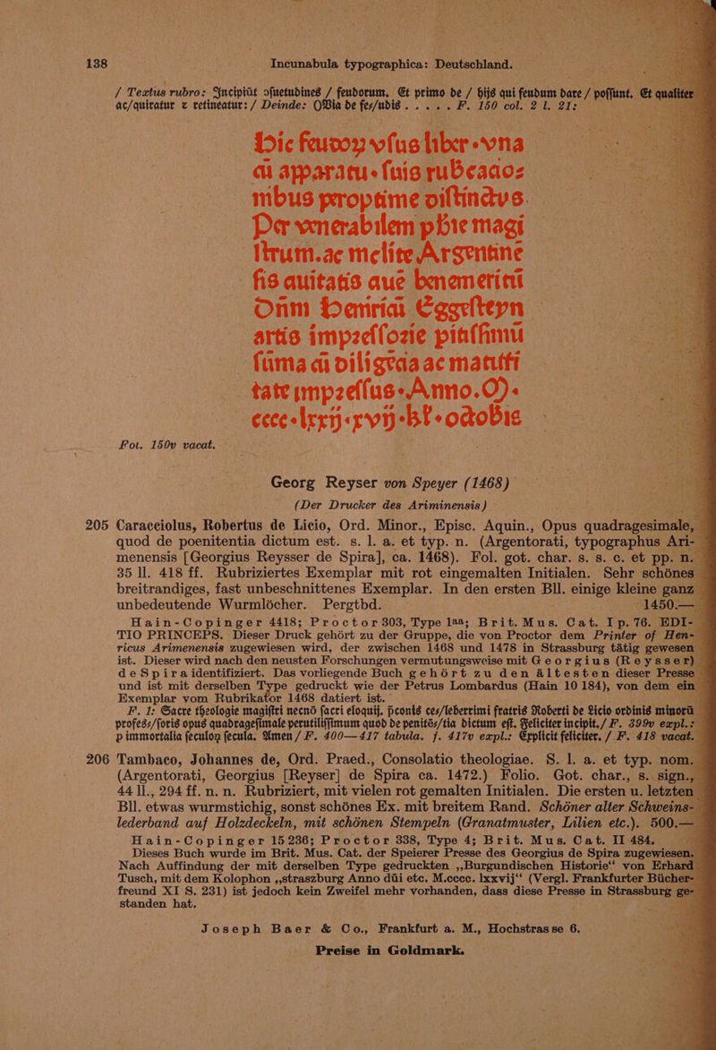 205 206 V4 Teatus rubro: Ynciptat ofuetudines / feudorum, Gt primo de / hijs qui ee bate / poffunt, &amp; cua ac/quiratur z retineatur: / Deinde: OBia de lighted «co etaute Ia 50) CO a ibs Dic feuror vius fikr-vna — a aparatuefuisrubeadoz mbuspropameoiltindvs. Per vxnerabilem phie magi Ttrum.ae melite Argentine fis quitatis aue bnemeritt Onm Henria Cgsriteyn artis impeeifozie piaffimu fumadioiligeaaacmatitt = tateimpzeffus-Anno.O)- a eceesbrrt)« TVD: “bt -octobis ee Se Fot. 150v vacat. Georg Reyser von Speyer (1468) (Der Drucker des Ariminensis ) Caracciolus, Robertus de Licio, Ord. Minor., Episc. Aquin., Opus quidragesrreial 4 quod de poenitentia dictum est. s. 1. a. et typ. n. (Argentorati, typographus Ari- B menensis [Georgius Reysser de Spira], ca. 1468). Fol. got. char. s. s. c. et pp. ne 35 ll. 418 ff. Rubriziertes Exemplar mit rot eingemalten Initialen. Sehr schénes- breitrandiges, fast unbeschnittenes Exemplar. In den ersten Bll. einige kleine ganz | unbedeutende Wurmlécher.. Pergtbd. —1450.— - Hain-Copinger 4418; Proctor 303, Type 128; Brit. Mus. Cat. Ip. 76. EDI- | : TIO PRINCEPS. Dieser Druck gehért zu der Gruppe, die von Proctor dem Printer of Hen-— ricus Arimenensis zugewiesen wird, der zwischen 1468 und 1478 in Strassburg tatig gewesen — ist. Dieser wird nach den neusten Forschungen vermutungsweise mit Georgius (Reysser) deSpira identifiziert. Das vorliegende Buch gehort zu den altesten dieser Presse — und ist mit derselben Type gedruckt wie der Petrus Lombardus (Hain 10 184), von dem ein Exemplar vom Rubrikator 1468 datiert ist. . F. 1: Gacre theologie magiftrt necns (acri eloquif. pconts ces/lebervimt fratris Roberti de Licio ordinis minora profess/foris opus quadragefimale perutiliffimum quod de penités/tia dictunt eft. Felictter incipit./ F. 399v expl.: p immortalia feculon fecula. Umen/ F. 400—417 tabula. f. 417v expl.: Erplicit feliciter. / F. 418 vacat. Tambaco, Johannes de, Ord. Praed., Consolatio theologiae. S. 1. a. et typ. nom. (Argentorati, Georgius [Reyser] de Spira ca. 1472.) Folio. Got. char., s. sign., 44 ]]., 294 ff.n.n. Rubriziert, mit vielen rot gemalten Initialen. Die ersten u. letzten Bl. etwas wurmstichig, sonst schones Ex. mit breitem Rand. Schéner alter Schweins-_ lederband auf Holzdeckeln, mit schénen Stempeln (Granatmuster, Lilien etc.). 500.— Hain-Copinger 15 236; Proctor 338, Type 4; Brit. Mus. Cat. II 484, a Dieses Buch wurde im Brit. Mus. Cat. der Speierer Presse des Georgius de Spira zugewiesen. Nach Auffindung der mit derselben Type gedruckten ,,Burgundischen Historie‘‘ von Erhard Tusch, mit dem Kolophon ,,straszburg Anno dui etc. M.cccc. lxxvij‘‘ (Vergl. Frankfurter Biicher- freund XI S. 231) ist jedoch kein Zweifel mehr vorhanden, dass diese Presse in nigees ‘265 standen hat. 4 Joseph Baer &amp; Co., Frankfurt a. M., Hochstrasse 6.