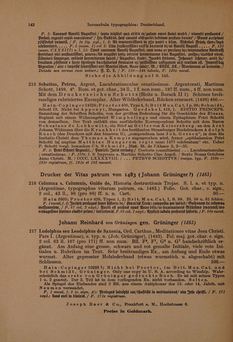 215 216 217 F. 1: Canones Uurelti Uuguftini / ingta triplicé qua edidit re/gulam omni ftatui moda / vinendi preftantes L268 Prelati. regendi copia nanciscunt’ / Hic Subditi. (uis curatis obfequedi debitum preftare Docent’ / Mores accipiunt celeberrima. .... F.3 (num. I) col I: Vita peellentiffimi eccl’ie doctoris di/ui Aurelij Mugufti..... F. 135 (num. CXX XIII) v. 1. 31: Opus canonum Uurelij Unguitini, cum noua ac preclara ins/terpretatione Umbrofit oriolant virt preftantiffimt. generas/lis magiftri totig ordinis heremitarum dint Wuguftint. per(pes/ctabiles viros. Tilman limperger. ordinis heremitarum fancti / Uuguftini. fratre. Jacoba fedderer. Johanne fcherrer. arti lis/ beraliumt pfe(fores z facre theologie bacchalariog formatos er/quifitiffime caftigatum atg reuifum eft. Smrprefjaas Argentine / arte zc impéefis folertiffimi viri cing fott. Unno falut7. M. / CECCC. TC. / Monimenta ad lectorem. / Deinde sex versus cum subscr.: §. D. &amp; | F. 136—146 tabula, F. 146v vacat. Siehe die Ab build uae au £S, 145. Schottus, Petrus, Argent, Lucubratiunculae ornatissimae. Argentorati, Martinus Schott, 1498. 4°. Rom. et got. char., 34 ll., 1 f. non num., 187 ff. num., 4ff.non num. ~ Mit dem Druckerzeichen Schotts (Heitz u. Barack II 1). Schones breit- randiges rubriziertes Exemplar. Alter Wildlederband, Riicken erneuert. (1498) 480.— Hain-Copinger14524;Proctor409, Type4,5;BritMus.Cat.Ip.96;Schmidt, Schott 13. Nicht bei Apponyi, Hungarica. Goedekel, 419, 1. EDITIO ‘PRINCEPS. Sammlung der Schriften Schotts, von der gré8ten Bedeutung fiir die Geschichte des Elsass. — Beginnt mit einem Widmungsbrief Wimphelings und einem Epitaphium Petri Schotti von demselben. Der Text enthalt eine ausfiihrliche Korrespondenz Schotts mit dem Baron Johann Widmann iiber die K rank h ei t des beriihmten Strassburger Buchdruckers A d ol ph Imitatio Christi dem Thomas a Kempis zugesprochen wird, ferner ,,epithalamion Petri _ Schotti in} nuptias Matthiae Hungarum regis anno 1477 celebratum“ etc. Ueber - P. Schott vergl. besonders Ch. Schmidt, Hist. lit. de l’Alsace 2, 2—35. F. 1: Petri Scotti Urgentin. / Patricit: Juris otriusq / Doctoris consultissimi . . . Lucubraciunculae Anno Christi. M. / CCCC. LXXXXVIII. / ... PETRVS SCHOTTVS | insign. typ. F. 188’— 191r registrum, ff. 191v et 192 vacant. isin eta Drucker der Vitas patrum von 1483 (Johann Griininger ?) (1483) (Argentinae, typographus vitarum patrum, ca. 1483.) Folio. Got. char., c. sign., octuagefime feptino cinsde prime / indictionis. F.88 col. 1 expl.: Explicit tabula prefentis piftorte. | F. 88v vacat. — Johann Reinhard von Gritningen gen. Griininger (1483) Ludolphus seu Leodolphus de Saxonia, Ord. Carthus., Meditationes vitae Jesu Christi. — Pars I. (Argentinae), s. typ. n. (Joh. Griininger), (1483). Fol. maj. got. char.c. sign. 2 col. 63 ll. 167 (pro 171) ff. non num. Bil. F4, F’, G4 u. G’ handschriftlich er- tialen u. Rubriken im Text. Sehr breitrandiges Ex., am Anfang und Ende etwas wurmst. Alter gepresster Holzlederband (etwas wurmstich. u. abgeschabt) mit Schliessen. 100.— — Hain-Copinger 102931; Nicht bei Proctor, im Brit. Mus. Cat. und bei Schmidt, Griininger. Only one copy in U. S. A. according to Winship. Wabhr- scheinlich das erste von Grininger gedruckte Buch. Es ist mit seinen Typen lu. 2 gesetzt. Der 2. Teil ist in dem vorliegenden Ex. nicht vorhanden. Selten. Neumen verwendet. expl.: Sans enti in dininis. / F. 171v registrum. Joseph Baer &amp; Co., Frankfurt a. M., Hochstrasse 6.