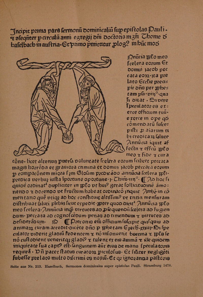 ' “ncipie p2ima pars fermona Domimicaliti fup epiftolas Danli - < afeqnter parculiianm egregij om doctozsm3n Chome do bafelbach manftria-Grpamo pmicatur plog? mfducmod sQnicta ypfo meo fcelera eozum Et Domui jacob pec cata eon: jta pee lato Ecchte peeaz _ pit ons per yphe- tam pla: pi°-qua h ontat - Srvere Tpeenlato2 ea er: erce officium tuu- ererce in Ope qd comenodatu fulcez pit: p> aiarum tt bi creditax faluce “Annu cia iquit af Feétn z effcu ypfo meo z fide z cura cone: licet aleeriug puerfa voluntate fcelera eozum fcilicee peccata magis hozréoa et gratioza cnmina et Domu jacob peccara eo2um ~ compacdnem micza [zm Olofam pecdieaoo annicta [celera yplt- p2eoica perbu3 iufta ipoztune opoztune:)- Chim-nn®: | Ao boc h quioe ozdinat* oupliciter i ypfo vet buy? gerat folliatuome amo- nendo z docendd vt Fructum habe at ozdinaco ynquit Amb2-1n co mentario qué vtiq3 ad boc confhtusg altiihm? vt ¢raa menfaram oiltribuat fluct plebis hcuc erpeodtt -ypter quod dicte? Annu cta plo meo f{celera-Annicta ing virtutes.ad pfequendi [celera ad Fu gien oum: peccata ad cognofceoum- penasg ad ttmendum z virtutes ad oehderaoum. sR Preecome em ofhaumfulaipie quifquis ad animay, curam accedit-orcece Ono p Phetam E3zech-xrg11}> Hr fpe cilatoz miderit glaom Peoentem z noinfonuent bueana < tpla fe miquitate fua cape? eft: fanguinem aur etug de manu fpeculatons requira » Dili pacer Matus curacoy piculofug: Ee fhificer negligeet - fubefle peetaco multo difcrimi os norw. Ec gz ignozanaa paftcais Seite aus Nr. 213. Haselbach, Sermones dominicales super epistolas Pauli. Strassburg 1478. MGa |