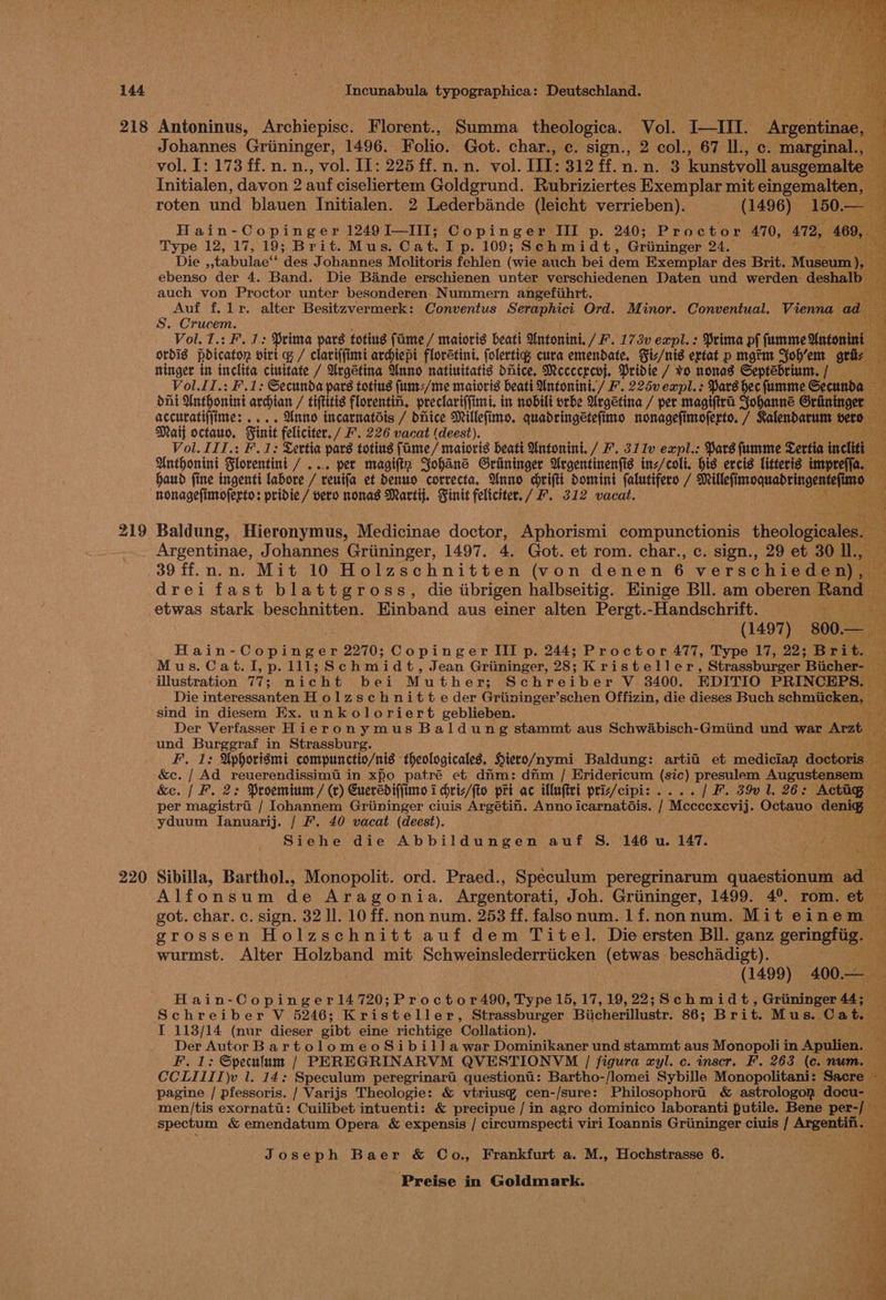 219 220 Incunabula Rs Deutschland. Johannes Grininger, 1496. Folio. Got. char., c. sign., 2 col., 67 Il., c. marginal., vol. I: 173 ff. n. n., vol. Il: 225 ff. n,n. vol. III: 312 ff. n.n. 3 kunstvoll ausgemalte 2 Initialen, davon 2 auf ciseliertem Goldgrund. Rubriziertes Exemplar mit eingemalten, — roten und blauen Initialen. 2 Lederbande (leicht verrieben). (1496) 150. a Hain-Copinger 1249I—III; Copinger III p. 240; Proctor 470, 472, 409, Type 12, 17, 19; Brit. Mus. Cat. Ip. 109; Schmidt, Griininger 24. ” Die _tabulaet ‘des Johannes Molitoris fehlen (wie auch bei dem Exemplar des Brit. Musee ebenso der 4. Band. Die Bande erschienen unter verschiedenen Daten und werden deshall auch von Proctor unter besonderen. Nummern angefiihrt. ; Auf f, lr. alter Besitzvermerk: Conventus Bek et Ord. Minor. Conventual. S. Crucem. Vol. 7.: F. 1: Prima pars totius fame / matoris beati Antonini. / F.173v onal Prima pf sanenie Maton : ordis pdicaton vii q / clariffimi ardiepi flovetini. folertig cura emendate, Fiz/nis extat p mgrm Yobh’em gti: i ringer in inclita ciuitate / Urgetina Unno natinitatis hice. Mececrcvj. Pridie / vo nonas Septebrium. / ; Vol.lI.: F.1: Secunda pars toting fum-/me maioris beati Untonini./ F. 225v expl.: Pars hec fumme Secunda — ) dni Anthonini avian / tiftttis floventin, preclariffimi. in nobili orbe Urgetina / per magiftra Johanne Grininger accuratijjime: .... Unno incarnatdis / dhice Millefimo. quadringétefimo nonagefimoferto. / Ralendarum bere Mati octauo, Finit feliciter./ F. 226 vacat (deest). i Vol. III.: F. 1: Lertia pars totius fame / maioris beatt Untonini. / F. 311v expl.: Pars fumme Sertia inclitt Hy, Anthonini Slorentini / vo pet magifiz Yohané Griininger Argentinenfis inz/coli. his ercis litteris impreffa. haud fine ingenti labore / reuifa et dDenuo correcta, Wnno chrifti Domini (alutifero / shill riaa ¥ nonagefinroferto: pridie / vero nonas Martij. Finit feliciter./ F. 312 vacat. Baldung, Hieronymus, Medicinae doctor, Aphorismi compunctionis theoloviaate Argentinae, Johannes Griininger, 1497. 4. Got. et rom. char., c. sign., 29 et 30 ll, — 39 ff.n.n. Mit 10 Holzschnitten (von denen 6 verschieden), f drei fast blattgross, die tibrigen halbseitig. Einige Bll. am oberen Rend etwas stark beschnitten. Einband aus einer alten Pert. -Handschrift. ‘ bt (1497) 800.- — ao Hain- Cosine es 2270; Copinger III p. 244; Proctor 477, Type 17, 22; Bribe Mus.Cat.I,p.111;Schmidt, Jean Griininger, 28; Kristeller, Strassburger Biicher- hy illustration 77; nicht bei Muther; Schreib er V 3400. EDITIO PRINCEPS. a Die interéssanten Holzschnitte der Griininger’schen Offizin, die dieses Buch schmiicken, | Wh sind in diesem Ex. unkoloriert geblieben. Der Verfasser Hieronymus Baldung stammt aus Schwabisch-Gmiind und war Arzt, und Burggraf in Strassburg. ¥ F, 1: Uphorismi compunctio/nis theologicales. Hiero/nymi Baldung: artii et mediciap doetoris | - &amp;c. / Ad reuerendissimti in xpo patré et dim: dim / Eridericum (sic) presulem Augustensem — &amp;e. | F. 2: Proeminm / (v) Cuerediffimo 1 hriz/fto pri ac iMluftei priz/cipi: .... | F. 39v 1. 26: Actag § per magistra / Iohannem Griininger ciuis Argéetii. Anno icarnatdis. / Mcccexcvij. Octauo Genta a yduum Jlanuarij. / F. 40 vacat (deest). ie Siehe die Abbildungen auf S. 146 u. 147. i Sibilla, Barthol., Monopolit. ord. Praed., Speculum peregrinarum quaestionum ad Alfonsum de Aragonia. Argentorati, Joh. Griininger, 1499. 4°. rom. et got. char. c. sign. 32 ll. 10 ff. non num. 253 ff. falsonum. 1f.nonnum. Mit einem grossen Holzschnitt auf dem Titel. Dieersten Bll. ganz gevingtg, wurmst. Alter Holzband mit Schweinslederriicken (etwas beschadigt). ‘ (1499) 400— i Hain-Copinger14720;Proctor490, Type 15, 17, 19,22; Schmidt, Griiminger 44; ug Schreiber V 5246; Kristeller, Strassburger Biicherillustr. 86; Brit. Mus... Cat * I 113/14 (nur dieser gibt eine richtige Collation). Der Autor BartolomeoSibil1awar Dominikaner und stammt aus Monopoli in Apulien. — F. 1: Speculum / PEREGRINARVM QVESTIONVM | figura xyl. c. inser. F. 263 (c. num. CCLIII1)v 1. 14: Speculum peregrinari questioni: Bartho-/lomei Sybille Monopolitani: Sacre 4 pagine / pfessoris. / Varijs Theologie: &amp; vtriusy cen-/sure: Philosophora &amp; astrologopn docu- — men/tis exornatt: Cuilibet intuenti: &amp; precipue /in agro dominico laboranti putile. Bene Lr oe spectum &amp; emendatum Opera &amp; expensis / circumspecti viri Ioannis Griininger ciuis / Argentifi. — a , : Joseph Baer &amp; Co., Frankfurt a. M., Hochstrasse 6. Preise in Goldmark. . \