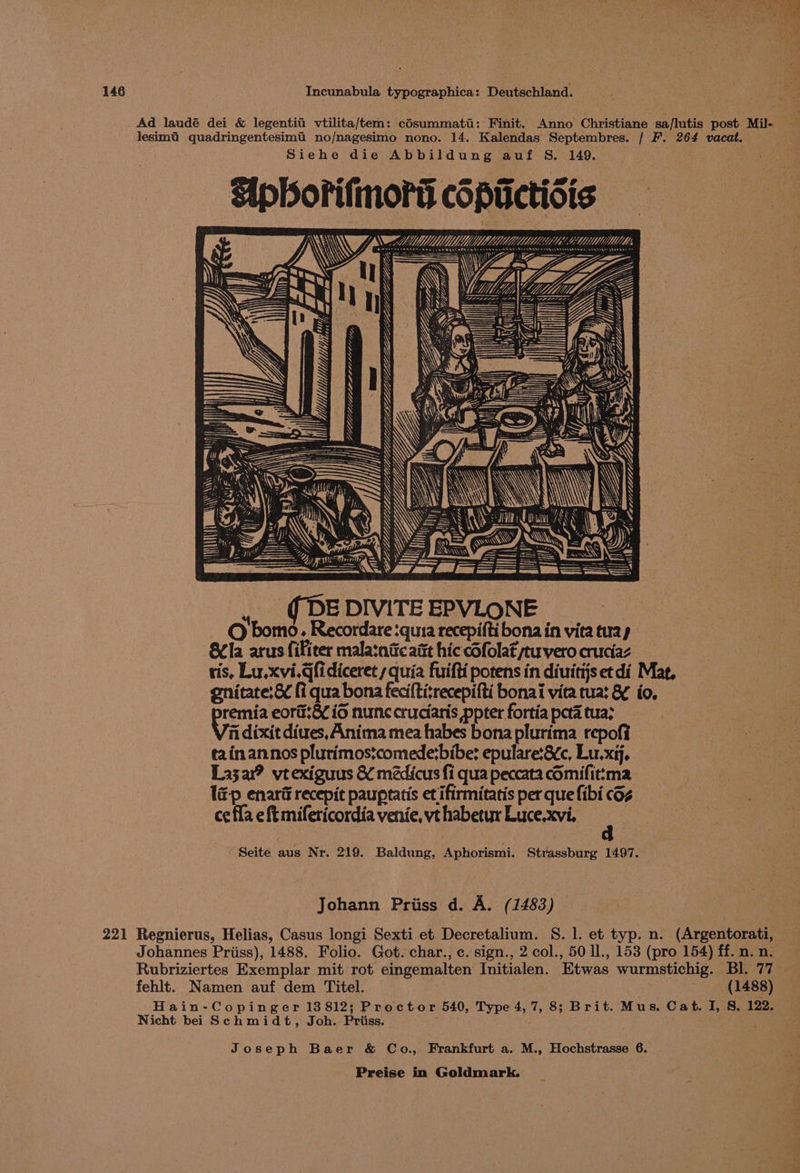 Ad laudé dei &amp; legentiti vtilita/tem: Eoeurmnte : Finit. Anno Christiane sa/lutis post Mil- lesimti quadringentesimt no/nagesimo nono. 14. Kalendas Septembres. / F. 264 vacat. Siehe die Abbildung auf S. 149. Sipborilmors copuctiois Ni wn AL m = LG ES BLDYAADED SO le TAN \ Le. uth Ny fa), Ys ———— Wa, ,, QDEDIVITEEPVLONE © bomo. Recordare :quia recepifti bona in vita tuay SCla arus fifieer malatnitc att hic cSfolat peuvero cruciaz ris, Lu.xvi.@fidiceret s quia fuifti potens in diuitijs et di Mag, gnitate:&amp; fi qua bona fecifti:recepifti bonai vita tua: &amp; io, remia eora:&amp;¢ io nunc cruciaris ppter fortia peta tua? fi dixit diues, Anima mea habes bona plurima repofi tain annos plutimos:comede:bibe: epulare:8¢c, Lu. xij. Lazar? vtexiguus &amp; médicus fi qua peccata cOmifit:ma l&amp;p enari recepit paupratis et ifirmitatis per que fibi cOz ce fla eft mifeticordia venie, vt habetur Luce.xvi, Seite aus Nr. 219. Baldung, Aphorismi. Strassburg 1497. Johann Priiss d. A. (1483) 221 Regnierus, Helias, Casus longi Sexti et Decretalium. S. 1. et typ. n. (Argentorati, Johannes Priiss), 1488. Folio. Got. char., c. sign., 2 col., 50 ll., 153 (pro 154) ff. n. n. Rubriziertes Exemplar mit rot eingemalten Initialen. Etwas wurmstichig. Bl. 77 fehlt. Namen auf dem Titel. (1488) Hain-Copinger 13812; Proctor 540, Type 4, 7, 8; Brit. Mus. Cat. I, S, 122. Nicht bei Schmidt, Joh. Priiss. ; Joseph Baer &amp; Co., Frankfurt a. M., Hochstrasse 6.