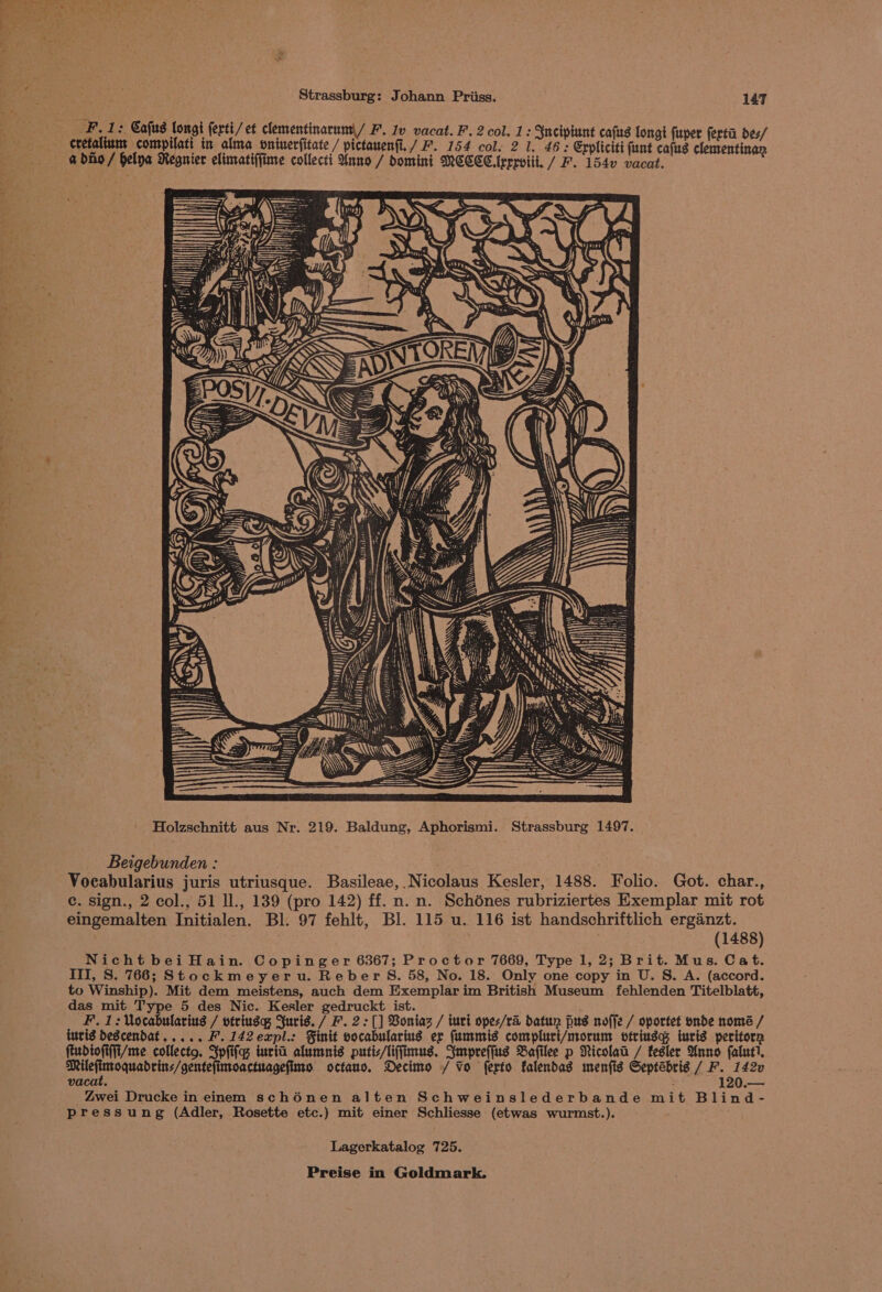 FL 1: Cafus longi (erti/ et clementinarum)/ F’. Iv vacat. F. 2 col. 1: 3ncipiunt cafus longi fuper ferti des/ cretalium compilati in alma oninerfitate / pictauenfi./ F. 154 col. 2 1. 46; Erpliciti funt cafus clementi a dino / hela Regnier elimatiffime collecti Anno / omint MCCCClrrrviit. / F. 1540 fers : oe S > Holzschnitt aus Nr. 219. Baldung, Aphorismi. Strassburg 1497. Beigebunden : Vocabularius juris utriusque. Basileae,. Nicolaus Kesler, 1488. Folio. Got. char., ec. sign., 2 col., 51 ll., 139 (pro 142) ff. n. n. Schdnes rubriziertes Exemplar mit rot eingemalten Initialen. Bl. 97 fehlt, Bl. 115 u. 116 ist handschriftlich erganzt. : (1488) Nicht bei Hain. Copinger 6367; Proctor 7669, Type 1, 2; Brit. Mus. Cat. Ill, S. 766; Stockmeyeru. Reber S. 58, No. 18. Only one copy in U. S. A. (accord. to Winship). Mit dem meistens, auch dem Exemplar im British Museum fehlenden Titelblatt, das mit Type 5 des Nic. Kesler gedruckt ist. F. 1: Vocabularius / vtriuga Suris. / F. 2: [] Voniaz / turi opes/ra datun pus noffe / oportet onde home / iuvig dDescendDat..... F. 142expl.: Finit vocabularius er fummis compluri/morum vtringg iuris peritorn fiudiofiffi/me collecto. Spfifas iuria alumnis putis/liffimus. Smpreffus Bafilee p Nicola / fesler Anno faluti, ads IN SA eae da octano. Decimo / Vo ferto falendas menfig Septébrig / F. 1420 vacat. : : 120.— _ Zwei Drucke in einem schénen alten Schweinslederbande mit Blind- Pressung (Adler, Rosette etc.) mit einer Schliesse (etwas wurmst.). Lagerkatalog 725.