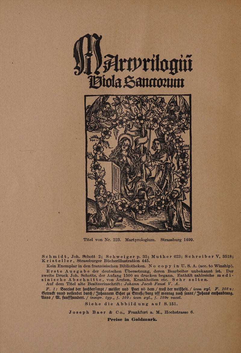 Titel von Nr. 223. Martyrologium. Strassburg 1499. Schmidt, Joh. Schott 2; Schweiger p. 35; Muther 623; Schreiber V, 3518; Kristeller, Strassburger Biicherillustration 445. Kein Exemplar in den franzésischen Bibliotheken. No copy in U.S.A. (acc. to Winship). — Erste Ausgabe der deutschen Ubersetzung, deren Bearbeiter unbekannt ist. Der zinische Abschnitte, von Arzten, Krankheiten etc. Sehr selten. Auf dem Titel alte Besitzerinschrift: Johann Jacob Faust V. A. F. 1: Boecius der hochberimpt / meifter ond Poet vd dem / troft der weifiheit. / icon xyl. F. 108 v: Getrudt onnd vollendet durd / Johannem Scot in Strafs/burg off montag nad fannt/ Johans enthaubtung. Anno / M. funffhundert. / insign. typ., f. 109: icon ayl., f. 109v vacat. Siehe die Abbildung auf 8.151. Joseph Baer & Co., Frankfurt a. M., Hochstrasse 6.