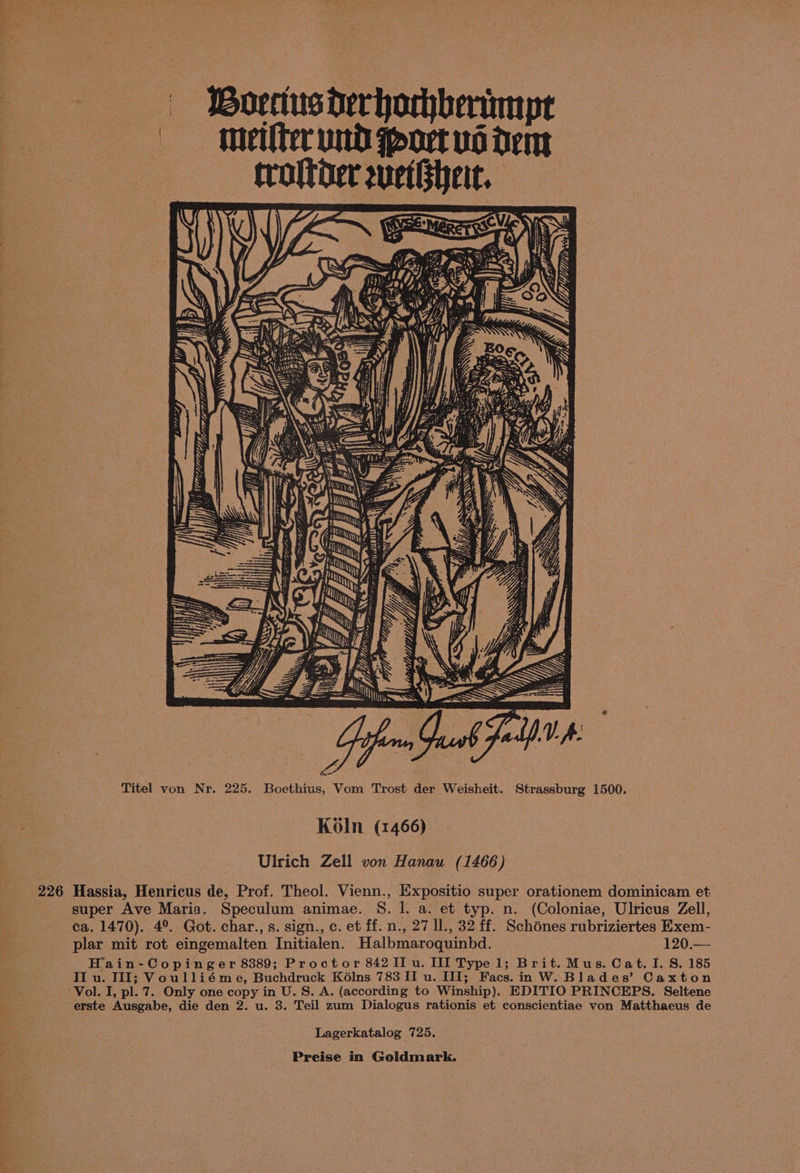 1? Tce mk eos te oe t es | Bovectusderhorhberimyt | metlter und port vd dem trottber uetsheit. Ge PP L ERENT EG “ff = P78 Titel von Nr. 225. Boethius, Vom Trost der Weisheit. Strassburg 1500. Koln (1466) Ulrich Zell von Hanau (1466) 226 Hassia, Henricus de, Prof. Theol. Vienn., Expositio super orationem dominicam et super Ave Maria. Speculum animae. S. l. a. et typ. n. (Coloniae, Ulricus Zell, ca. 1470). 4°. Got. char., s. sign., c. et ff. n., 27 ll., 32 ff. Schénes rubriziertes Exem- plar mit rot eingemalten Initialen. Halbmaroquinbd. 120.— Hain-Copinger 8389; Proctor 842 II u. III Type 1; Brit. Mus. Cat. I. S. 185 II u. III; Voulliéme, Buchdruck K6élns 783 II u. III; Facs.in W. Blades’ Caxton Vol. I, pl. 7. Only one copy in U.S. A. (according to Winship). EDITIO PRINCEPS. Seltene erste Ausgabe, die den 2. u. 3. Teil zum Dialogus rationis et conscientiae von Matthaeus de Lagerkatalog 725.