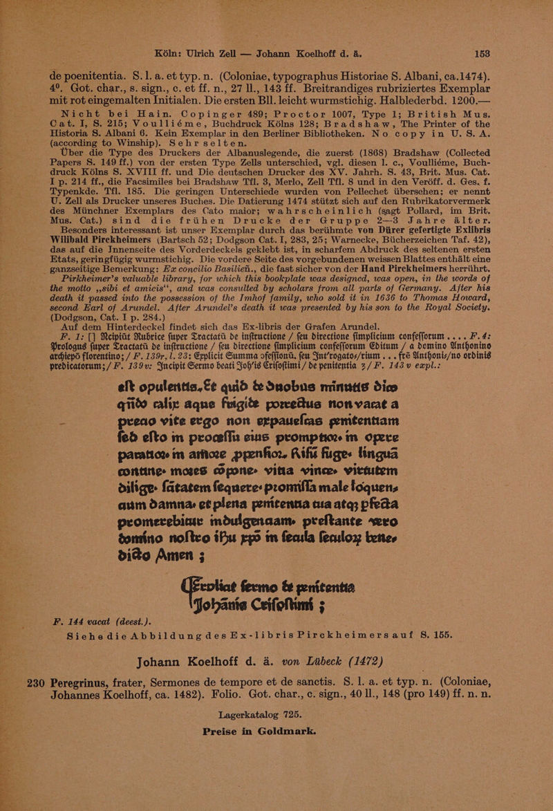 de poenitentia. 8.1. a.ettyp.n. (Coloniae, typographus Historiae 8. Albani, ca.1474). 4°, Got. char., s. sign., c. et ff. n., 27 ll., 143 ff. Breitrandiges rubriziertes Exemplar mit rot eingemalten Initialen. Die ersten BIl. leicht. wurmstichig. Halblederbd. 1200.— Nicht bei Hain. Copinger 489; Proctor 1007, Type 1; British Mus. Cat. I, S. 215; Voulliéme, Buchdruck K6lns 128; Bradshaw, The Printer of the Historia S. Albani 6. Kein Exemplar in den Berliner Bibliotheken. No copy in U.S.A. (according to Winship). Sehr selten. Uber die Type des Druckers der Albanuslegende, die zuerst (1868) Bradshaw (Collected Papers S. 149 ff.) von der ersten Type Zells unterschied, vgl. diesen 1. c., Voulliéme, Buch- druck Kélns S. XVIII ff. und Die deutschen Drucker des XV. Jahrh. S. 43, Brit. Mus. Cat. I p. 214 ff., die Facsimiles bei Bradshaw Til. 3, Merlo, Zell Tfl. 8 und in den Veréoff. d. Ges. f. Typenkde. Tfl. 185. Die geringen Unterschiede wurden von Pellechet tibersehen; er nennt U. Zell als Drucker unseres Buches. Die Datierung 1474 stiitzt sich auf den Rubrikatorvermerk des Mimchner Exemplars des Cato maior; wahrscheinlich (sagt Pollard, im Brit. Mus. Cat.) sind die frithen Drucke der Gruppe 2—3 Jahre alter. Besonders interessant ist unser Exemplar durch das beriihmte von Diirer gefertigte Exlibris Wilibald Pirckheimers (Bartsch 52; Dodgson Cat. I, 283, 25; Warnecke, Biicherzeichen Taf. 42), das auf die Innenseite des Vorderdeckels geklebt ist, in scharfem Abdruck des seltenen ersten Etats, geringfiigig wurmstichig. Die vordere Seite des vorgebundenen weissen Blattes enthalt eine - ganzseitige Bemerkung: EF concilio Basilieh., die fast sicher von der Hand Pirekheimers herriihrt. Pirkheimer’s valuable library, for which this bookplate was designed, was open, in the words of the motto ,,sibi et amicis‘‘, and was consulted by scholars from all paris of Germany. After his death it passed into the possession of the Imhof family, who sold it in 1636 to Thomas Howard, second Earl of Arundel. After Arundel’s death it was presented by his son to the Royal Society. (Dodgson, Cat. I p. 284.) Auf dem Hinterdeckel findet sich das Ex-libris der Grafen Arundel. F. 1: [|] Reiptat Rubrice fuper Cractata de inftructione / feu directione fimplicium confefforum.... F. 4: Prologus fuper Cractata de inftructione / feu directione fimplicium confefforum Cditum / a domino Unthonino archtepo florentino; / F. 139r, 1. 23: Explicit Summa ofeffiont. feu Snt’rogatos/rium .. . fré Unthoniz/no ordinis predicatorum; / F. 139v: Yncipit Sermo beati Joh’is Crifoftintt / de penitentia 2/F. 143.v eaxpl.: elt opulentia.€¢ quid &amp; duobns minutis dico qiito calix aque frigite porvettus non varat a preao vite ergo non erpauelas gemtentiam Bee fed efto m proceffs cus prompt im opere ee — paration in artoze ppenfior Rifis figes lingua ° epittities moseS pone vita vinces vittutem dilige: fatatem fequere: pronnfla male loquens aum damna: et plena penicenna ua ata; pfeda promerebiar mduigenaam preftante vero | gomino noftco ifu rp im fecula feculox bene, “om ——s BIA Amen 3 : rpliag fermo &amp; penitentia Jobants Ceifoltins ; F. 144 vacat (deest.). Siehedie Abbildungdes Ex-libris Pirckheimersauf 8, 155. — Johann Koelhoff d. a. von Liibeck (1472) 230 Peregrinus, frater, Sermones de tempore et de sanctis. S. 1. a. et typ. n. (Coloniae, fi, Johannes Koelhoff, ca. 1482). Folio. Got. char., c. sign., 40 ll., 148 (pro 149) ff. n. n. Lagerkatalog 725.