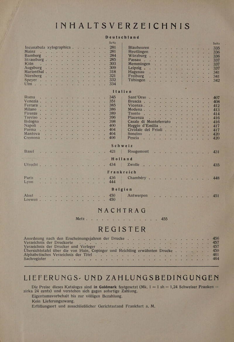 [NTA SVE RZ Gries Deutschland Seite Seite Incunabula sha as dye east a We bites to | Blaubeuren: 2° >) Na ae eee 4 Soeeeoes MAINZ Yhita) eos Lee os® Nay Be ered Reutlingen 7. niet teu et eae On Bamber? \i.0 wpe Poh see eu ead eae a ee ae Warzburgig: o62 2 te a” 6, Oe Strassburg gh.) PAROS ay baleen) eae tek Passates: sh aslo dy ee Se Koln PPT rite wisn OE AM Aa To Ste Memmingen io. 50 tN te hiti'ayere: 4 eee Atigsburg . 7000 2 a uibsomeeret re ustene Pe Pie oe LeIp Zig ah. 04). 5° Lon ed 2) Martenthal::. 20 ..o7 Gio aiwttant sc rek 1 eee Hlagenat 4.5 fas 1a a a oe et) eee Niirnberg © 00. es aoa hs as oh 6) a eee Ree) reir sto ee ae ee rr ed Speyer 0. cx a GTi jie) (ley ponies iene Tabingeny 3) s03 hs <2 o. A een eet eee Uy cc iis) Uren os te et UE te Meera 4. Italien Roma. ce wel RP cp Se a SAD CS AEE IE GIe els 2 On Rema ieee oe 0 Vetieziay. 3. 4. Bourke 5 Uy le 4 OR 1G PIB rOSCia ce ee ee ee Ferrara’... /8Rx ah ees 2h se og BOOB SBE NOE Gita sls Ot wae ar Milano 0.0 es ay sc eh ei es le Ges A BOY SMOU ea <i) ae emer cre gece ane ee Firenze. oe “2 0 P waa a iah SBO eh SEO RREG <0 tere ee Treviso, e'g) si dghaee | Bae ss SOG Se OO ume Rent aeetr ze iS, Slag, ee eat eee ae Bologita 5: Dee fa Aeeengin tae Woe tales Re Casale di Monteferrato . . . . . . 416 Napoli. 0 4 wise Ue yee es. ty 400.) Reggio’ ad’ Emilia 50.55. > ie Paria 6 San Pe 0 pees sad © oe oxen ate Cividale dél-Friull-. ¢.. .\ . ::- (ee Mantova 2°. 7 PRINS Veet. eve che 2a s tree OOIIO LEG uae cease «tenes Se) ie ne Cremona: ea Sa oa a a OG en Ts Pesta a ee at een eee Schweiz Basels i: oo eee at, AOS ee Wen ears 2 Rougemont. 67. BO ae ee Holland Wtrecht ove. co EP Se os Ss AS 4S OZ. WOT Goa ne ee 435 Frankreich Paris «=... Sa ea). oe 1 ABB attri y ae eek LOR ata shee a Rees PS ay eee Belgien Alost= 00 00 0) ae aise te OO AT EWET DOIN 0 eie cem acre ne eee LODE WETT hay) 8 3 (0S | ee RL re ea NACHTRAG MOE Ze ct ee i ae ae ea ee eee Anordriung nach den Erscheinungsjahren der Drucke . . 5% 1. . 2 . 4 4) 0) se Verzeichnis der Druckorte . . Rees Ce) ay) Verzeichnis der Drucker und Verleger : oy ak help Ubersichtstafel tiber die von Hain, Copinger und Reichling erwdhnten Drucke . . . . . . . 459 Alphabetisches Verzeichnis der Titel Means 2 5 Ae 5 le) 2 ess Or Sachregister netics : ow A OTe cu 5) OPER RE” TSO eh 7 LIEFERUNGS- UND ZAHLUNGSBEDINGUNGEN Die Preise dieses Kataloges sind in Goldmark festgesetzt (Mk. 1 = 1 sh = 1,24 Schweizer Franken = zirka 24 cents) und verstehen sich gegen sofortige Zahlung. Eigentumsvorbehalt bis zur vélligen Bezahlung. Kein Lieferungszwang. Erftillungsort und ausschlieBlicher Gerichtsstand Frankfurt a. M.