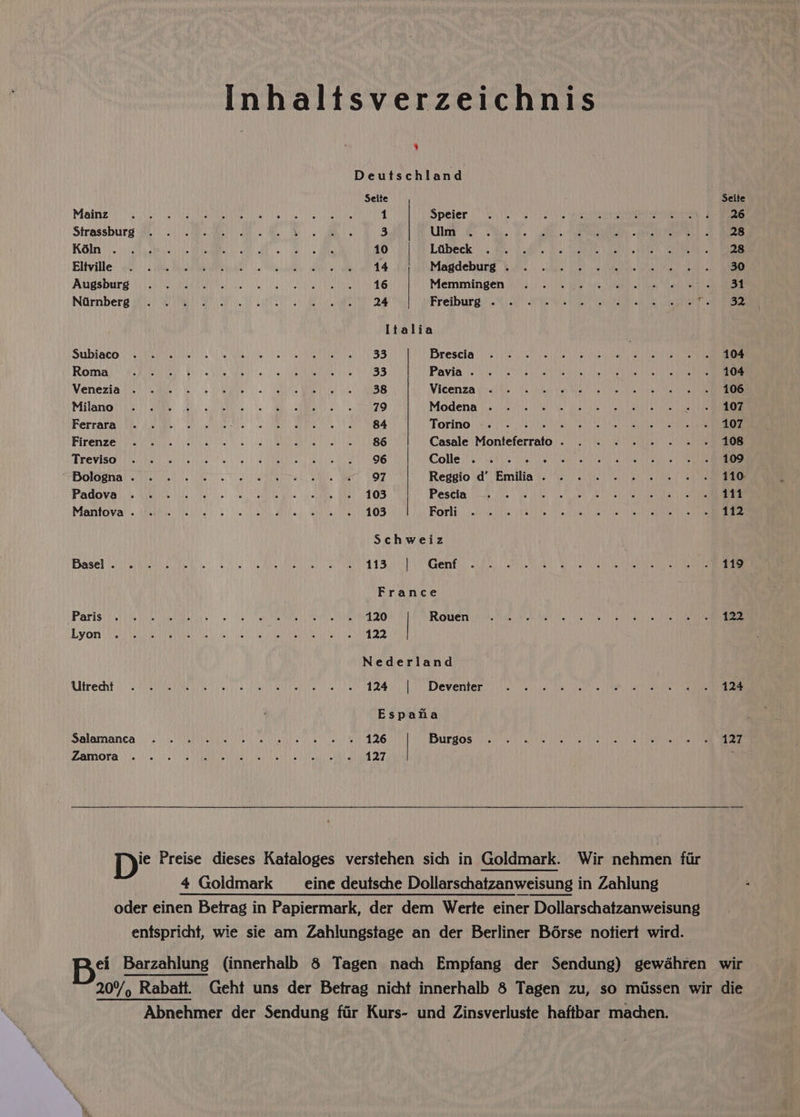 Inhaltsverzeichnis ¥ Deutschland Seite Seite Mairi erie hes Dea eter aun al) ad Gab 1 Speier 0 Sh Ss ae eh aes ie eee Semmens Strassburg 205) ae eae A 8B 3 Ua ae) a a ca iene ce ees Lo) Ve Wpvenne My EUV MUN TURN FERS AMOR as ES RN 10 Loibeck' }. 2: 4is Sde'o Ws eae ees Ea ee ay eee con ee El iville shi) (2 ee Mil ete gs Oi) ie | AIL a Magdeburg’ &amp; ifiic! |) hie: foetus bite tre ue fle ts Um <n pe: Avigsbure Wiican el gle elite eh Se) CRS £16 Memmingen (0.0. i. (yen he Me hah ie ese NGmnberg yore ee a) We ae ae oy an Freiburg: 24) SP. aie Rt cer selene Italia Subiaco eevee etre | ul te weal file |i, Le ED cee SS Brescia ci. ke ea aS ae ee Roma Fe A TC) SS UDR! ORI Raa Ms £ 4 Pavia. he rice es A ite ieee hea a Venezia tics cae hoe ee yo MIS RG eh 2 6h ies Vicenza dit OE eee hae els obec eae Milano ta) tame. | ee SNAP 0s SF RBG 8 79 Modena 26) iiekseinins et EPP Lr eld oe ee Ferrara. Asie: | aoa. a a eek Torino. . . ai Ag EAA AS a 0) COE Sn a Firenze eRe iN) A TEE OT SS Casale Manieterrat ve AE Nines Peewee fol rts TEOVISO TRIP one Ne hee thi ot eRe R Des LUD beat ANNES Colle jo ee RELI ete 1 | BOUT ek 2 et BGlasnal siete es yo een, TM. ers. BOT Reggio d’ Emilia. . . . - . . . «© . 110 PadOVas % Wee he ie. se ORE eke) ents: Wee 0 OS Pescia 3 be ee ee ROAR TG oe Mantova’’. eh iee ie Were gn RR RS ROMA Leet OF Bor diy ie is ese etc ete a SES Schweiz Basel nici viaiib die Geo.) (a Me ARO UE vd dS Geil, oR emai a) lai athe re te France Parisi tcl his Vice litle: ol eee ais me SD one RMN ML 2) Rowen WP Ga el hat ie ae he ee Ly Ore ay eeay eet heey (en Sle tee SON Ie Eat Aa MEAD Nederland Rltredht 5 st ely. Ca mele oar ERM MY Deventer: itis bait eo ees ime: [eeeeten ists a are Espata Salamanca 0) be in ear ea eS E26 Burgos y's Ny Mie Leia ee ee ee a AMOra hes) ARTE De DMR 28 ET A ced Sper D* Preise dieses Kataloges verstehen sich in Goldmark. Wir nehmen fir 4 Goldmark _ eine deutsche Dollarschatzanweisung in Zahlung oder einen Betrag in Papiermark, der dem Werte einer Dollarschatzanweisung entspricht, wie sie am Zahlungstage an der Berliner Boérse notiert wird. B? Barzahlung (innerhalb 8 Tagen nach Empfang der Sendung) gewéhren wir 20%, , Rabatt, Geht uns der Betrag nicht innerhalb 8 Tagen zu, so missen wir die Abnehmer der Sendung fir Kurs- und Zinsverluste haftbar machen.