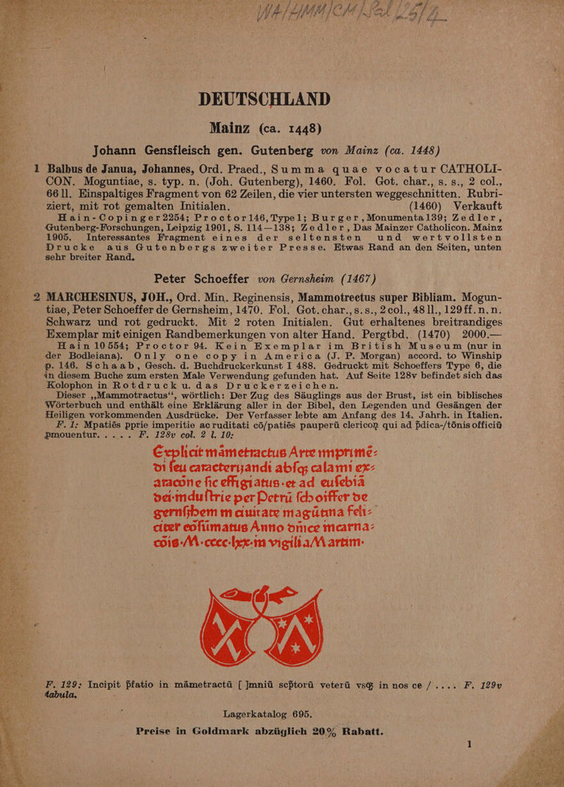 DEUTSCHLAND Mainz (ca. 1448) Johann Gensfleisch gen. Gutenberg von Mainz (ca. 1448) CON. Moguntiae, s. typ. n. (Joh. Gutenberg), 1460. Fol. Got. char., s.s., 2 col., 66 ll. Einspaltiges Fragment von 62 Zeilen, die vier untersten weggeschnitten. Rubri- ziert, mit rot gemalten Initialen. (1460) Verkauft Hain-Copinger 2254; Proctorl46,Typel; Burger ,Monumental39; Zedler, Gutenberg-Forschungen, Leipzig 1901, S. 114—138; Zedler, Das Mainzer Catholicon. Mainz 1905. Interessantes Fragment eines der seltensten und wertvollsten Drucke aus Gutenbergs zweiter Presse. Etwas Rand an den Seiten, unten sehr breiter Rand. Peter Schoeffer von Gernsheim (1467) 2 MARCHESINUS, JOH., Ord. Min. Reginensis, Mammotrectus super Bibliam. Mogun- tiae, Peter Schoeffer de Gernsheim, 1470. Fol. Got. char.,s.s.,2col., 481l., 129ff.n.n. Schwarz und rot gedruckt. Mit 2 roten Initialen. Gut erhaltenes breitrandiges Exemplar mit einigen Randbemerkungen von alter Hand. Pergtbd. (1470) 2000.— Hain 10554; Proctor 94. Kein Exemplar im British Museum (nur in der Bodleiana)) Only one copy in America (J. P. Morgan) accord. to Winship p. 146. Schaab, Gesch. d. Buchdruckerkunst I 488. Gedruckt mit Schoeffers Type 6, die in diesem Buche zum ersten Male Verwendung gefunden hat. Auf Seite 128v befindet sich das Kolophon in Rotdrucku.das Druckerzeichen. Dieser ,,.Mammotractus‘‘, wortlich: Der Zug des Sduglings aus der Brust, ist ein biblisches Worterbuch und enthalt eine Erklarung aller in der Bibel, den Legenden und Gesaéngen der Heiligen vorkommenden Ausdriicke. Der Verfasser lebte am Anfang des 14. Jahrh. in Italien. F. 1: Mpatiés pprie imperitie ac ruditati cd/patiés pauperii clericon qui ad pdica-/ténis officid Pmouentur..... F.. 128y col. 2 1. 10: ae mametractus Arte mprime- 01 feu caracterizandt abla; calam ex- aracone fic efigtatus-etad eufebia dei-mduftrie per Petri {do oiffer de gernfibem m aumitare magiutna Felt: cieer eofiimatus Anno onice mearna- cois:M -ceee-lex-m vigiltaM artim: F. 129; Incipit Pfatio in mametracti [ Jmnil scptori veterad vsG in nosce /.... F. 129v tabula. Lagerkatalog 695.