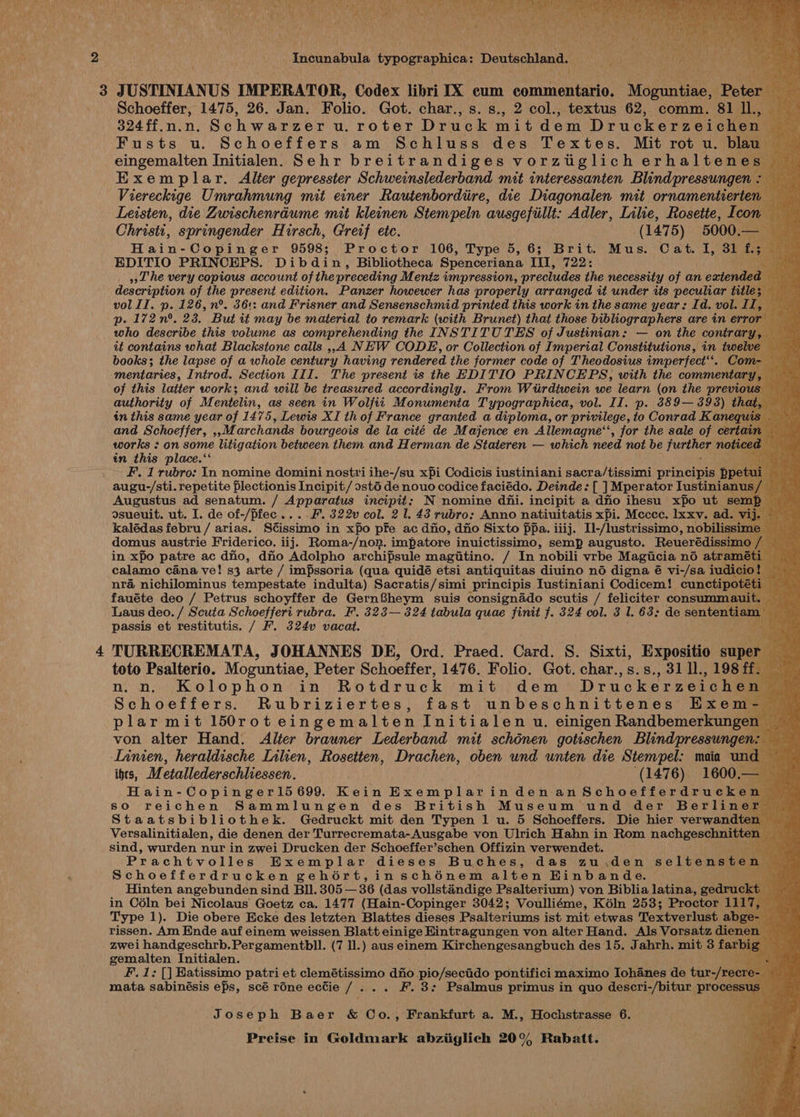 Incunabula Fypographics: Deutschland, Da op h rae 3 JUSTINIANUS IMPERATOR, Codex libri IX cum commentala’ Mose. Poise Schoeffer, 1475, 26. Jan. Folio. Got. char., s. s., 2 col., textus 62, comm. 81 ll., 324ff.n.n. Schwarzer u. roter Druck mit dem Druckerzeichen Fusts u. Schoeffers am Schluss des Textes. Mit rot u. blau eingemalten Initialen. Sehr breitrandiges vorzuglich erhaltene: Exemplar. Alter gepresster Schweinslederband mit interessanten Blind pressungen Viereckige Umrahmung mit einer Rautenbordiire, die Diagonalen mit ornamentierten Leisten, die Zwischenrdume mit kleinen Stempeln ausgefiillt: Adler, Lilie, Rosette, Icon Christi, springender Hirsch, Greif etc. (147 5) 5000, — Hain-Copinger 9598; Proctor 106, Type 5,6; Brit. Mus. Cat. I, 31 f. EDITIO PRINCEPS. Dibdin, Bibliotheca Spenceriana III, 722: “aryl »»L'he very copious account of the preceding Mentz impression, precludes the necessity of an extended description of the present edition. Panzer howewer has properly arranged it under its peculiar title; vol II. p. 126, n°. 36+: and Frisner and Sensenschmid printed this work in the same year: Id. vol. II, p. 172 n°. 23. But it may be material to remark (with Brunet) that those bibliographers are in error who describe this volume as comprehending the INSTITUTES of Justinian: — on the contrary it contains what Blackstone calls ,,A NEW CODE, or Collection of Imperial Constitutions, in twelve books; the lapse of a whole century having rendered the former code of Theodosius imperfect‘. Com mentaries, Introd. Section III. The present is the EDITIO PRINCEPS, with the commentary, of this latter work; and will be treasured accordingly. From Wiirdtwein we learn (on the previous authority of Mentelin, as seen in Wolfiti Monumenta Typographica, vol. II. p. 889—393) that in this same year of 1475, Lewis XI th of France granted a diploma, or privilege, to Conrad K aneq and Schoeffer, ,,M archands bourgeois de la cité de Majence en Allemagne‘, for the sale of certai: works : on some litigation between them and Herman de Stateren — which need not be prther, notice in this place.‘ be F. 1 rubro: In nomine domini nostri ihe-/su xpi Codicis iustiniani sacra/tissimi principis ppetu augu-/sti. repetite flectionis Incipit / ostd de nouo codice faciédo. Deinde: [ ] Mperator Iustinianus Augustus ad senatum. / Apparatus incipit; N nomine dfhi. incipit a dio ihesu xfo ut sem dsueuit. ut. I. de of-/pfec....F. 322v col. 2 1. 43 rubro: Anno natiuitatis xpi. Mccec. Ixxv. ad. 1 kalédas febru / arias. Scissimo in xfo pfe ac dio, dio Sixto fpa. iiij. Il-/lustrissimo, nobilis: domus austrie Friderico. iij. Roma-/non. impatore inuictissimo, semp augusto. Reuerédissi in xpo patre ac dfio, dio Adolpho archipsule magitino. / In nobili vrbe Magiucia no atra: calamo cana ve! s3 arte / impssoria (qua quidé etsi antiquitas diuino no digna é vi-/sa iudi nra nichilominus tempestate indulta) Sacratis/simi principis Iustiniani Codicem! cunctipot fauéte deo / Petrus schoyffer de GernSheym suis consignado scutis / feliciter consummat Laus deo. / Scuta Schoefferi rubra. F. 323— 324 tabula quae finit f. 324 col. 3 I. 63; de sententia: passis et restitutis. / F. 324v vacat. : 4 TURRECREMATA, JOHANNES DE, Ord. Praed. Card. S. Sixti, Expositio supe toto Psalterio. Moguntiae, Peter Schoeffer, 1476. Folio. Got. char.,s.s., 31 ll., 198 ff n,n. Kolophon in Rotdruck mit dem Druckerzeichen Schoeffers. Rubriziertes, fast unbeschnittenes Exem- plar mit 150rot eingemalten Initialen u. einigen Randbemerkunger von alter Hand. Alter brauner Lederband mit schénen gotischen Blind pressungen Linien, heraldische Inhen, Rosetten, Drachen, oben und unten die Stempel: maia unc igs, Metallederschliessen. (1476) 1600.— Hain- Copingerl5 699. Kein Exemplarindenan &amp;chootterdru chin r so reichen Sammlungen des British Museum und der Berliner Staatsbibliothek. Gedruckt mit den Typen 1 u. 5 Schoeffers. Die hier verwandter Versalinitialen, die denen der Turrecremata-Ausgabe von Ulrich Hahn in Rom nachgeschnitter sind, wurden nur in zwei Drucken der Schoeffer’schen Offizin verwendet. Prachtvolles Exemplar dieses Buches, das zu,.den seltenste Schoefferdrucken gehoért,insché6nem alten Hinb and 6. Hinten angebunden sind Bll. 305 — 36 (das vollstandige Psalterium) von Biblia latina, gedruc in Cdln bei Nicolaus’ Goetz ca. 1477 (Hain-Copinger 3042; Voulliéme, Kéln 253; Proctor 111 Type 1). Die obere Ecke des letzten Blattes dieses Psalteriums ist mit etwas Textverlust abg rissen. Am Ende auf einem weissen Blatt einige Hintragungen von alter Hand. Als Vorsatz dien zwei handgeschrb. Pergamentbll. (7 ll.) aus einem Kirchengesangbuch des 15. Jahrh. mit 3 farb gemalten Initialen. F. 1: [] Eatissimo patri et clemétissimo dio pio/secido pontifici maximo Iohanes de tur-/rec mata sabinésis ePs, scé rdne ecCie 1: ... F. 3: Psalmus primus in quo descri-/bitur, process Joseph Baer &amp; Co., Frankfurt a. M., Hochstrasse 6.