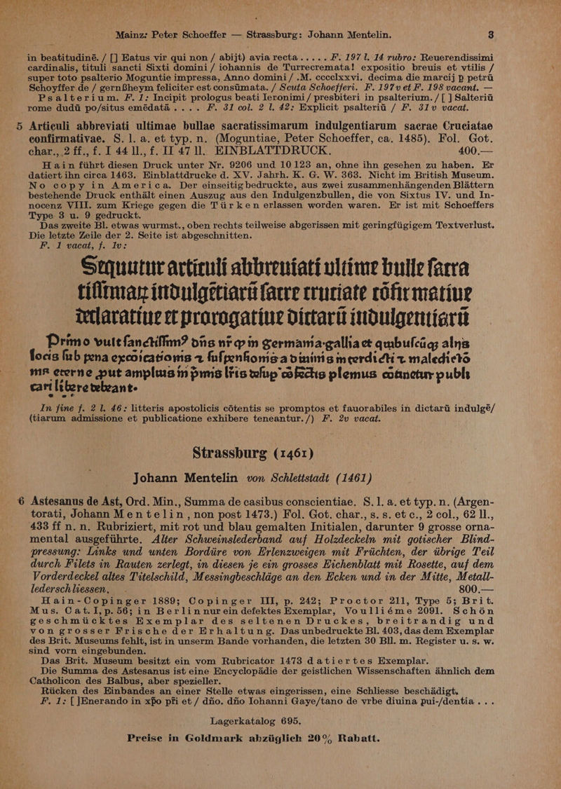 in beatitudiné. / [] Eatus vir qui non / abijt) avia recta..... FF. 197 1. 14 rubro: Reuerendissimi cardinalis, tituli sancti Sixti domini/ iohannis de Turrecremata! expositio breuis et vtilis / super toto psalterio Moguntie impressa, Anno domini/ .M. cccclxxvi. decima die marcij p petra Schoyffer de / gern8heym feliciter est constmata. / Scuta Schoeffert. F.197vet F. 198 vacant. — Psalterium. F. 1: Incipit prologus beati Ieronimi/ presbiteri in psalterium./[ ] Salteria rome dudii po/situs emédata.... F. 31 col. 2 1. 42: Explicit psalterii / F. 31v vacat. Articuli abbreviati ultimae bullae sacratissimarum indulgentiarum sacrae Cruciatae confirmativae. S. 1. a. et typ. n. (Moguntiae, Peter Schoeffer, ca. 1485). Fol. Got. char., 2 ff.,f. I 44 1l., f. I. 47 ll. EINBLATTDRUCK. 400.— H ain fihrt diesen Druck unter Nr. 9206 und 10123 an, ohne ihn gesehen zu haben. Er datiert ihn circa 1463. Einblattdrucke d. XV. Jahrh. K. G. W. 363. Nicht im British Museum. No copy in America. Der einseitigbedruckte, aus zwei zusammenhangenden Blattern bestehende Druck enthalt einen Auszug aus den Indulgenzbullen, die von Sixtus IV. und In- nocenz VIII. zum Kriege gegen die Tiir ken erlassen worden waren. Er ist mit Schoeffers Type 3 u. 9 gedruckt. Das zweite Bl. etwas wurmst., oben rechts teilweise abgerissen mit geringfiigigem Textverlust. Die letzte Zeile der 2. Seite ist abgeschnitten. F. 1 vacat, f. Iv: Sopuutur articuli abbreniati ultime bulle facra tifltmas indulgetiart (acre truciate cofr marine Ietlaratiue et prorogatine dictari indulgentiart Primo vue fanctifiim? dis ni —p in Sermamia-galliact qmbulciig; alns focis hrb pena excoicationis 2 fufpenfomsa dining meerdictit maledictd mF ererne put amplus in pims lits wlup cofectis plemus cofmetur publs cart ltbere vebeant- In fine f. 2 1. 46: litteris apostolicis cdtentis se promptos et fauorabiles in dictarii indulgé/ (tiarum admissione et publicatione exhibere teneantur./) F. 2v vacat. Strassburg (1461) Johann Mentelin von Schlettstadt (1461) Astesanus de Ast, Ord. Min., Summa de casibus conscientiae. S.1. a. et typ. n. (Argen- torati, Johann Men telin, non post 1473.) Fol. Got. char.,s.s.etc., 2 col., 62 I1., 433 ff n. n. Rubriziert, mit rot und blau gemalten Jnitialen, darunter 9 grosse orna- mental ausgefiihrte. Alter Schweinslederband auf Holzdeckeln mit gotischer Blind- pressung: Links und unten Bordiire von Erlenzweigen mit Friichten, der iibrige Teil durch Filets in Rauten zerlegt, in diesen je ein grosses Hichenblatt mit Rosette, auf dem Vorderdeckel altes Titelschild, Messingbeschlage an den Ecken und in der Mitte, Metall- lederschliessen, . 800.— Hain-Copinger 1889; Copinger III, p. 242; Proctor 211, Type 5; Brit. Mus. Cat.I, p. 56; in Berlin nurein defektes Exemplar, Voulliéme 2091. Scho6én geschmticktes Exemplar des seltenen Druckes, breitrandig und von grosser Frische der Erhaltung. Das unbedruckte BI. 403, das dem Exemplar des Brit. Museums fehlt, ist in unserm Bande vorhanden, die letzten 30 Bll. m. Register u. s. w. sind vorn eingebunden. Das Brit. Museum besitzt ein vom Rubricator 1473 datiertes Exemplar. Die Summa des Astesanus ist eine Encyclopddie der geistlichen Wissenschaften ahnlich dem Catholicon des Balbus, aber spezieller. Riicken des Einbandes an einer Stelle etwas eingerissen, eine Schliesse beschadigt. F, 1: []Enerando in xfo pfi et / dio. dio Iohanni Gaye/tano de vrbe diuina pui-/dentia... Lagerkatalog 695.