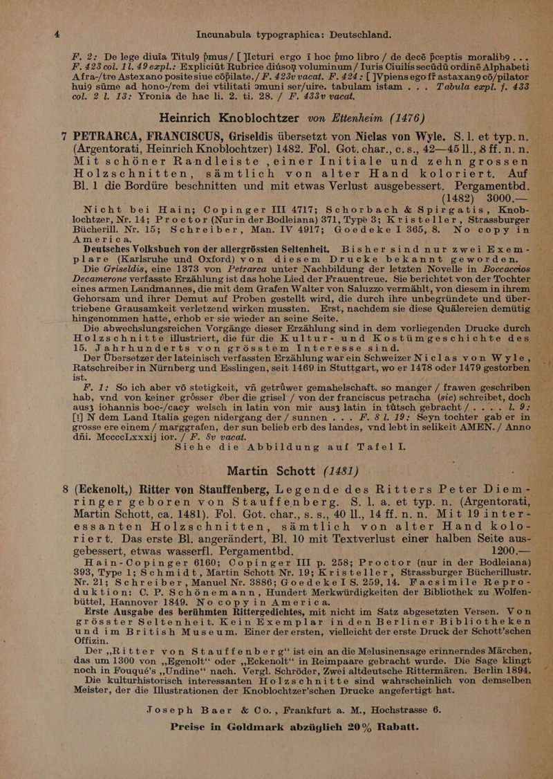 F. 2: De lege diuia Titul9 pmus/ [ ]Icturi ergo i hoc pmo libro / de decé pceptis moralib9 . F. 423 col. 11. 49 expl.: Explicit Rubrice ditison voluminum / Iuris Ciuilis secidii ordiné Alphabeti Afra-/tre Astexano posite siue cOpilate./ F. 423v vacat. F. 424: [ ]Vpiensego ff astaxan9 c6/pilator hui9 sime ad hono-/rem dei vtilitati omuni ser/uire. tabulam istam ... Tabula expl. f. 433 col. 2 1. 13: Yronia de hae li. 2. ti. 28. / F. 433 vacat. Heinrich Knoblochtzer von Ettenheim (1476) PETRARCA, FRANCISCUS, Griseldis tibersetzt von Niclas von Wyle. S.1. et 'typ.n (Argentorati, Heinrich Knoblochtzer) 1482. Fol. Got. char., c.s., 42—451l., 8 ff. n. n. Mit schéner Randleiste ,einer Initiale und zehn grossen Holzschnitten, simtlich von alter Hand koloriert, Auf Bl. 1 die Bordire beschnitten und mit etwas Verlust ausgebessert. Pergamentbd. (1482) 3000.— Nicht bei Hain; Copinger III 4717; Schorbach &amp; Spirgatis, Knob- lochtzer, Nr. 14; Proctor (Nur in der Bodleiana) 371, Type 3; Kristeller, Strassburger Bicherill. Nr. 15; Schreiber, Man. IV 4917; Goedeke 1 365, 8 No copy in America. Deutsches Volksbuch von der allergréssten Seltenheit. Bisher sind nur zwei Exem- plare (Karlsruhe und Oxford) von diesem Drucke bekannt geworden. hingenommen hatte, erhob er-sie wieder an seine Seite. Die abwechslungsreichen Vorgiénge dieser Erzahlung sind in dem vorliegenden Drucke durch 15. Jahrhunderts von grésstem Interesse sind. ist. F. 1: So ich aber v6 stetigkeit, vi getriwer gemahelschaft. so manger / frawen geschriben aus3 iohannis boc-/cacy welsch in latin von mir aus3 latin in titsch gebracht/.... 1. 9: [t] N dem Land Italia gegen nidergang der/sunnen... F. 81. 19: Seyn tochter gab er in dni. McecccLxxxij ior. / F. 8v vacat. Siehe die Abbildung auf Tafel lI. Martin Schott (1481) (Eckenolt,) Ritter von Stauffenberg, Legende des Ritters Peter Gi ean ringer geboren von Stauffenberg. S. 1. a. et typ. n. (Argentorati, Martin Schott, ca. 1481). Fol. Got. char., s.s., 40 ll., 14 ff.n.n. Mit 19inter- essanten Holzschnitten, simtlich von alter Hand kolo- riert. Das erste Bl. angerandert, Bl. 10 mit Textverlust einer halben Seite aus- gebessert, etwas wasserfl. Pergamenthd. 1200.— Hain-Copinger 6160; Copinger III p. 258; Proctor te in der Bodleiana) 393, Type 1; Schmidt, Martin Schott Nr. 19; Kristeller, Strassburger Biicherillustr. Nr. 21; Schreiber, Manuel Nr. 3886; GoedekelS. 259,14. Facsimile Repro- biittel, Hannover 1849. No copyin America, Erste Ausgabe des beriihmten Rittergedichtes, mit nicht im Satz abgesetzten Versen. Von erosster Seltenheit. Kein Exemplar inden Berliner Bibliotheken ees dim British Museum. Hiner der ersten, vielleicht der erste Druck der Schott’schen izin. Der ,,Ritter von Stauffenber g* ist ein an die Malusihenss pe erinnerndes Marchen, das um 1300 von ,,Egenolt‘‘ oder ,,Eckenolt‘‘ in Reimpaare gebracht wurde. Die Sage klingt noch in Fouqué’s ,,;Undine“‘ nach. Vergl. Schréder, Zwei altdeutsche Rittermaren. Berlin 1894, Die kulturhistorisch interessanten Holzschnitte sind wahrscheinlich von demselben Meister, der die Illustrationen der Knoblochtzer’schen Drucke angefertigt hat. Joseph Baer &amp; Co., Frankfurt a. M., Hochstrasse 6.